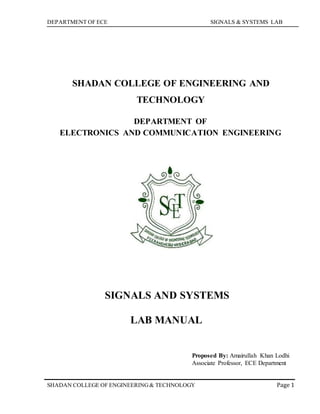 DEPARTMENT OF ECE SIGNALS & SYSTEMS LAB
Page 1SHADAN COLLEGE OF ENGINEERING& TECHNOLOGY
SHADAN COLLEGE OF ENGINEERING AND
TECHNOLOGY
DEPARTMENT OF
ELECTRONICS AND COMMUNICATION ENGINEERING
SIGNALS AND SYSTEMS
LAB MANUAL
Proposed By: Amairullah Khan Lodhi
Associate Professor, ECE Department
 