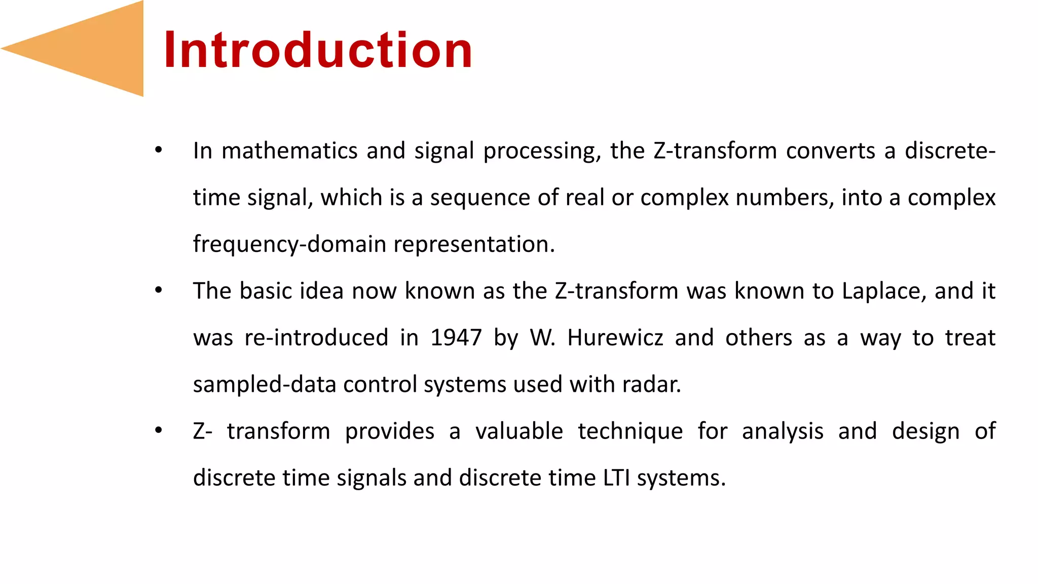 • In mathematics and signal processing, the Z-transform converts a discrete-
time signal, which is a sequence of real or complex numbers, into a complex
frequency-domain representation.
• The basic idea now known as the Z-transform was known to Laplace, and it
was re-introduced in 1947 by W. Hurewicz and others as a way to treat
sampled-data control systems used with radar.
• Z- transform provides a valuable technique for analysis and design of
discrete time signals and discrete time LTI systems.
Introduction
 