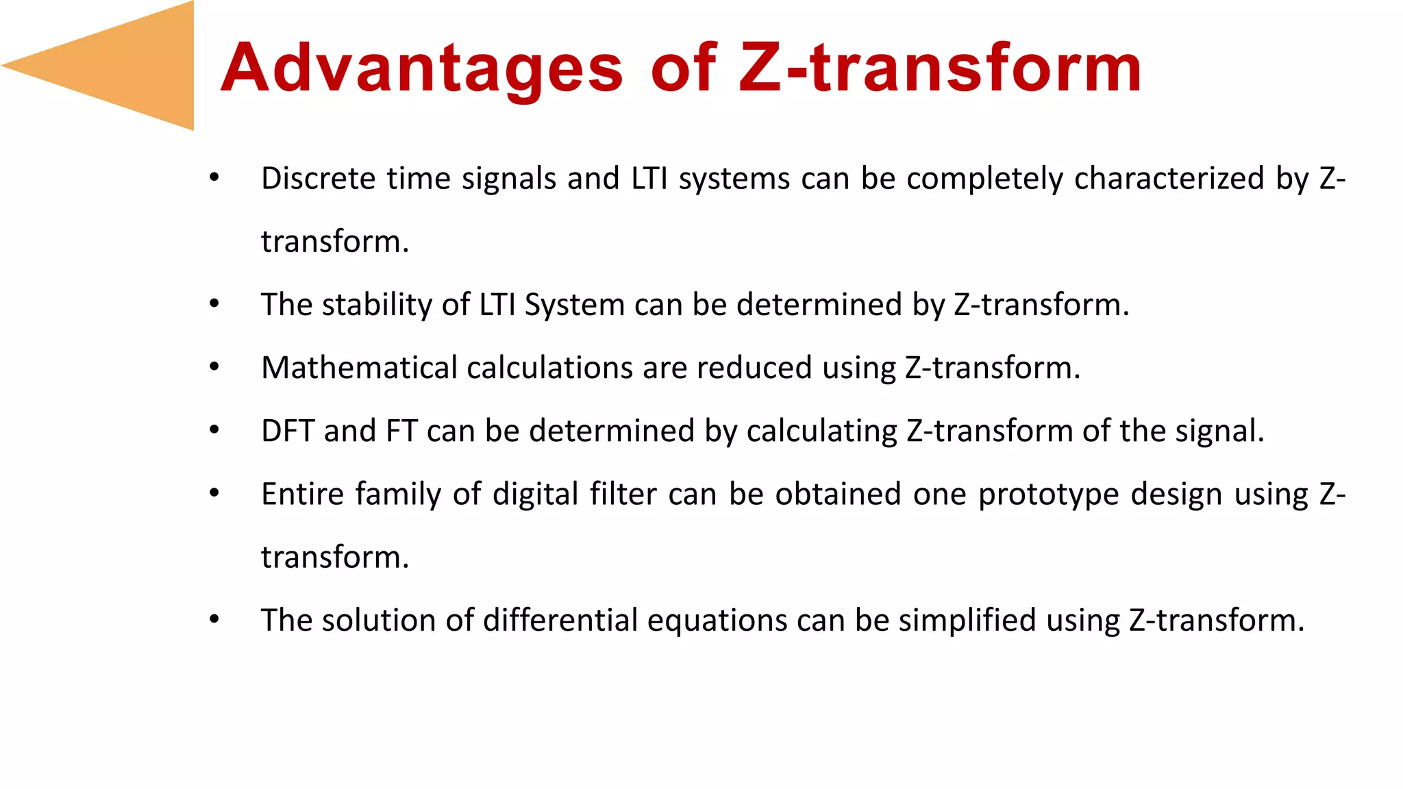 • Discrete time signals and LTI systems can be completely characterized by Z-
transform.
• The stability of LTI System can be determined by Z-transform.
• Mathematical calculations are reduced using Z-transform.
• DFT and FT can be determined by calculating Z-transform of the signal.
• Entire family of digital filter can be obtained one prototype design using Z-
transform.
• The solution of differential equations can be simplified using Z-transform.
Advantages of Z-transform
 