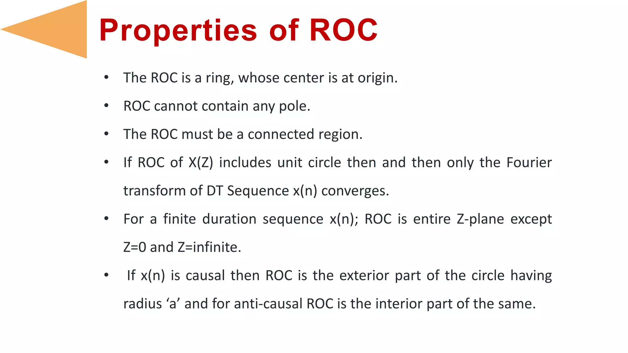 Properties of ROC
• The ROC is a ring, whose center is at origin.
• ROC cannot contain any pole.
• The ROC must be a connected region.
• If ROC of X(Z) includes unit circle then and then only the Fourier
transform of DT Sequence x(n) converges.
• For a finite duration sequence x(n); ROC is entire Z-plane except
Z=0 and Z=infinite.
• If x(n) is causal then ROC is the exterior part of the circle having
radius ‘a’ and for anti-causal ROC is the interior part of the same.
 