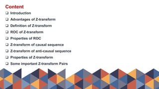 Content
 Introduction
 Advantages of Z-transform
 Definition of Z-transform
 ROC of Z-transform
 Properties of ROC
 Z-transform of causal sequence
 Z-transform of anti-causal sequence
 Properties of Z-transform
 Some important Z-transform Pairs
 