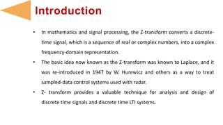 • In mathematics and signal processing, the Z-transform converts a discrete-
time signal, which is a sequence of real or complex numbers, into a complex
frequency-domain representation.
• The basic idea now known as the Z-transform was known to Laplace, and it
was re-introduced in 1947 by W. Hurewicz and others as a way to treat
sampled-data control systems used with radar.
• Z- transform provides a valuable technique for analysis and design of
discrete time signals and discrete time LTI systems.
Introduction
 