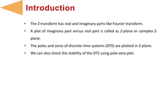 • The Z-transform has real and imaginary parts like Fourier transform.
• A plot of imaginary part versus real part is called as Z-plane or complex Z-
plane.
• The poles and zeros of discrete time systems (DTS) are plotted in Z-plane.
• We can also check the stability of the DTS using pole-zero plot.
Introduction
 