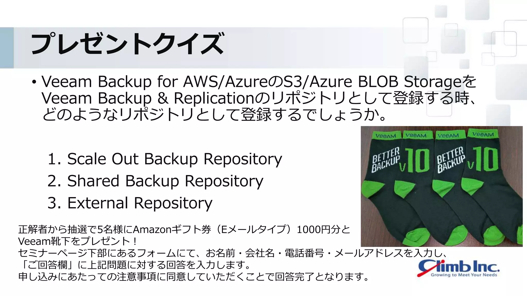 プレゼントクイズ
• Veeam Backup for AWS/AzureのS3/Azure BLOB Storageを
Veeam Backup & Replicationのリポジトリとして登録する時、
どのようなリポジトリとして登録するでしょうか。
1. Scale Out Backup Repository
2. Shared Backup Repository
3. External Repository
正解者から抽選で5名様にAmazonギフト券（Eメールタイプ）1000円分と
Veeam靴下をプレゼント！
セミナーページ下部にあるフォームにて、お名前・会社名・電話番号・メールアドレスを入力し、
「ご回答欄」に上記問題に対する回答を入力します。
申し込みにあたっての注意事項に同意していただくことで回答完了となります。
 