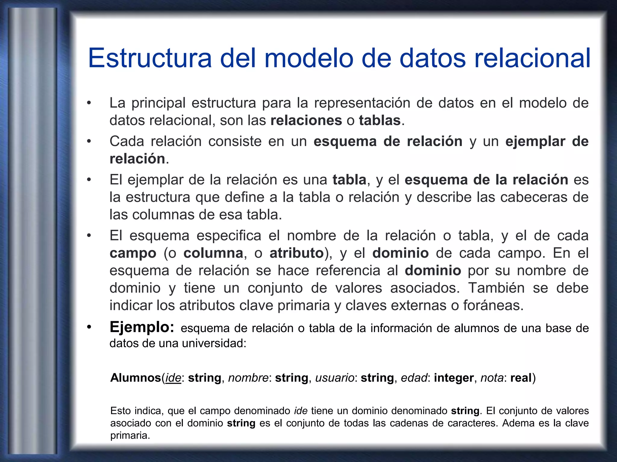 Estructura del modelo de datos relacional
• La principal estructura para la representación de datos en el modelo de
datos relacional, son las relaciones o tablas.
• Cada relación consiste en un esquema de relación y un ejemplar de
relación.
• El ejemplar de la relación es una tabla, y el esquema de la relación es
la estructura que define a la tabla o relación y describe las cabeceras de
las columnas de esa tabla.
• El esquema especifica el nombre de la relación o tabla, y el de cada
campo (o columna, o atributo), y el dominio de cada campo. En el
esquema de relación se hace referencia al dominio por su nombre de
dominio y tiene un conjunto de valores asociados. También se debe
indicar los atributos clave primaria y claves externas o foráneas.
• Ejemplo: esquema de relación o tabla de la información de alumnos de una base de
datos de una universidad:
Alumnos(ide: string, nombre: string, usuario: string, edad: integer, nota: real)
Esto indica, que el campo denominado ide tiene un dominio denominado string. El conjunto de valores
asociado con el dominio string es el conjunto de todas las cadenas de caracteres. Adema es la clave
primaria.
 