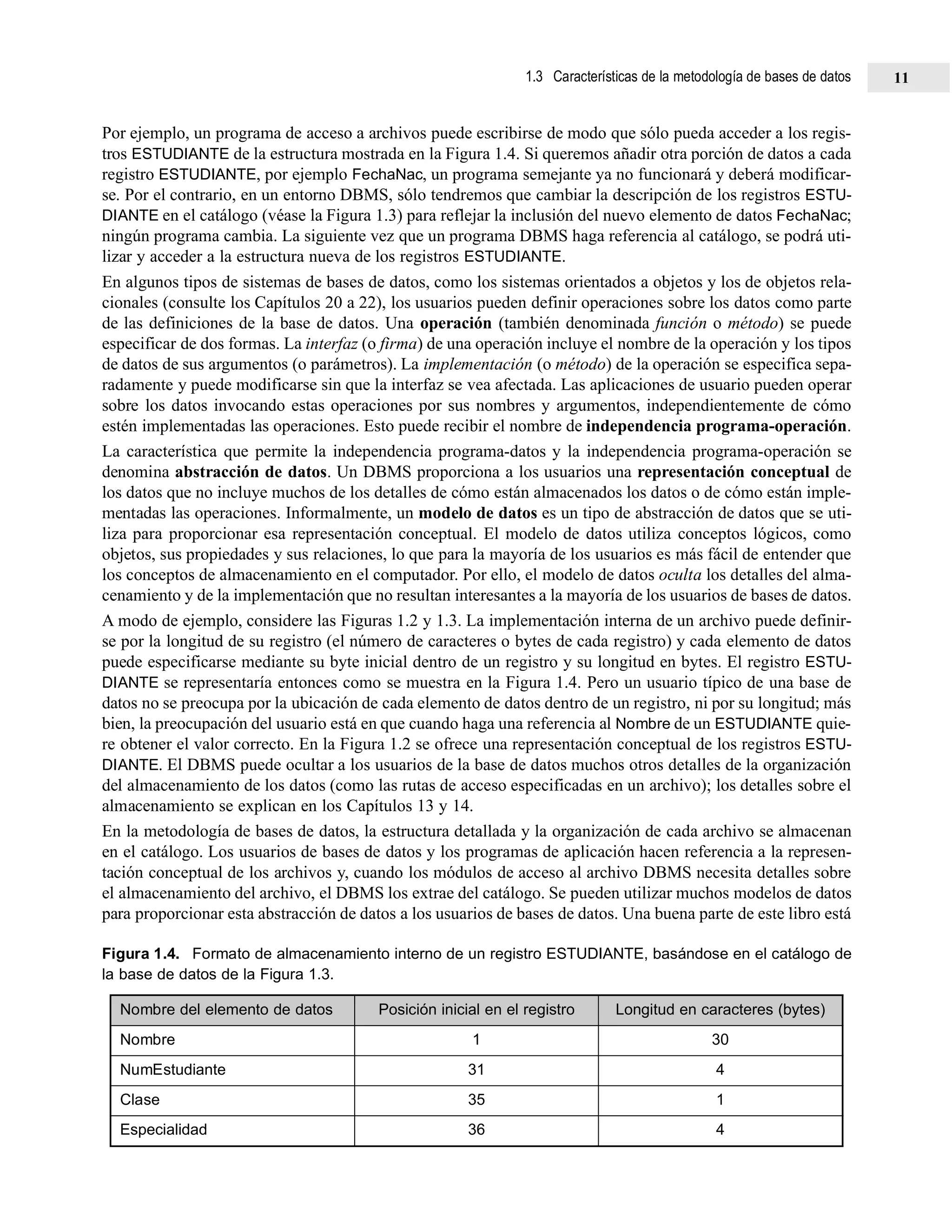 Por ejemplo, un programa de acceso a archivos puede escribirse de modo que sólo pueda acceder a los regis-
tros ESTUDIANTE de la estructura mostrada en la Figura 1.4. Si queremos añadir otra porción de datos a cada
registro ESTUDIANTE, por ejemplo FechaNac, un programa semejante ya no funcionará y deberá modificar-
se. Por el contrario, en un entorno DBMS, sólo tendremos que cambiar la descripción de los registros ESTU-
DIANTE en el catálogo (véase la Figura 1.3) para reflejar la inclusión del nuevo elemento de datos FechaNac;
ningún programa cambia. La siguiente vez que un programa DBMS haga referencia al catálogo, se podrá uti-
lizar y acceder a la estructura nueva de los registros ESTUDIANTE.
En algunos tipos de sistemas de bases de datos, como los sistemas orientados a objetos y los de objetos rela-
cionales (consulte los Capítulos 20 a 22), los usuarios pueden definir operaciones sobre los datos como parte
de las definiciones de la base de datos. Una operación (también denominada función o método) se puede
especificar de dos formas. La interfaz (o firma) de una operación incluye el nombre de la operación y los tipos
de datos de sus argumentos (o parámetros). La implementación (o método) de la operación se especifica sepa-
radamente y puede modificarse sin que la interfaz se vea afectada. Las aplicaciones de usuario pueden operar
sobre los datos invocando estas operaciones por sus nombres y argumentos, independientemente de cómo
estén implementadas las operaciones. Esto puede recibir el nombre de independencia programa-operación.
La característica que permite la independencia programa-datos y la independencia programa-operación se
denomina abstracción de datos. Un DBMS proporciona a los usuarios una representación conceptual de
los datos que no incluye muchos de los detalles de cómo están almacenados los datos o de cómo están imple-
mentadas las operaciones. Informalmente, un modelo de datos es un tipo de abstracción de datos que se uti-
liza para proporcionar esa representación conceptual. El modelo de datos utiliza conceptos lógicos, como
objetos, sus propiedades y sus relaciones, lo que para la mayoría de los usuarios es más fácil de entender que
los conceptos de almacenamiento en el computador. Por ello, el modelo de datos oculta los detalles del alma-
cenamiento y de la implementación que no resultan interesantes a la mayoría de los usuarios de bases de datos.
A modo de ejemplo, considere las Figuras 1.2 y 1.3. La implementación interna de un archivo puede definir-
se por la longitud de su registro (el número de caracteres o bytes de cada registro) y cada elemento de datos
puede especificarse mediante su byte inicial dentro de un registro y su longitud en bytes. El registro ESTU-
DIANTE se representaría entonces como se muestra en la Figura 1.4. Pero un usuario típico de una base de
datos no se preocupa por la ubicación de cada elemento de datos dentro de un registro, ni por su longitud; más
bien, la preocupación del usuario está en que cuando haga una referencia al Nombre de un ESTUDIANTE quie-
re obtener el valor correcto. En la Figura 1.2 se ofrece una representación conceptual de los registros ESTU-
DIANTE. El DBMS puede ocultar a los usuarios de la base de datos muchos otros detalles de la organización
del almacenamiento de los datos (como las rutas de acceso especificadas en un archivo); los detalles sobre el
almacenamiento se explican en los Capítulos 13 y 14.
En la metodología de bases de datos, la estructura detallada y la organización de cada archivo se almacenan
en el catálogo. Los usuarios de bases de datos y los programas de aplicación hacen referencia a la represen-
tación conceptual de los archivos y, cuando los módulos de acceso al archivo DBMS necesita detalles sobre
el almacenamiento del archivo, el DBMS los extrae del catálogo. Se pueden utilizar muchos modelos de datos
para proporcionar esta abstracción de datos a los usuarios de bases de datos. Una buena parte de este libro está
Figura 1.4. Formato de almacenamiento interno de un registro ESTUDIANTE, basándose en el catálogo de
la base de datos de la Figura 1.3.
Nombre del elemento de datos Posición inicial en el registro Longitud en caracteres (bytes)
Nombre 1 30
NumEstudiante 31 4
Clase 35 1
Especialidad 36 4
1.3 Características de la metodología de bases de datos 11
 