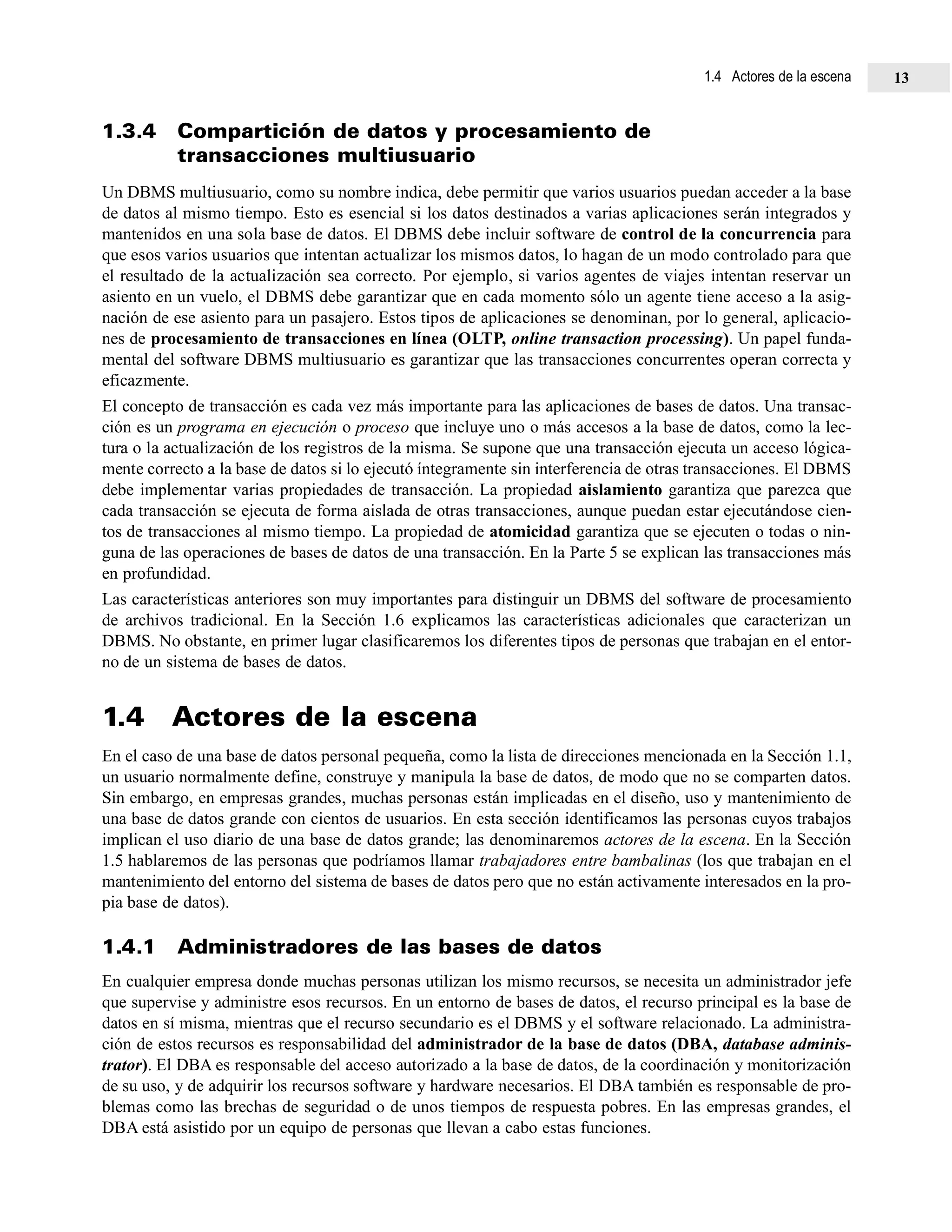 1.3.4 Compartición de datos y procesamiento de
transacciones multiusuario
Un DBMS multiusuario, como su nombre indica, debe permitir que varios usuarios puedan acceder a la base
de datos al mismo tiempo. Esto es esencial si los datos destinados a varias aplicaciones serán integrados y
mantenidos en una sola base de datos. El DBMS debe incluir software de control de la concurrencia para
que esos varios usuarios que intentan actualizar los mismos datos, lo hagan de un modo controlado para que
el resultado de la actualización sea correcto. Por ejemplo, si varios agentes de viajes intentan reservar un
asiento en un vuelo, el DBMS debe garantizar que en cada momento sólo un agente tiene acceso a la asig-
nación de ese asiento para un pasajero. Estos tipos de aplicaciones se denominan, por lo general, aplicacio-
nes de procesamiento de transacciones en línea (OLTP, online transaction processing). Un papel funda-
mental del software DBMS multiusuario es garantizar que las transacciones concurrentes operan correcta y
eficazmente.
El concepto de transacción es cada vez más importante para las aplicaciones de bases de datos. Una transac-
ción es un programa en ejecución o proceso que incluye uno o más accesos a la base de datos, como la lec-
tura o la actualización de los registros de la misma. Se supone que una transacción ejecuta un acceso lógica-
mente correcto a la base de datos si lo ejecutó íntegramente sin interferencia de otras transacciones. El DBMS
debe implementar varias propiedades de transacción. La propiedad aislamiento garantiza que parezca que
cada transacción se ejecuta de forma aislada de otras transacciones, aunque puedan estar ejecutándose cien-
tos de transacciones al mismo tiempo. La propiedad de atomicidad garantiza que se ejecuten o todas o nin-
guna de las operaciones de bases de datos de una transacción. En la Parte 5 se explican las transacciones más
en profundidad.
Las características anteriores son muy importantes para distinguir un DBMS del software de procesamiento
de archivos tradicional. En la Sección 1.6 explicamos las características adicionales que caracterizan un
DBMS. No obstante, en primer lugar clasificaremos los diferentes tipos de personas que trabajan en el entor-
no de un sistema de bases de datos.
1.4 Actores de la escena
En el caso de una base de datos personal pequeña, como la lista de direcciones mencionada en la Sección 1.1,
un usuario normalmente define, construye y manipula la base de datos, de modo que no se comparten datos.
Sin embargo, en empresas grandes, muchas personas están implicadas en el diseño, uso y mantenimiento de
una base de datos grande con cientos de usuarios. En esta sección identificamos las personas cuyos trabajos
implican el uso diario de una base de datos grande; las denominaremos actores de la escena. En la Sección
1.5 hablaremos de las personas que podríamos llamar trabajadores entre bambalinas (los que trabajan en el
mantenimiento del entorno del sistema de bases de datos pero que no están activamente interesados en la pro-
pia base de datos).
1.4.1 Administradores de las bases de datos
En cualquier empresa donde muchas personas utilizan los mismo recursos, se necesita un administrador jefe
que supervise y administre esos recursos. En un entorno de bases de datos, el recurso principal es la base de
datos en sí misma, mientras que el recurso secundario es el DBMS y el software relacionado. La administra-
ción de estos recursos es responsabilidad del administrador de la base de datos (DBA, database adminis-
trator). El DBA es responsable del acceso autorizado a la base de datos, de la coordinación y monitorización
de su uso, y de adquirir los recursos software y hardware necesarios. El DBA también es responsable de pro-
blemas como las brechas de seguridad o de unos tiempos de respuesta pobres. En las empresas grandes, el
DBA está asistido por un equipo de personas que llevan a cabo estas funciones.
1.4 Actores de la escena 13
 