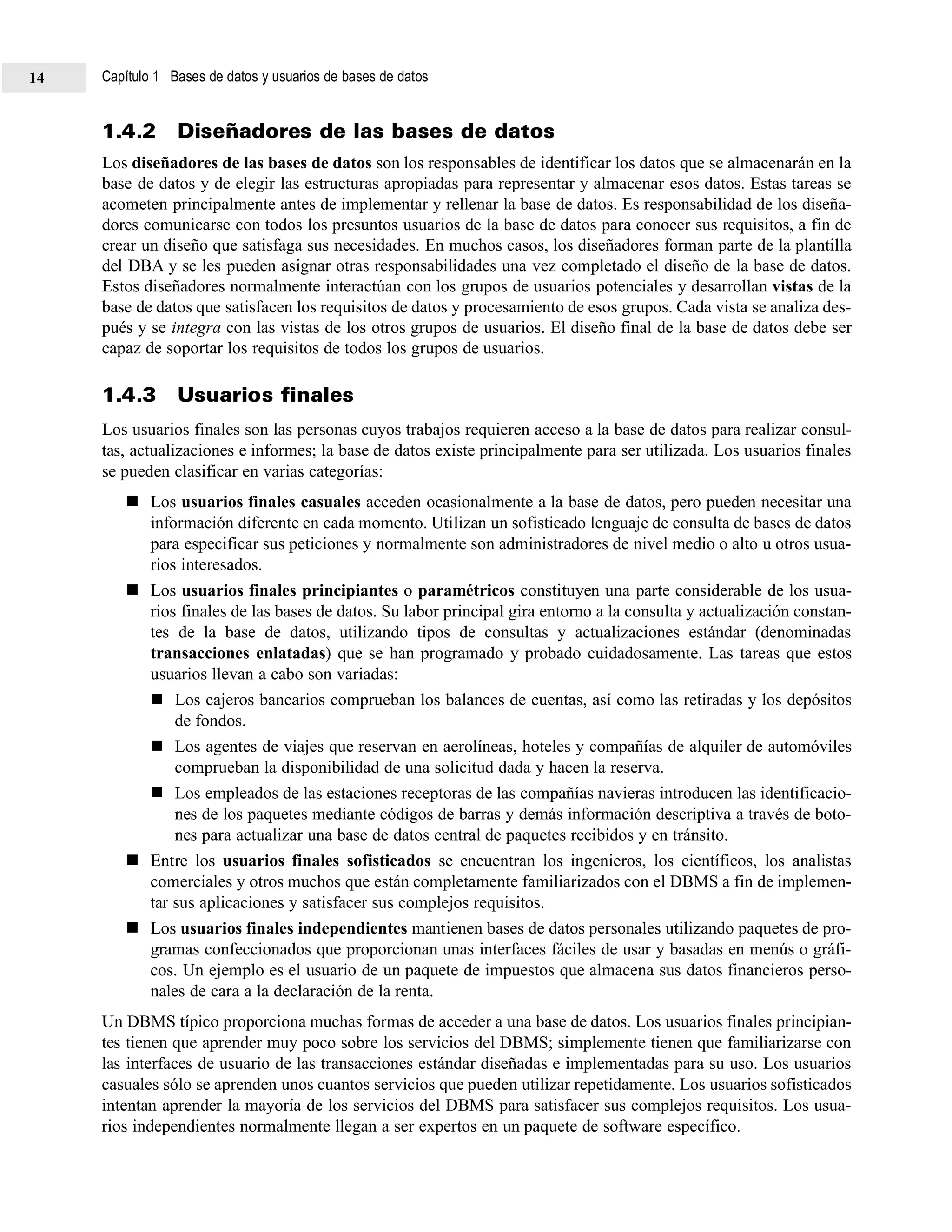 1.4.2 Diseñadores de las bases de datos
Los diseñadores de las bases de datos son los responsables de identificar los datos que se almacenarán en la
base de datos y de elegir las estructuras apropiadas para representar y almacenar esos datos. Estas tareas se
acometen principalmente antes de implementar y rellenar la base de datos. Es responsabilidad de los diseña-
dores comunicarse con todos los presuntos usuarios de la base de datos para conocer sus requisitos, a fin de
crear un diseño que satisfaga sus necesidades. En muchos casos, los diseñadores forman parte de la plantilla
del DBA y se les pueden asignar otras responsabilidades una vez completado el diseño de la base de datos.
Estos diseñadores normalmente interactúan con los grupos de usuarios potenciales y desarrollan vistas de la
base de datos que satisfacen los requisitos de datos y procesamiento de esos grupos. Cada vista se analiza des-
pués y se integra con las vistas de los otros grupos de usuarios. El diseño final de la base de datos debe ser
capaz de soportar los requisitos de todos los grupos de usuarios.
1.4.3 Usuarios finales
Los usuarios finales son las personas cuyos trabajos requieren acceso a la base de datos para realizar consul-
tas, actualizaciones e informes; la base de datos existe principalmente para ser utilizada. Los usuarios finales
se pueden clasificar en varias categorías:
Los usuarios finales casuales acceden ocasionalmente a la base de datos, pero pueden necesitar una
información diferente en cada momento. Utilizan un sofisticado lenguaje de consulta de bases de datos
para especificar sus peticiones y normalmente son administradores de nivel medio o alto u otros usua-
rios interesados.
Los usuarios finales principiantes o paramétricos constituyen una parte considerable de los usua-
rios finales de las bases de datos. Su labor principal gira entorno a la consulta y actualización constan-
tes de la base de datos, utilizando tipos de consultas y actualizaciones estándar (denominadas
transacciones enlatadas) que se han programado y probado cuidadosamente. Las tareas que estos
usuarios llevan a cabo son variadas:
Los cajeros bancarios comprueban los balances de cuentas, así como las retiradas y los depósitos
de fondos.
Los agentes de viajes que reservan en aerolíneas, hoteles y compañías de alquiler de automóviles
comprueban la disponibilidad de una solicitud dada y hacen la reserva.
Los empleados de las estaciones receptoras de las compañías navieras introducen las identificacio-
nes de los paquetes mediante códigos de barras y demás información descriptiva a través de boto-
nes para actualizar una base de datos central de paquetes recibidos y en tránsito.
Entre los usuarios finales sofisticados se encuentran los ingenieros, los científicos, los analistas
comerciales y otros muchos que están completamente familiarizados con el DBMS a fin de implemen-
tar sus aplicaciones y satisfacer sus complejos requisitos.
Los usuarios finales independientes mantienen bases de datos personales utilizando paquetes de pro-
gramas confeccionados que proporcionan unas interfaces fáciles de usar y basadas en menús o gráfi-
cos. Un ejemplo es el usuario de un paquete de impuestos que almacena sus datos financieros perso-
nales de cara a la declaración de la renta.
Un DBMS típico proporciona muchas formas de acceder a una base de datos. Los usuarios finales principian-
tes tienen que aprender muy poco sobre los servicios del DBMS; simplemente tienen que familiarizarse con
las interfaces de usuario de las transacciones estándar diseñadas e implementadas para su uso. Los usuarios
casuales sólo se aprenden unos cuantos servicios que pueden utilizar repetidamente. Los usuarios sofisticados
intentan aprender la mayoría de los servicios del DBMS para satisfacer sus complejos requisitos. Los usua-
rios independientes normalmente llegan a ser expertos en un paquete de software específico.
Capítulo 1 Bases de datos y usuarios de bases de datos14
 