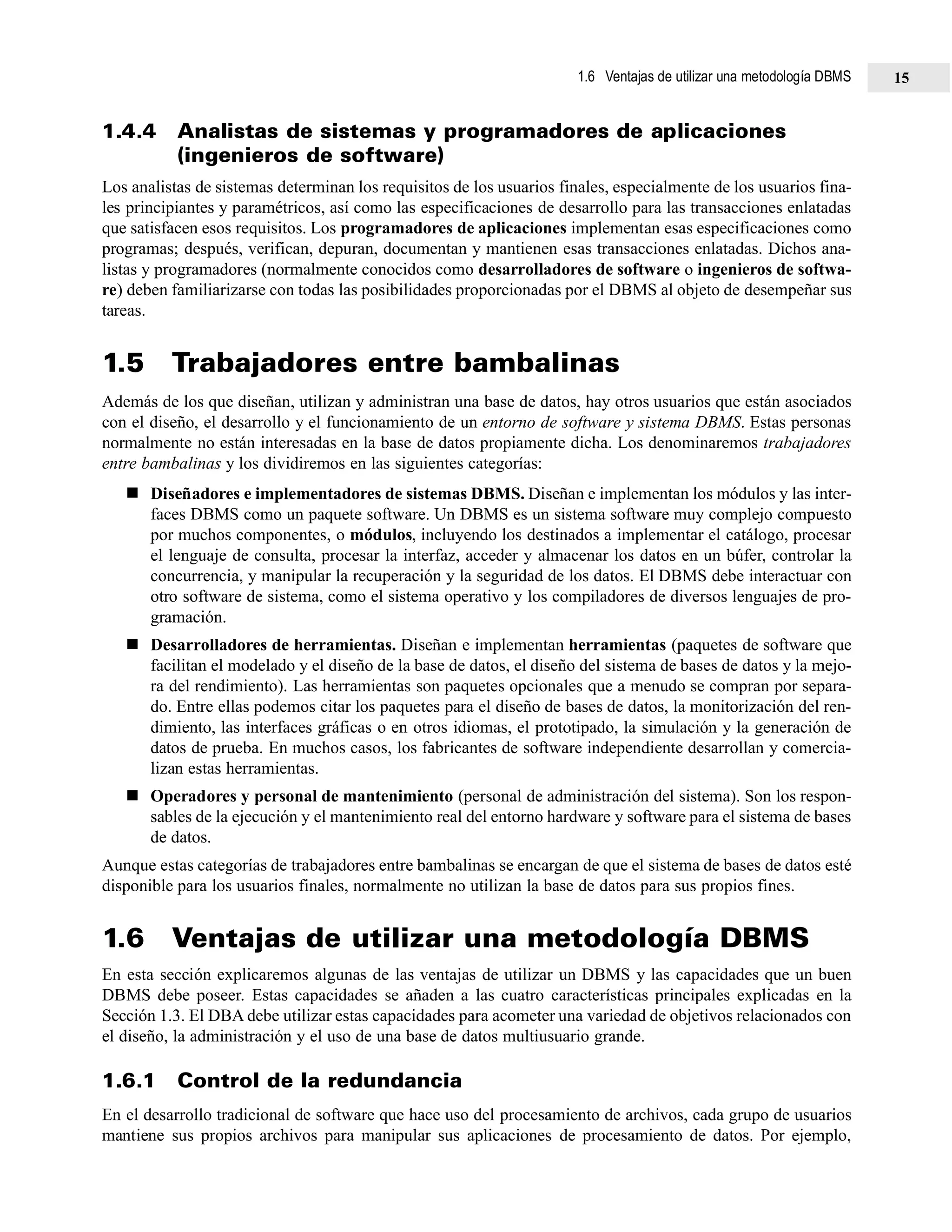 1.4.4 Analistas de sistemas y programadores de aplicaciones
(ingenieros de software)
Los analistas de sistemas determinan los requisitos de los usuarios finales, especialmente de los usuarios fina-
les principiantes y paramétricos, así como las especificaciones de desarrollo para las transacciones enlatadas
que satisfacen esos requisitos. Los programadores de aplicaciones implementan esas especificaciones como
programas; después, verifican, depuran, documentan y mantienen esas transacciones enlatadas. Dichos ana-
listas y programadores (normalmente conocidos como desarrolladores de software o ingenieros de softwa-
re) deben familiarizarse con todas las posibilidades proporcionadas por el DBMS al objeto de desempeñar sus
tareas.
1.5 Trabajadores entre bambalinas
Además de los que diseñan, utilizan y administran una base de datos, hay otros usuarios que están asociados
con el diseño, el desarrollo y el funcionamiento de un entorno de software y sistema DBMS. Estas personas
normalmente no están interesadas en la base de datos propiamente dicha. Los denominaremos trabajadores
entre bambalinas y los dividiremos en las siguientes categorías:
Diseñadores e implementadores de sistemas DBMS. Diseñan e implementan los módulos y las inter-
faces DBMS como un paquete software. Un DBMS es un sistema software muy complejo compuesto
por muchos componentes, o módulos, incluyendo los destinados a implementar el catálogo, procesar
el lenguaje de consulta, procesar la interfaz, acceder y almacenar los datos en un búfer, controlar la
concurrencia, y manipular la recuperación y la seguridad de los datos. El DBMS debe interactuar con
otro software de sistema, como el sistema operativo y los compiladores de diversos lenguajes de pro-
gramación.
Desarrolladores de herramientas. Diseñan e implementan herramientas (paquetes de software que
facilitan el modelado y el diseño de la base de datos, el diseño del sistema de bases de datos y la mejo-
ra del rendimiento). Las herramientas son paquetes opcionales que a menudo se compran por separa-
do. Entre ellas podemos citar los paquetes para el diseño de bases de datos, la monitorización del ren-
dimiento, las interfaces gráficas o en otros idiomas, el prototipado, la simulación y la generación de
datos de prueba. En muchos casos, los fabricantes de software independiente desarrollan y comercia-
lizan estas herramientas.
Operadores y personal de mantenimiento (personal de administración del sistema). Son los respon-
sables de la ejecución y el mantenimiento real del entorno hardware y software para el sistema de bases
de datos.
Aunque estas categorías de trabajadores entre bambalinas se encargan de que el sistema de bases de datos esté
disponible para los usuarios finales, normalmente no utilizan la base de datos para sus propios fines.
1.6 Ventajas de utilizar una metodología DBMS
En esta sección explicaremos algunas de las ventajas de utilizar un DBMS y las capacidades que un buen
DBMS debe poseer. Estas capacidades se añaden a las cuatro características principales explicadas en la
Sección 1.3. El DBA debe utilizar estas capacidades para acometer una variedad de objetivos relacionados con
el diseño, la administración y el uso de una base de datos multiusuario grande.
1.6.1 Control de la redundancia
En el desarrollo tradicional de software que hace uso del procesamiento de archivos, cada grupo de usuarios
mantiene sus propios archivos para manipular sus aplicaciones de procesamiento de datos. Por ejemplo,
1.6 Ventajas de utilizar una metodología DBMS 15
 