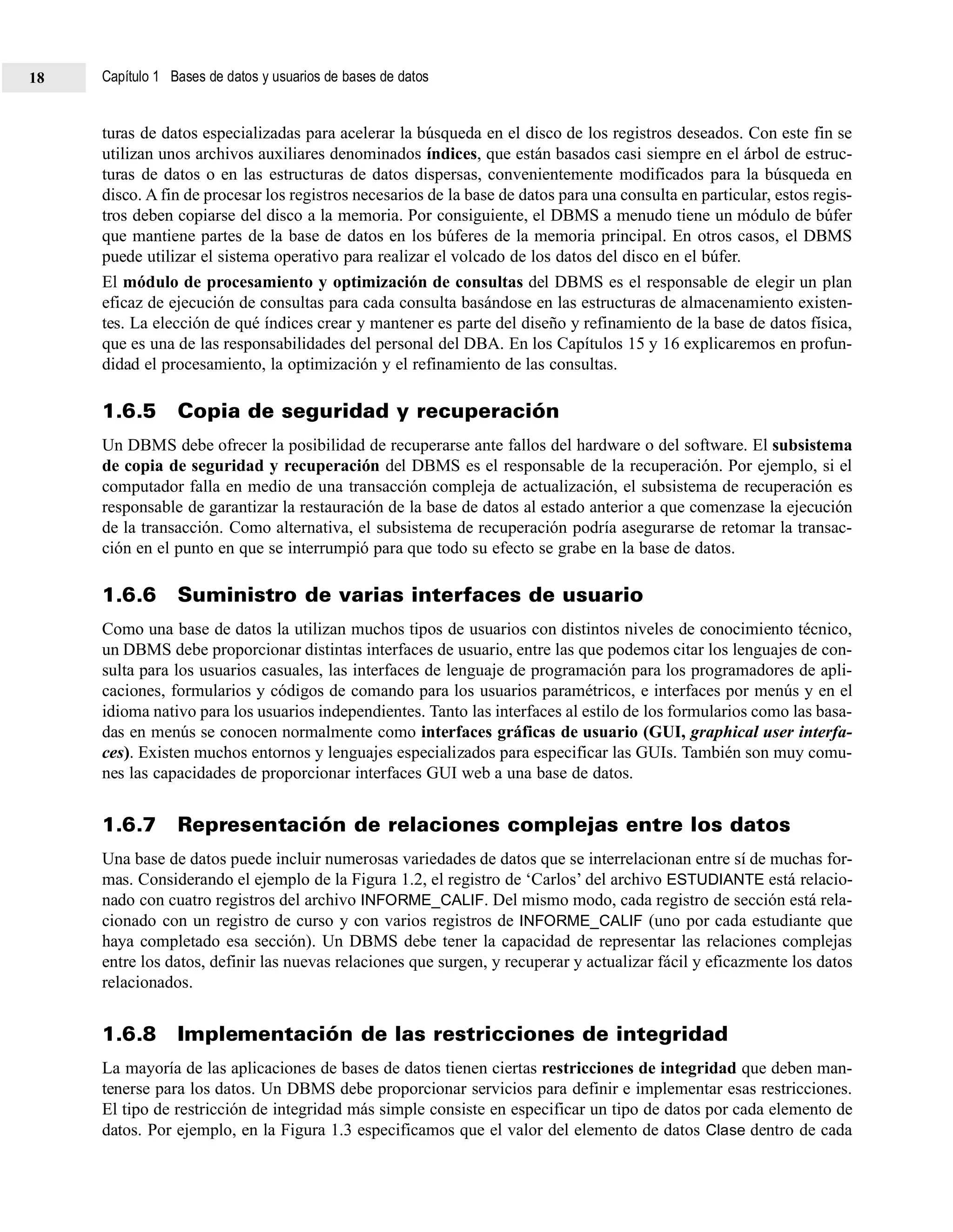 turas de datos especializadas para acelerar la búsqueda en el disco de los registros deseados. Con este fin se
utilizan unos archivos auxiliares denominados índices, que están basados casi siempre en el árbol de estruc-
turas de datos o en las estructuras de datos dispersas, convenientemente modificados para la búsqueda en
disco. A fin de procesar los registros necesarios de la base de datos para una consulta en particular, estos regis-
tros deben copiarse del disco a la memoria. Por consiguiente, el DBMS a menudo tiene un módulo de búfer
que mantiene partes de la base de datos en los búferes de la memoria principal. En otros casos, el DBMS
puede utilizar el sistema operativo para realizar el volcado de los datos del disco en el búfer.
El módulo de procesamiento y optimización de consultas del DBMS es el responsable de elegir un plan
eficaz de ejecución de consultas para cada consulta basándose en las estructuras de almacenamiento existen-
tes. La elección de qué índices crear y mantener es parte del diseño y refinamiento de la base de datos física,
que es una de las responsabilidades del personal del DBA. En los Capítulos 15 y 16 explicaremos en profun-
didad el procesamiento, la optimización y el refinamiento de las consultas.
1.6.5 Copia de seguridad y recuperación
Un DBMS debe ofrecer la posibilidad de recuperarse ante fallos del hardware o del software. El subsistema
de copia de seguridad y recuperación del DBMS es el responsable de la recuperación. Por ejemplo, si el
computador falla en medio de una transacción compleja de actualización, el subsistema de recuperación es
responsable de garantizar la restauración de la base de datos al estado anterior a que comenzase la ejecución
de la transacción. Como alternativa, el subsistema de recuperación podría asegurarse de retomar la transac-
ción en el punto en que se interrumpió para que todo su efecto se grabe en la base de datos.
1.6.6 Suministro de varias interfaces de usuario
Como una base de datos la utilizan muchos tipos de usuarios con distintos niveles de conocimiento técnico,
un DBMS debe proporcionar distintas interfaces de usuario, entre las que podemos citar los lenguajes de con-
sulta para los usuarios casuales, las interfaces de lenguaje de programación para los programadores de apli-
caciones, formularios y códigos de comando para los usuarios paramétricos, e interfaces por menús y en el
idioma nativo para los usuarios independientes. Tanto las interfaces al estilo de los formularios como las basa-
das en menús se conocen normalmente como interfaces gráficas de usuario (GUI, graphical user interfa-
ces). Existen muchos entornos y lenguajes especializados para especificar las GUIs. También son muy comu-
nes las capacidades de proporcionar interfaces GUI web a una base de datos.
1.6.7 Representación de relaciones complejas entre los datos
Una base de datos puede incluir numerosas variedades de datos que se interrelacionan entre sí de muchas for-
mas. Considerando el ejemplo de la Figura 1.2, el registro de ‘Carlos’ del archivo ESTUDIANTE está relacio-
nado con cuatro registros del archivo INFORME_CALIF. Del mismo modo, cada registro de sección está rela-
cionado con un registro de curso y con varios registros de INFORME_CALIF (uno por cada estudiante que
haya completado esa sección). Un DBMS debe tener la capacidad de representar las relaciones complejas
entre los datos, definir las nuevas relaciones que surgen, y recuperar y actualizar fácil y eficazmente los datos
relacionados.
1.6.8 Implementación de las restricciones de integridad
La mayoría de las aplicaciones de bases de datos tienen ciertas restricciones de integridad que deben man-
tenerse para los datos. Un DBMS debe proporcionar servicios para definir e implementar esas restricciones.
El tipo de restricción de integridad más simple consiste en especificar un tipo de datos por cada elemento de
datos. Por ejemplo, en la Figura 1.3 especificamos que el valor del elemento de datos Clase dentro de cada
Capítulo 1 Bases de datos y usuarios de bases de datos18
 