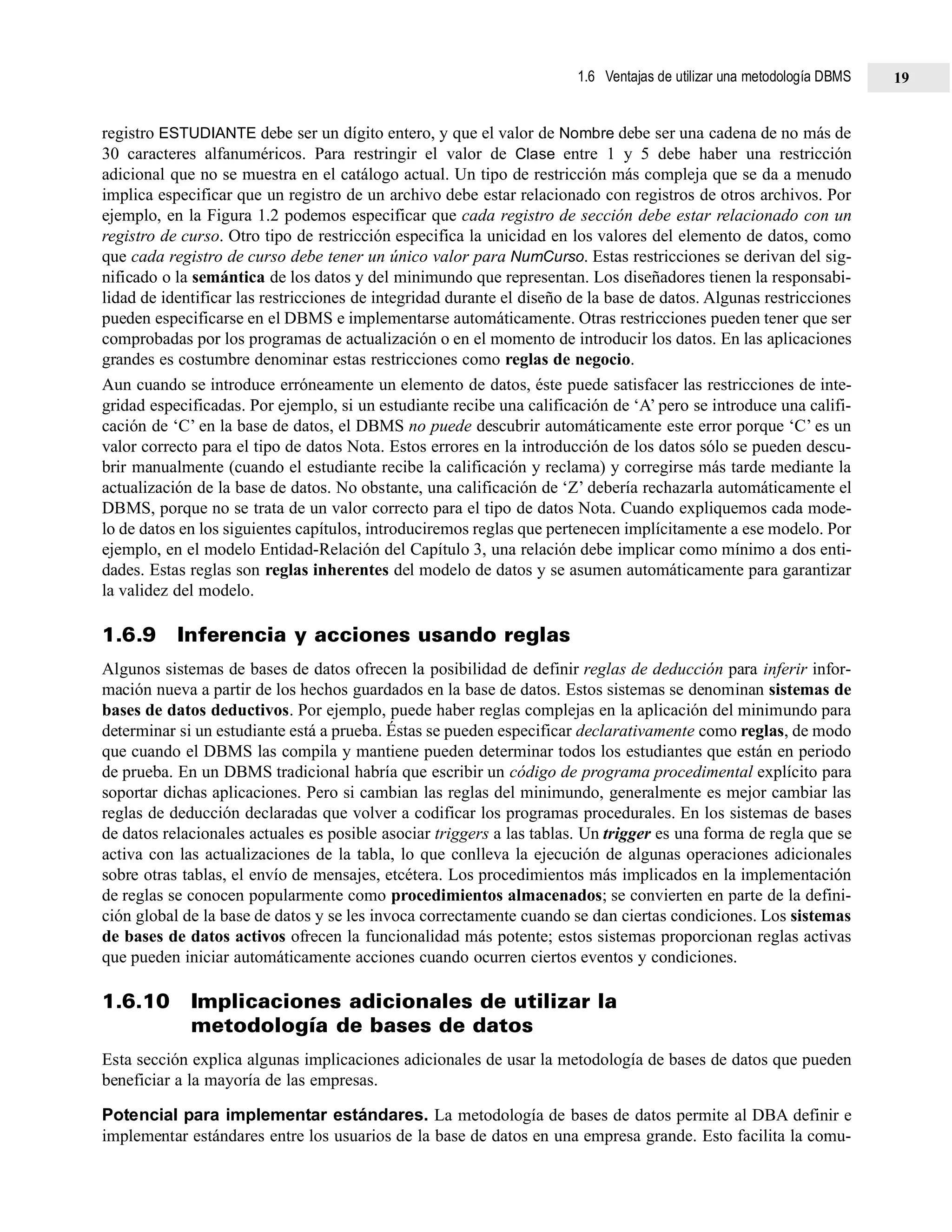 registro ESTUDIANTE debe ser un dígito entero, y que el valor de Nombre debe ser una cadena de no más de
30 caracteres alfanuméricos. Para restringir el valor de Clase entre 1 y 5 debe haber una restricción
adicional que no se muestra en el catálogo actual. Un tipo de restricción más compleja que se da a menudo
implica especificar que un registro de un archivo debe estar relacionado con registros de otros archivos. Por
ejemplo, en la Figura 1.2 podemos especificar que cada registro de sección debe estar relacionado con un
registro de curso. Otro tipo de restricción especifica la unicidad en los valores del elemento de datos, como
que cada registro de curso debe tener un único valor para NumCurso. Estas restricciones se derivan del sig-
nificado o la semántica de los datos y del minimundo que representan. Los diseñadores tienen la responsabi-
lidad de identificar las restricciones de integridad durante el diseño de la base de datos. Algunas restricciones
pueden especificarse en el DBMS e implementarse automáticamente. Otras restricciones pueden tener que ser
comprobadas por los programas de actualización o en el momento de introducir los datos. En las aplicaciones
grandes es costumbre denominar estas restricciones como reglas de negocio.
Aun cuando se introduce erróneamente un elemento de datos, éste puede satisfacer las restricciones de inte-
gridad especificadas. Por ejemplo, si un estudiante recibe una calificación de ‘A’ pero se introduce una califi-
cación de ‘C’ en la base de datos, el DBMS no puede descubrir automáticamente este error porque ‘C’ es un
valor correcto para el tipo de datos Nota. Estos errores en la introducción de los datos sólo se pueden descu-
brir manualmente (cuando el estudiante recibe la calificación y reclama) y corregirse más tarde mediante la
actualización de la base de datos. No obstante, una calificación de ‘Z’ debería rechazarla automáticamente el
DBMS, porque no se trata de un valor correcto para el tipo de datos Nota. Cuando expliquemos cada mode-
lo de datos en los siguientes capítulos, introduciremos reglas que pertenecen implícitamente a ese modelo. Por
ejemplo, en el modelo Entidad-Relación del Capítulo 3, una relación debe implicar como mínimo a dos enti-
dades. Estas reglas son reglas inherentes del modelo de datos y se asumen automáticamente para garantizar
la validez del modelo.
1.6.9 Inferencia y acciones usando reglas
Algunos sistemas de bases de datos ofrecen la posibilidad de definir reglas de deducción para inferir infor-
mación nueva a partir de los hechos guardados en la base de datos. Estos sistemas se denominan sistemas de
bases de datos deductivos. Por ejemplo, puede haber reglas complejas en la aplicación del minimundo para
determinar si un estudiante está a prueba. Éstas se pueden especificar declarativamente como reglas, de modo
que cuando el DBMS las compila y mantiene pueden determinar todos los estudiantes que están en periodo
de prueba. En un DBMS tradicional habría que escribir un código de programa procedimental explícito para
soportar dichas aplicaciones. Pero si cambian las reglas del minimundo, generalmente es mejor cambiar las
reglas de deducción declaradas que volver a codificar los programas procedurales. En los sistemas de bases
de datos relacionales actuales es posible asociar triggers a las tablas. Un trigger es una forma de regla que se
activa con las actualizaciones de la tabla, lo que conlleva la ejecución de algunas operaciones adicionales
sobre otras tablas, el envío de mensajes, etcétera. Los procedimientos más implicados en la implementación
de reglas se conocen popularmente como procedimientos almacenados; se convierten en parte de la defini-
ción global de la base de datos y se les invoca correctamente cuando se dan ciertas condiciones. Los sistemas
de bases de datos activos ofrecen la funcionalidad más potente; estos sistemas proporcionan reglas activas
que pueden iniciar automáticamente acciones cuando ocurren ciertos eventos y condiciones.
1.6.10 Implicaciones adicionales de utilizar la
metodología de bases de datos
Esta sección explica algunas implicaciones adicionales de usar la metodología de bases de datos que pueden
beneficiar a la mayoría de las empresas.
Potencial para implementar estándares. La metodología de bases de datos permite al DBA definir e
implementar estándares entre los usuarios de la base de datos en una empresa grande. Esto facilita la comu-
1.6 Ventajas de utilizar una metodología DBMS 19
 