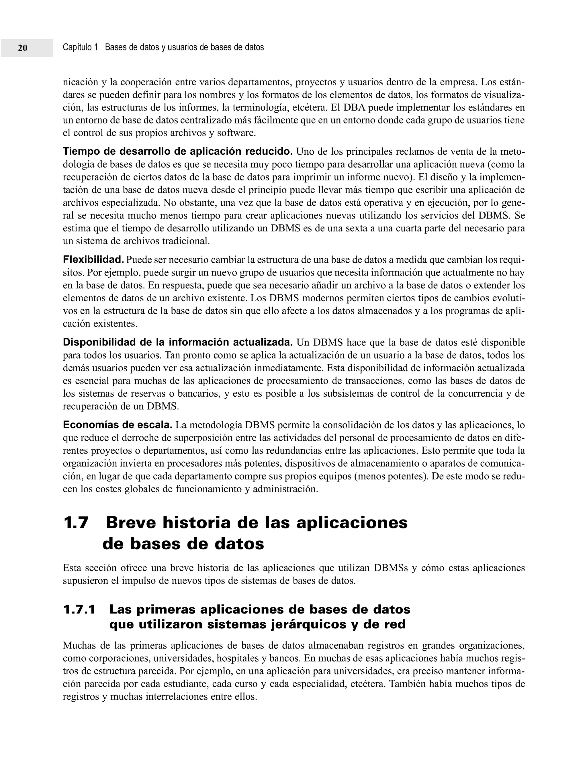 nicación y la cooperación entre varios departamentos, proyectos y usuarios dentro de la empresa. Los están-
dares se pueden definir para los nombres y los formatos de los elementos de datos, los formatos de visualiza-
ción, las estructuras de los informes, la terminología, etcétera. El DBA puede implementar los estándares en
un entorno de base de datos centralizado más fácilmente que en un entorno donde cada grupo de usuarios tiene
el control de sus propios archivos y software.
Tiempo de desarrollo de aplicación reducido. Uno de los principales reclamos de venta de la meto-
dología de bases de datos es que se necesita muy poco tiempo para desarrollar una aplicación nueva (como la
recuperación de ciertos datos de la base de datos para imprimir un informe nuevo). El diseño y la implemen-
tación de una base de datos nueva desde el principio puede llevar más tiempo que escribir una aplicación de
archivos especializada. No obstante, una vez que la base de datos está operativa y en ejecución, por lo gene-
ral se necesita mucho menos tiempo para crear aplicaciones nuevas utilizando los servicios del DBMS. Se
estima que el tiempo de desarrollo utilizando un DBMS es de una sexta a una cuarta parte del necesario para
un sistema de archivos tradicional.
Flexibilidad. Puede ser necesario cambiar la estructura de una base de datos a medida que cambian los requi-
sitos. Por ejemplo, puede surgir un nuevo grupo de usuarios que necesita información que actualmente no hay
en la base de datos. En respuesta, puede que sea necesario añadir un archivo a la base de datos o extender los
elementos de datos de un archivo existente. Los DBMS modernos permiten ciertos tipos de cambios evoluti-
vos en la estructura de la base de datos sin que ello afecte a los datos almacenados y a los programas de apli-
cación existentes.
Disponibilidad de la información actualizada. Un DBMS hace que la base de datos esté disponible
para todos los usuarios. Tan pronto como se aplica la actualización de un usuario a la base de datos, todos los
demás usuarios pueden ver esa actualización inmediatamente. Esta disponibilidad de información actualizada
es esencial para muchas de las aplicaciones de procesamiento de transacciones, como las bases de datos de
los sistemas de reservas o bancarios, y esto es posible a los subsistemas de control de la concurrencia y de
recuperación de un DBMS.
Economías de escala. La metodología DBMS permite la consolidación de los datos y las aplicaciones, lo
que reduce el derroche de superposición entre las actividades del personal de procesamiento de datos en dife-
rentes proyectos o departamentos, así como las redundancias entre las aplicaciones. Esto permite que toda la
organización invierta en procesadores más potentes, dispositivos de almacenamiento o aparatos de comunica-
ción, en lugar de que cada departamento compre sus propios equipos (menos potentes). De este modo se redu-
cen los costes globales de funcionamiento y administración.
1.7 Breve historia de las aplicaciones
de bases de datos
Esta sección ofrece una breve historia de las aplicaciones que utilizan DBMSs y cómo estas aplicaciones
supusieron el impulso de nuevos tipos de sistemas de bases de datos.
1.7.1 Las primeras aplicaciones de bases de datos
que utilizaron sistemas jerárquicos y de red
Muchas de las primeras aplicaciones de bases de datos almacenaban registros en grandes organizaciones,
como corporaciones, universidades, hospitales y bancos. En muchas de esas aplicaciones había muchos regis-
tros de estructura parecida. Por ejemplo, en una aplicación para universidades, era preciso mantener informa-
ción parecida por cada estudiante, cada curso y cada especialidad, etcétera. También había muchos tipos de
registros y muchas interrelaciones entre ellos.
Capítulo 1 Bases de datos y usuarios de bases de datos20
 