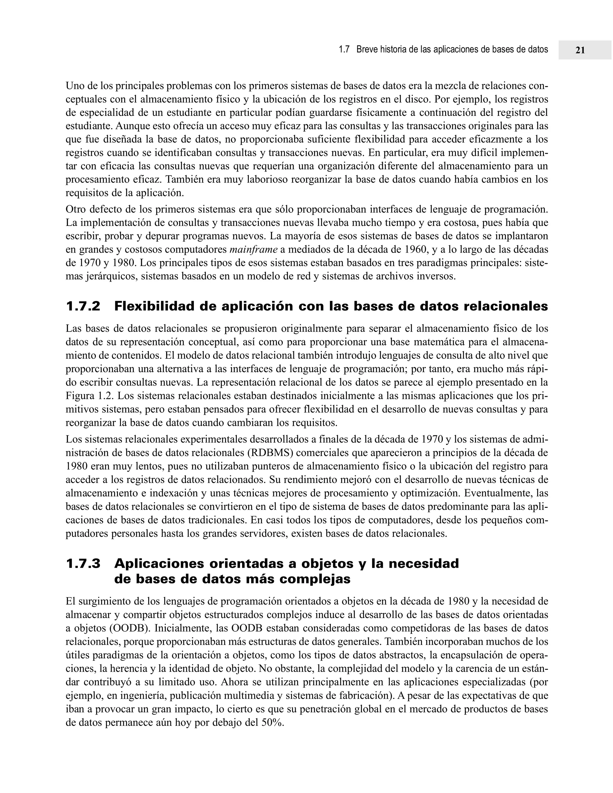 Uno de los principales problemas con los primeros sistemas de bases de datos era la mezcla de relaciones con-
ceptuales con el almacenamiento físico y la ubicación de los registros en el disco. Por ejemplo, los registros
de especialidad de un estudiante en particular podían guardarse físicamente a continuación del registro del
estudiante. Aunque esto ofrecía un acceso muy eficaz para las consultas y las transacciones originales para las
que fue diseñada la base de datos, no proporcionaba suficiente flexibilidad para acceder eficazmente a los
registros cuando se identificaban consultas y transacciones nuevas. En particular, era muy difícil implemen-
tar con eficacia las consultas nuevas que requerían una organización diferente del almacenamiento para un
procesamiento eficaz. También era muy laborioso reorganizar la base de datos cuando había cambios en los
requisitos de la aplicación.
Otro defecto de los primeros sistemas era que sólo proporcionaban interfaces de lenguaje de programación.
La implementación de consultas y transacciones nuevas llevaba mucho tiempo y era costosa, pues había que
escribir, probar y depurar programas nuevos. La mayoría de esos sistemas de bases de datos se implantaron
en grandes y costosos computadores mainframe a mediados de la década de 1960, y a lo largo de las décadas
de 1970 y 1980. Los principales tipos de esos sistemas estaban basados en tres paradigmas principales: siste-
mas jerárquicos, sistemas basados en un modelo de red y sistemas de archivos inversos.
1.7.2 Flexibilidad de aplicación con las bases de datos relacionales
Las bases de datos relacionales se propusieron originalmente para separar el almacenamiento físico de los
datos de su representación conceptual, así como para proporcionar una base matemática para el almacena-
miento de contenidos. El modelo de datos relacional también introdujo lenguajes de consulta de alto nivel que
proporcionaban una alternativa a las interfaces de lenguaje de programación; por tanto, era mucho más rápi-
do escribir consultas nuevas. La representación relacional de los datos se parece al ejemplo presentado en la
Figura 1.2. Los sistemas relacionales estaban destinados inicialmente a las mismas aplicaciones que los pri-
mitivos sistemas, pero estaban pensados para ofrecer flexibilidad en el desarrollo de nuevas consultas y para
reorganizar la base de datos cuando cambiaran los requisitos.
Los sistemas relacionales experimentales desarrollados a finales de la década de 1970 y los sistemas de admi-
nistración de bases de datos relacionales (RDBMS) comerciales que aparecieron a principios de la década de
1980 eran muy lentos, pues no utilizaban punteros de almacenamiento físico o la ubicación del registro para
acceder a los registros de datos relacionados. Su rendimiento mejoró con el desarrollo de nuevas técnicas de
almacenamiento e indexación y unas técnicas mejores de procesamiento y optimización. Eventualmente, las
bases de datos relacionales se convirtieron en el tipo de sistema de bases de datos predominante para las apli-
caciones de bases de datos tradicionales. En casi todos los tipos de computadores, desde los pequeños com-
putadores personales hasta los grandes servidores, existen bases de datos relacionales.
1.7.3 Aplicaciones orientadas a objetos y la necesidad
de bases de datos más complejas
El surgimiento de los lenguajes de programación orientados a objetos en la década de 1980 y la necesidad de
almacenar y compartir objetos estructurados complejos induce al desarrollo de las bases de datos orientadas
a objetos (OODB). Inicialmente, las OODB estaban consideradas como competidoras de las bases de datos
relacionales, porque proporcionaban más estructuras de datos generales. También incorporaban muchos de los
útiles paradigmas de la orientación a objetos, como los tipos de datos abstractos, la encapsulación de opera-
ciones, la herencia y la identidad de objeto. No obstante, la complejidad del modelo y la carencia de un están-
dar contribuyó a su limitado uso. Ahora se utilizan principalmente en las aplicaciones especializadas (por
ejemplo, en ingeniería, publicación multimedia y sistemas de fabricación). A pesar de las expectativas de que
iban a provocar un gran impacto, lo cierto es que su penetración global en el mercado de productos de bases
de datos permanece aún hoy por debajo del 50%.
1.7 Breve historia de las aplicaciones de bases de datos 21
 