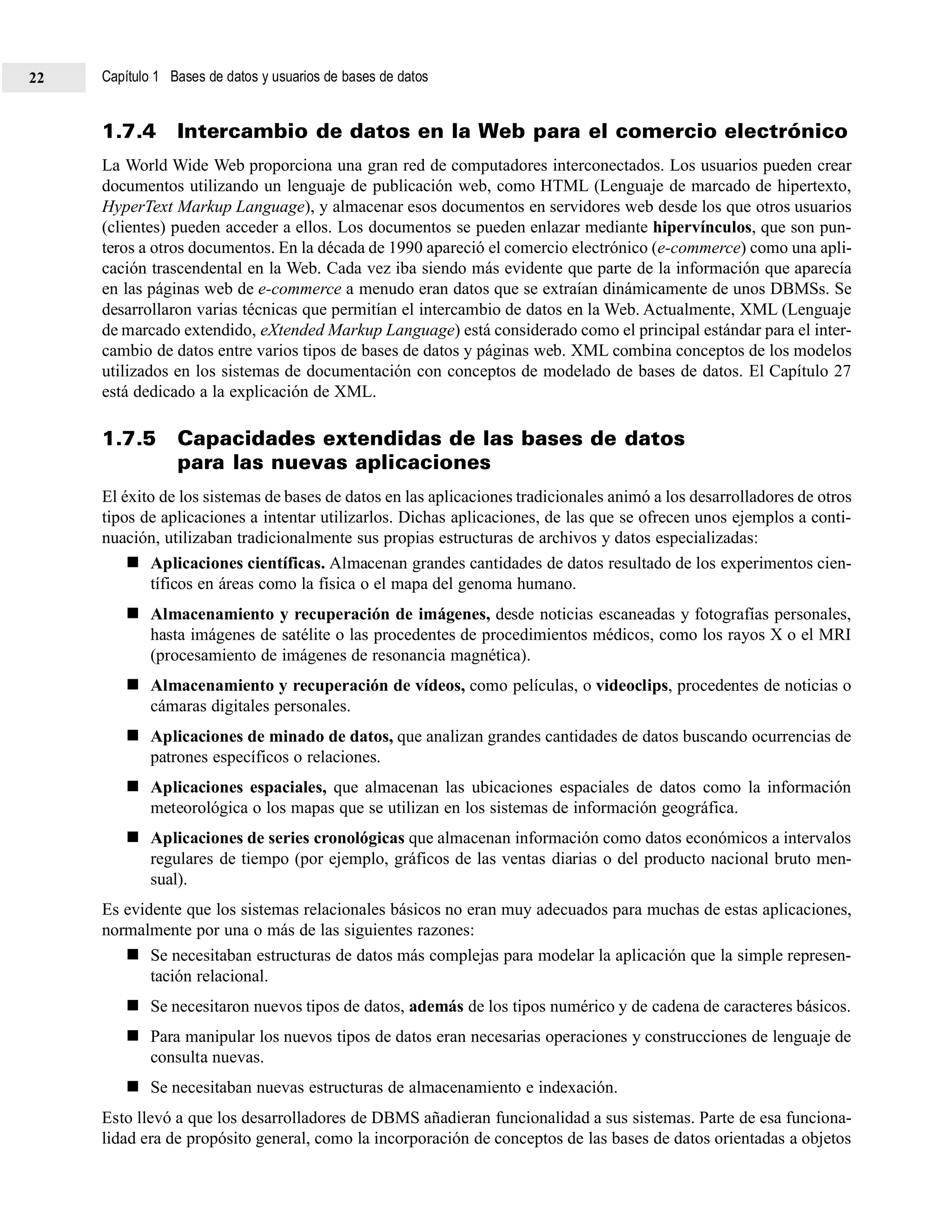 1.7.4 Intercambio de datos en la Web para el comercio electrónico
La World Wide Web proporciona una gran red de computadores interconectados. Los usuarios pueden crear
documentos utilizando un lenguaje de publicación web, como HTML (Lenguaje de marcado de hipertexto,
HyperText Markup Language), y almacenar esos documentos en servidores web desde los que otros usuarios
(clientes) pueden acceder a ellos. Los documentos se pueden enlazar mediante hipervínculos, que son pun-
teros a otros documentos. En la década de 1990 apareció el comercio electrónico (e-commerce) como una apli-
cación trascendental en la Web. Cada vez iba siendo más evidente que parte de la información que aparecía
en las páginas web de e-commerce a menudo eran datos que se extraían dinámicamente de unos DBMSs. Se
desarrollaron varias técnicas que permitían el intercambio de datos en la Web. Actualmente, XML (Lenguaje
de marcado extendido, eXtended Markup Language) está considerado como el principal estándar para el inter-
cambio de datos entre varios tipos de bases de datos y páginas web. XML combina conceptos de los modelos
utilizados en los sistemas de documentación con conceptos de modelado de bases de datos. El Capítulo 27
está dedicado a la explicación de XML.
1.7.5 Capacidades extendidas de las bases de datos
para las nuevas aplicaciones
El éxito de los sistemas de bases de datos en las aplicaciones tradicionales animó a los desarrolladores de otros
tipos de aplicaciones a intentar utilizarlos. Dichas aplicaciones, de las que se ofrecen unos ejemplos a conti-
nuación, utilizaban tradicionalmente sus propias estructuras de archivos y datos especializadas:
Aplicaciones científicas. Almacenan grandes cantidades de datos resultado de los experimentos cien-
tíficos en áreas como la física o el mapa del genoma humano.
Almacenamiento y recuperación de imágenes, desde noticias escaneadas y fotografías personales,
hasta imágenes de satélite o las procedentes de procedimientos médicos, como los rayos X o el MRI
(procesamiento de imágenes de resonancia magnética).
Almacenamiento y recuperación de vídeos, como películas, o videoclips, procedentes de noticias o
cámaras digitales personales.
Aplicaciones de minado de datos, que analizan grandes cantidades de datos buscando ocurrencias de
patrones específicos o relaciones.
Aplicaciones espaciales, que almacenan las ubicaciones espaciales de datos como la información
meteorológica o los mapas que se utilizan en los sistemas de información geográfica.
Aplicaciones de series cronológicas que almacenan información como datos económicos a intervalos
regulares de tiempo (por ejemplo, gráficos de las ventas diarias o del producto nacional bruto men-
sual).
Es evidente que los sistemas relacionales básicos no eran muy adecuados para muchas de estas aplicaciones,
normalmente por una o más de las siguientes razones:
Se necesitaban estructuras de datos más complejas para modelar la aplicación que la simple represen-
tación relacional.
Se necesitaron nuevos tipos de datos, además de los tipos numérico y de cadena de caracteres básicos.
Para manipular los nuevos tipos de datos eran necesarias operaciones y construcciones de lenguaje de
consulta nuevas.
Se necesitaban nuevas estructuras de almacenamiento e indexación.
Esto llevó a que los desarrolladores de DBMS añadieran funcionalidad a sus sistemas. Parte de esa funciona-
lidad era de propósito general, como la incorporación de conceptos de las bases de datos orientadas a objetos
Capítulo 1 Bases de datos y usuarios de bases de datos22
 