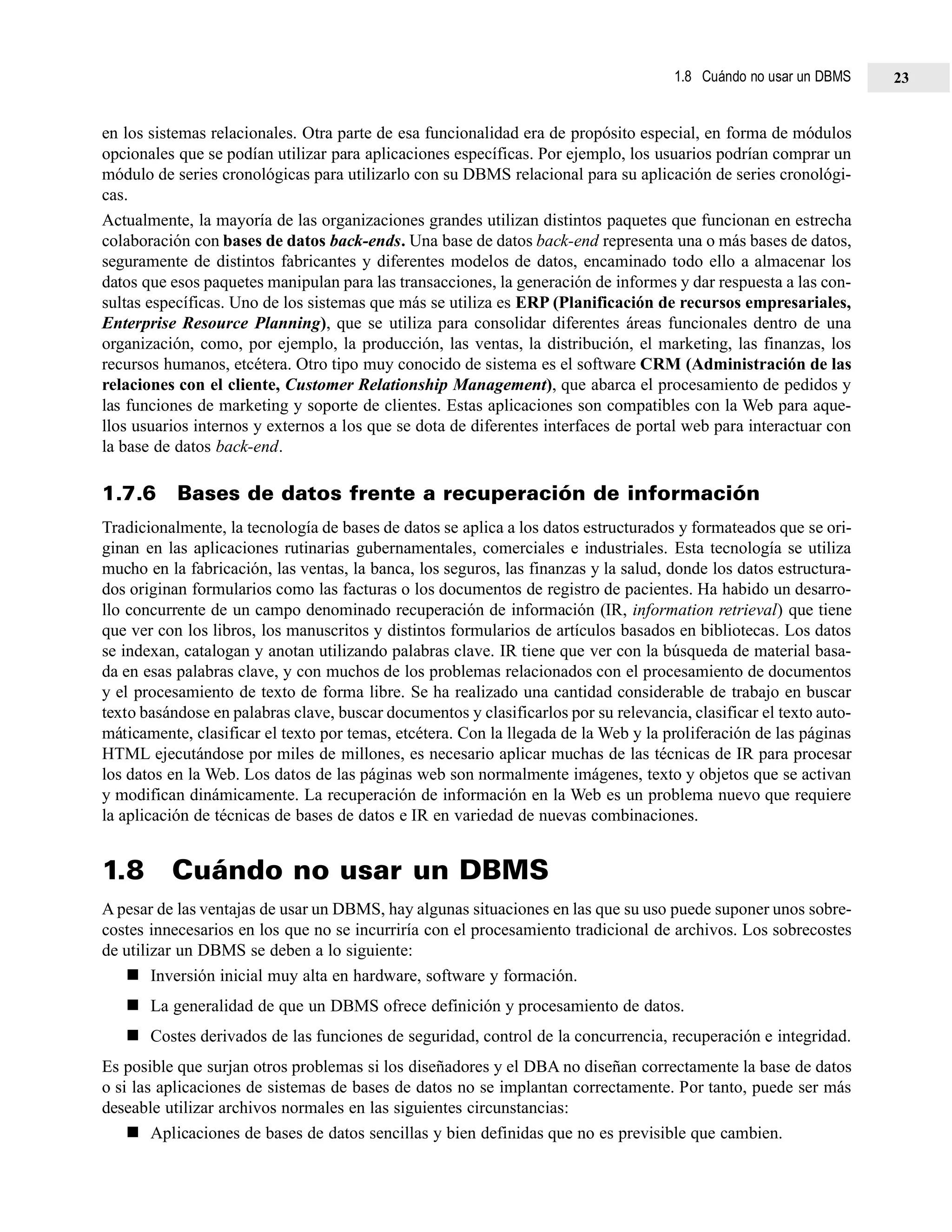 en los sistemas relacionales. Otra parte de esa funcionalidad era de propósito especial, en forma de módulos
opcionales que se podían utilizar para aplicaciones específicas. Por ejemplo, los usuarios podrían comprar un
módulo de series cronológicas para utilizarlo con su DBMS relacional para su aplicación de series cronológi-
cas.
Actualmente, la mayoría de las organizaciones grandes utilizan distintos paquetes que funcionan en estrecha
colaboración con bases de datos back-ends. Una base de datos back-end representa una o más bases de datos,
seguramente de distintos fabricantes y diferentes modelos de datos, encaminado todo ello a almacenar los
datos que esos paquetes manipulan para las transacciones, la generación de informes y dar respuesta a las con-
sultas específicas. Uno de los sistemas que más se utiliza es ERP (Planificación de recursos empresariales,
Enterprise Resource Planning), que se utiliza para consolidar diferentes áreas funcionales dentro de una
organización, como, por ejemplo, la producción, las ventas, la distribución, el marketing, las finanzas, los
recursos humanos, etcétera. Otro tipo muy conocido de sistema es el software CRM (Administración de las
relaciones con el cliente, Customer Relationship Management), que abarca el procesamiento de pedidos y
las funciones de marketing y soporte de clientes. Estas aplicaciones son compatibles con la Web para aque-
llos usuarios internos y externos a los que se dota de diferentes interfaces de portal web para interactuar con
la base de datos back-end.
1.7.6 Bases de datos frente a recuperación de información
Tradicionalmente, la tecnología de bases de datos se aplica a los datos estructurados y formateados que se ori-
ginan en las aplicaciones rutinarias gubernamentales, comerciales e industriales. Esta tecnología se utiliza
mucho en la fabricación, las ventas, la banca, los seguros, las finanzas y la salud, donde los datos estructura-
dos originan formularios como las facturas o los documentos de registro de pacientes. Ha habido un desarro-
llo concurrente de un campo denominado recuperación de información (IR, information retrieval) que tiene
que ver con los libros, los manuscritos y distintos formularios de artículos basados en bibliotecas. Los datos
se indexan, catalogan y anotan utilizando palabras clave. IR tiene que ver con la búsqueda de material basa-
da en esas palabras clave, y con muchos de los problemas relacionados con el procesamiento de documentos
y el procesamiento de texto de forma libre. Se ha realizado una cantidad considerable de trabajo en buscar
texto basándose en palabras clave, buscar documentos y clasificarlos por su relevancia, clasificar el texto auto-
máticamente, clasificar el texto por temas, etcétera. Con la llegada de la Web y la proliferación de las páginas
HTML ejecutándose por miles de millones, es necesario aplicar muchas de las técnicas de IR para procesar
los datos en la Web. Los datos de las páginas web son normalmente imágenes, texto y objetos que se activan
y modifican dinámicamente. La recuperación de información en la Web es un problema nuevo que requiere
la aplicación de técnicas de bases de datos e IR en variedad de nuevas combinaciones.
1.8 Cuándo no usar un DBMS
A pesar de las ventajas de usar un DBMS, hay algunas situaciones en las que su uso puede suponer unos sobre-
costes innecesarios en los que no se incurriría con el procesamiento tradicional de archivos. Los sobrecostes
de utilizar un DBMS se deben a lo siguiente:
Inversión inicial muy alta en hardware, software y formación.
La generalidad de que un DBMS ofrece definición y procesamiento de datos.
Costes derivados de las funciones de seguridad, control de la concurrencia, recuperación e integridad.
Es posible que surjan otros problemas si los diseñadores y el DBA no diseñan correctamente la base de datos
o si las aplicaciones de sistemas de bases de datos no se implantan correctamente. Por tanto, puede ser más
deseable utilizar archivos normales en las siguientes circunstancias:
Aplicaciones de bases de datos sencillas y bien definidas que no es previsible que cambien.
1.8 Cuándo no usar un DBMS 23
 