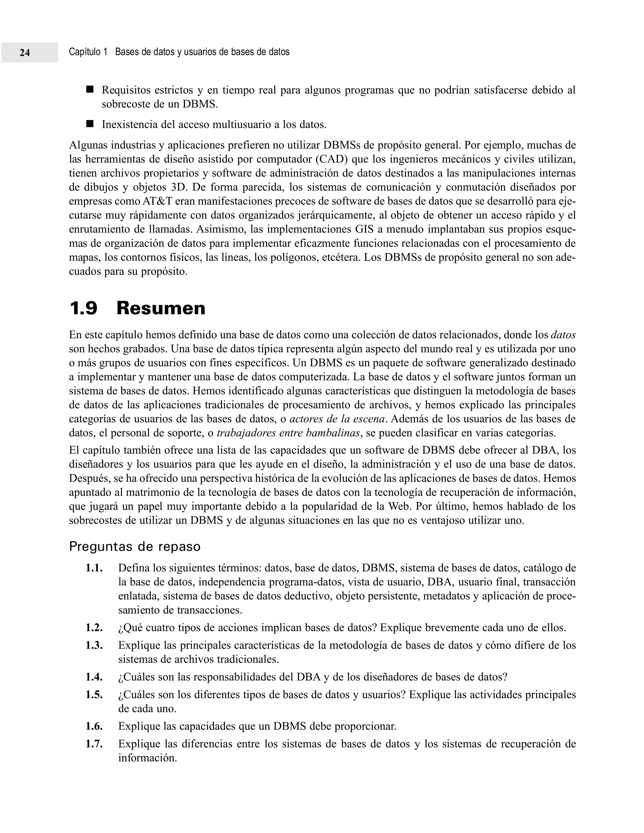 Requisitos estrictos y en tiempo real para algunos programas que no podrían satisfacerse debido al
sobrecoste de un DBMS.
Inexistencia del acceso multiusuario a los datos.
Algunas industrias y aplicaciones prefieren no utilizar DBMSs de propósito general. Por ejemplo, muchas de
las herramientas de diseño asistido por computador (CAD) que los ingenieros mecánicos y civiles utilizan,
tienen archivos propietarios y software de administración de datos destinados a las manipulaciones internas
de dibujos y objetos 3D. De forma parecida, los sistemas de comunicación y conmutación diseñados por
empresas como AT&T eran manifestaciones precoces de software de bases de datos que se desarrolló para eje-
cutarse muy rápidamente con datos organizados jerárquicamente, al objeto de obtener un acceso rápido y el
enrutamiento de llamadas. Asimismo, las implementaciones GIS a menudo implantaban sus propios esque-
mas de organización de datos para implementar eficazmente funciones relacionadas con el procesamiento de
mapas, los contornos físicos, las líneas, los polígonos, etcétera. Los DBMSs de propósito general no son ade-
cuados para su propósito.
1.9 Resumen
En este capítulo hemos definido una base de datos como una colección de datos relacionados, donde los datos
son hechos grabados. Una base de datos típica representa algún aspecto del mundo real y es utilizada por uno
o más grupos de usuarios con fines específicos. Un DBMS es un paquete de software generalizado destinado
a implementar y mantener una base de datos computerizada. La base de datos y el software juntos forman un
sistema de bases de datos. Hemos identificado algunas características que distinguen la metodología de bases
de datos de las aplicaciones tradicionales de procesamiento de archivos, y hemos explicado las principales
categorías de usuarios de las bases de datos, o actores de la escena. Además de los usuarios de las bases de
datos, el personal de soporte, o trabajadores entre bambalinas, se pueden clasificar en varias categorías.
El capítulo también ofrece una lista de las capacidades que un software de DBMS debe ofrecer al DBA, los
diseñadores y los usuarios para que les ayude en el diseño, la administración y el uso de una base de datos.
Después, se ha ofrecido una perspectiva histórica de la evolución de las aplicaciones de bases de datos. Hemos
apuntado al matrimonio de la tecnología de bases de datos con la tecnología de recuperación de información,
que jugará un papel muy importante debido a la popularidad de la Web. Por último, hemos hablado de los
sobrecostes de utilizar un DBMS y de algunas situaciones en las que no es ventajoso utilizar uno.
Preguntas de repaso
1.1. Defina los siguientes términos: datos, base de datos, DBMS, sistema de bases de datos, catálogo de
la base de datos, independencia programa-datos, vista de usuario, DBA, usuario final, transacción
enlatada, sistema de bases de datos deductivo, objeto persistente, metadatos y aplicación de proce-
samiento de transacciones.
1.2. ¿Qué cuatro tipos de acciones implican bases de datos? Explique brevemente cada uno de ellos.
1.3. Explique las principales características de la metodología de bases de datos y cómo difiere de los
sistemas de archivos tradicionales.
1.4. ¿Cuáles son las responsabilidades del DBA y de los diseñadores de bases de datos?
1.5. ¿Cuáles son los diferentes tipos de bases de datos y usuarios? Explique las actividades principales
de cada uno.
1.6. Explique las capacidades que un DBMS debe proporcionar.
1.7. Explique las diferencias entre los sistemas de bases de datos y los sistemas de recuperación de
información.
Capítulo 1 Bases de datos y usuarios de bases de datos24
 