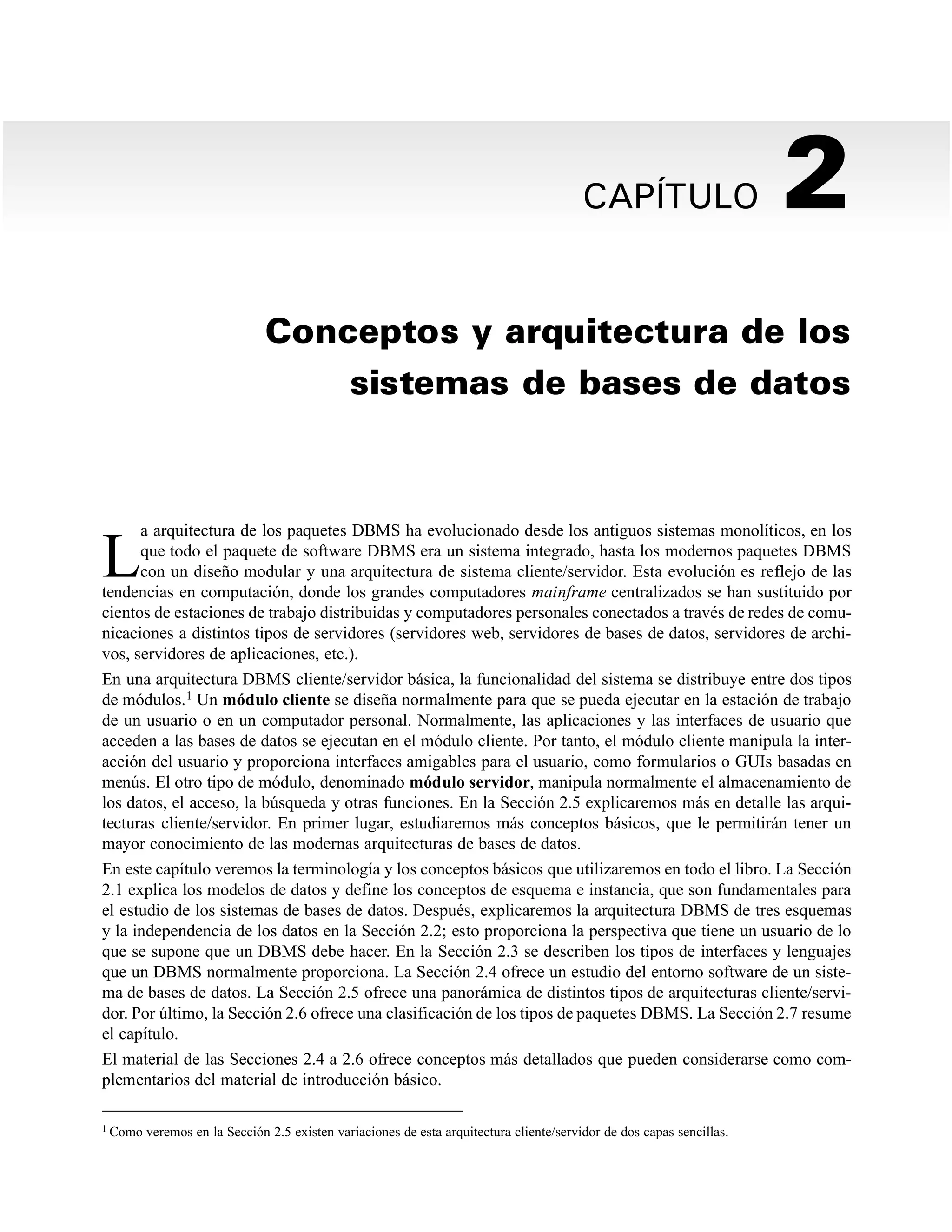 CAPÍTULO 2
Conceptos y arquitectura de los
sistemas de bases de datos
L
a arquitectura de los paquetes DBMS ha evolucionado desde los antiguos sistemas monolíticos, en los
que todo el paquete de software DBMS era un sistema integrado, hasta los modernos paquetes DBMS
con un diseño modular y una arquitectura de sistema cliente/servidor. Esta evolución es reflejo de las
tendencias en computación, donde los grandes computadores mainframe centralizados se han sustituido por
cientos de estaciones de trabajo distribuidas y computadores personales conectados a través de redes de comu-
nicaciones a distintos tipos de servidores (servidores web, servidores de bases de datos, servidores de archi-
vos, servidores de aplicaciones, etc.).
En una arquitectura DBMS cliente/servidor básica, la funcionalidad del sistema se distribuye entre dos tipos
de módulos.1 Un módulo cliente se diseña normalmente para que se pueda ejecutar en la estación de trabajo
de un usuario o en un computador personal. Normalmente, las aplicaciones y las interfaces de usuario que
acceden a las bases de datos se ejecutan en el módulo cliente. Por tanto, el módulo cliente manipula la inter-
acción del usuario y proporciona interfaces amigables para el usuario, como formularios o GUIs basadas en
menús. El otro tipo de módulo, denominado módulo servidor, manipula normalmente el almacenamiento de
los datos, el acceso, la búsqueda y otras funciones. En la Sección 2.5 explicaremos más en detalle las arqui-
tecturas cliente/servidor. En primer lugar, estudiaremos más conceptos básicos, que le permitirán tener un
mayor conocimiento de las modernas arquitecturas de bases de datos.
En este capítulo veremos la terminología y los conceptos básicos que utilizaremos en todo el libro. La Sección
2.1 explica los modelos de datos y define los conceptos de esquema e instancia, que son fundamentales para
el estudio de los sistemas de bases de datos. Después, explicaremos la arquitectura DBMS de tres esquemas
y la independencia de los datos en la Sección 2.2; esto proporciona la perspectiva que tiene un usuario de lo
que se supone que un DBMS debe hacer. En la Sección 2.3 se describen los tipos de interfaces y lenguajes
que un DBMS normalmente proporciona. La Sección 2.4 ofrece un estudio del entorno software de un siste-
ma de bases de datos. La Sección 2.5 ofrece una panorámica de distintos tipos de arquitecturas cliente/servi-
dor. Por último, la Sección 2.6 ofrece una clasificación de los tipos de paquetes DBMS. La Sección 2.7 resume
el capítulo.
El material de las Secciones 2.4 a 2.6 ofrece conceptos más detallados que pueden considerarse como com-
plementarios del material de introducción básico.
1 Como veremos en la Sección 2.5 existen variaciones de esta arquitectura cliente/servidor de dos capas sencillas.
 