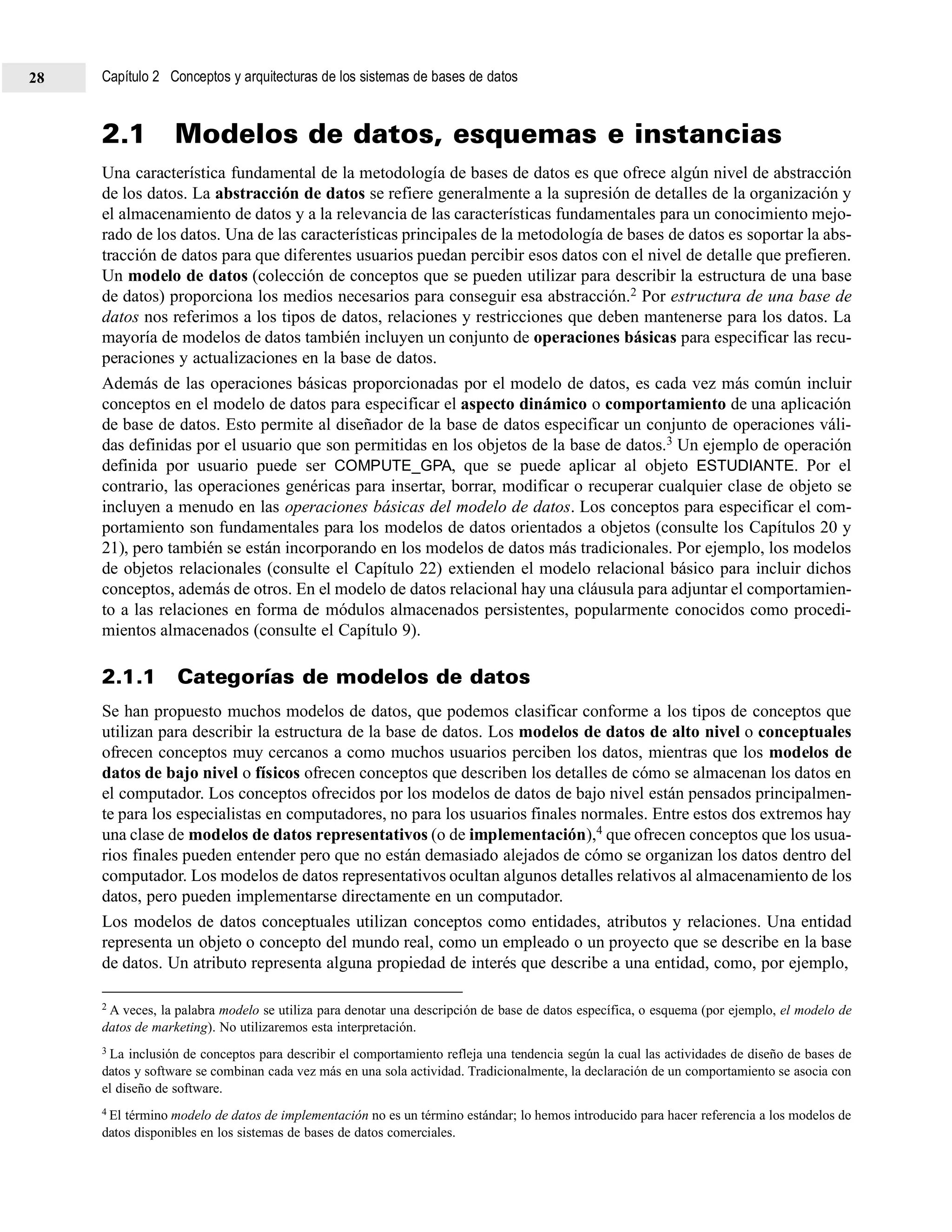 Capítulo 2 Conceptos y arquitecturas de los sistemas de bases de datos28
2.1 Modelos de datos, esquemas e instancias
Una característica fundamental de la metodología de bases de datos es que ofrece algún nivel de abstracción
de los datos. La abstracción de datos se refiere generalmente a la supresión de detalles de la organización y
el almacenamiento de datos y a la relevancia de las características fundamentales para un conocimiento mejo-
rado de los datos. Una de las características principales de la metodología de bases de datos es soportar la abs-
tracción de datos para que diferentes usuarios puedan percibir esos datos con el nivel de detalle que prefieren.
Un modelo de datos (colección de conceptos que se pueden utilizar para describir la estructura de una base
de datos) proporciona los medios necesarios para conseguir esa abstracción.2 Por estructura de una base de
datos nos referimos a los tipos de datos, relaciones y restricciones que deben mantenerse para los datos. La
mayoría de modelos de datos también incluyen un conjunto de operaciones básicas para especificar las recu-
peraciones y actualizaciones en la base de datos.
Además de las operaciones básicas proporcionadas por el modelo de datos, es cada vez más común incluir
conceptos en el modelo de datos para especificar el aspecto dinámico o comportamiento de una aplicación
de base de datos. Esto permite al diseñador de la base de datos especificar un conjunto de operaciones váli-
das definidas por el usuario que son permitidas en los objetos de la base de datos.3 Un ejemplo de operación
definida por usuario puede ser COMPUTE_GPA, que se puede aplicar al objeto ESTUDIANTE. Por el
contrario, las operaciones genéricas para insertar, borrar, modificar o recuperar cualquier clase de objeto se
incluyen a menudo en las operaciones básicas del modelo de datos. Los conceptos para especificar el com-
portamiento son fundamentales para los modelos de datos orientados a objetos (consulte los Capítulos 20 y
21), pero también se están incorporando en los modelos de datos más tradicionales. Por ejemplo, los modelos
de objetos relacionales (consulte el Capítulo 22) extienden el modelo relacional básico para incluir dichos
conceptos, además de otros. En el modelo de datos relacional hay una cláusula para adjuntar el comportamien-
to a las relaciones en forma de módulos almacenados persistentes, popularmente conocidos como procedi-
mientos almacenados (consulte el Capítulo 9).
2.1.1 Categorías de modelos de datos
Se han propuesto muchos modelos de datos, que podemos clasificar conforme a los tipos de conceptos que
utilizan para describir la estructura de la base de datos. Los modelos de datos de alto nivel o conceptuales
ofrecen conceptos muy cercanos a como muchos usuarios perciben los datos, mientras que los modelos de
datos de bajo nivel o físicos ofrecen conceptos que describen los detalles de cómo se almacenan los datos en
el computador. Los conceptos ofrecidos por los modelos de datos de bajo nivel están pensados principalmen-
te para los especialistas en computadores, no para los usuarios finales normales. Entre estos dos extremos hay
una clase de modelos de datos representativos (o de implementación),4 que ofrecen conceptos que los usua-
rios finales pueden entender pero que no están demasiado alejados de cómo se organizan los datos dentro del
computador. Los modelos de datos representativos ocultan algunos detalles relativos al almacenamiento de los
datos, pero pueden implementarse directamente en un computador.
Los modelos de datos conceptuales utilizan conceptos como entidades, atributos y relaciones. Una entidad
representa un objeto o concepto del mundo real, como un empleado o un proyecto que se describe en la base
de datos. Un atributo representa alguna propiedad de interés que describe a una entidad, como, por ejemplo,
2 A veces, la palabra modelo se utiliza para denotar una descripción de base de datos específica, o esquema (por ejemplo, el modelo de
datos de marketing). No utilizaremos esta interpretación.
3 La inclusión de conceptos para describir el comportamiento refleja una tendencia según la cual las actividades de diseño de bases de
datos y software se combinan cada vez más en una sola actividad. Tradicionalmente, la declaración de un comportamiento se asocia con
el diseño de software.
4 El término modelo de datos de implementación no es un término estándar; lo hemos introducido para hacer referencia a los modelos de
datos disponibles en los sistemas de bases de datos comerciales.
 