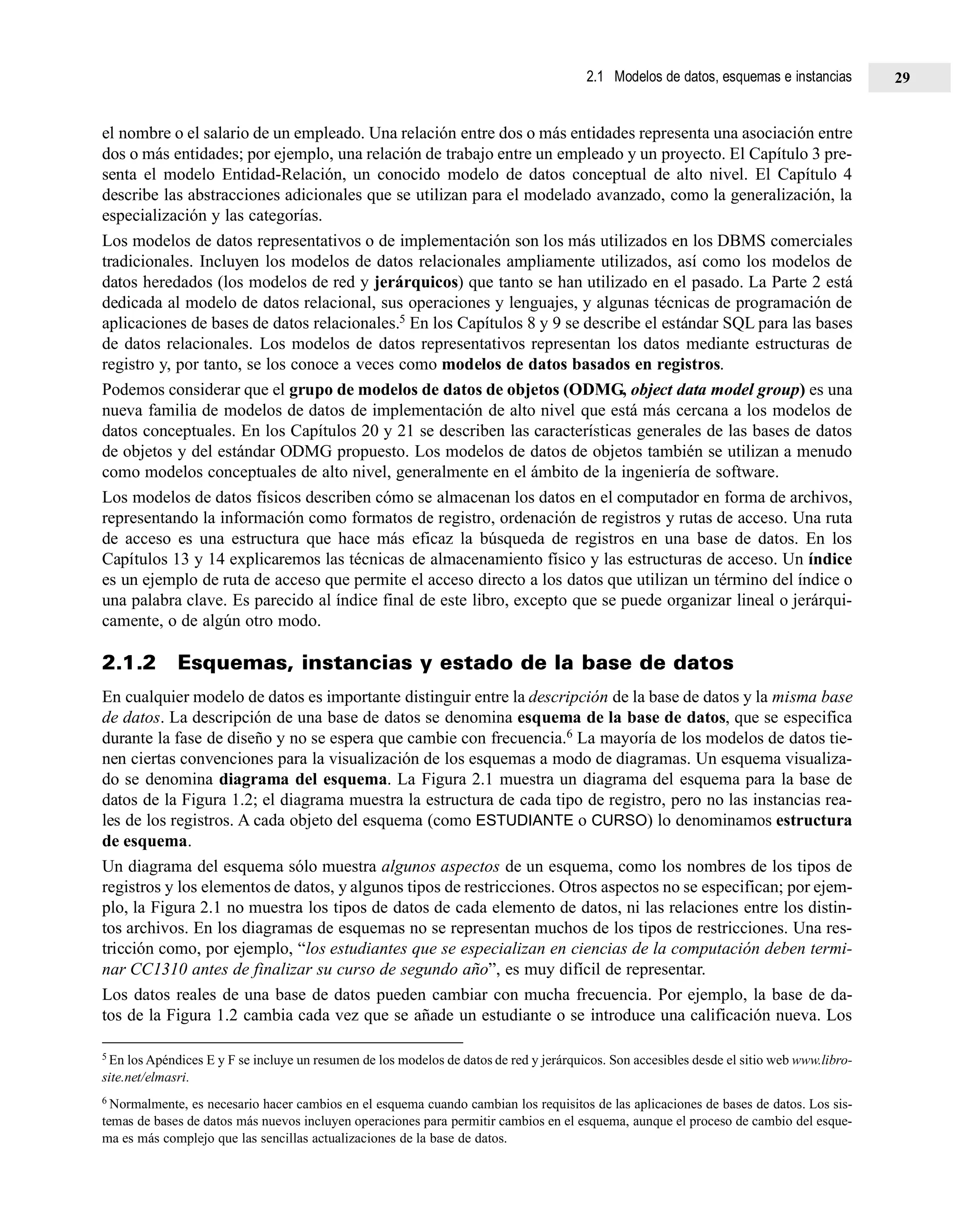 2.1 Modelos de datos, esquemas e instancias 29
el nombre o el salario de un empleado. Una relación entre dos o más entidades representa una asociación entre
dos o más entidades; por ejemplo, una relación de trabajo entre un empleado y un proyecto. El Capítulo 3 pre-
senta el modelo Entidad-Relación, un conocido modelo de datos conceptual de alto nivel. El Capítulo 4
describe las abstracciones adicionales que se utilizan para el modelado avanzado, como la generalización, la
especialización y las categorías.
Los modelos de datos representativos o de implementación son los más utilizados en los DBMS comerciales
tradicionales. Incluyen los modelos de datos relacionales ampliamente utilizados, así como los modelos de
datos heredados (los modelos de red y jerárquicos) que tanto se han utilizado en el pasado. La Parte 2 está
dedicada al modelo de datos relacional, sus operaciones y lenguajes, y algunas técnicas de programación de
aplicaciones de bases de datos relacionales.5 En los Capítulos 8 y 9 se describe el estándar SQL para las bases
de datos relacionales. Los modelos de datos representativos representan los datos mediante estructuras de
registro y, por tanto, se los conoce a veces como modelos de datos basados en registros.
Podemos considerar que el grupo de modelos de datos de objetos (ODMG, object data model group) es una
nueva familia de modelos de datos de implementación de alto nivel que está más cercana a los modelos de
datos conceptuales. En los Capítulos 20 y 21 se describen las características generales de las bases de datos
de objetos y del estándar ODMG propuesto. Los modelos de datos de objetos también se utilizan a menudo
como modelos conceptuales de alto nivel, generalmente en el ámbito de la ingeniería de software.
Los modelos de datos físicos describen cómo se almacenan los datos en el computador en forma de archivos,
representando la información como formatos de registro, ordenación de registros y rutas de acceso. Una ruta
de acceso es una estructura que hace más eficaz la búsqueda de registros en una base de datos. En los
Capítulos 13 y 14 explicaremos las técnicas de almacenamiento físico y las estructuras de acceso. Un índice
es un ejemplo de ruta de acceso que permite el acceso directo a los datos que utilizan un término del índice o
una palabra clave. Es parecido al índice final de este libro, excepto que se puede organizar lineal o jerárqui-
camente, o de algún otro modo.
2.1.2 Esquemas, instancias y estado de la base de datos
En cualquier modelo de datos es importante distinguir entre la descripción de la base de datos y la misma base
de datos. La descripción de una base de datos se denomina esquema de la base de datos, que se especifica
durante la fase de diseño y no se espera que cambie con frecuencia.6 La mayoría de los modelos de datos tie-
nen ciertas convenciones para la visualización de los esquemas a modo de diagramas. Un esquema visualiza-
do se denomina diagrama del esquema. La Figura 2.1 muestra un diagrama del esquema para la base de
datos de la Figura 1.2; el diagrama muestra la estructura de cada tipo de registro, pero no las instancias rea-
les de los registros. A cada objeto del esquema (como ESTUDIANTE o CURSO) lo denominamos estructura
de esquema.
Un diagrama del esquema sólo muestra algunos aspectos de un esquema, como los nombres de los tipos de
registros y los elementos de datos, y algunos tipos de restricciones. Otros aspectos no se especifican; por ejem-
plo, la Figura 2.1 no muestra los tipos de datos de cada elemento de datos, ni las relaciones entre los distin-
tos archivos. En los diagramas de esquemas no se representan muchos de los tipos de restricciones. Una res-
tricción como, por ejemplo, “los estudiantes que se especializan en ciencias de la computación deben termi-
nar CC1310 antes de finalizar su curso de segundo año”, es muy difícil de representar.
Los datos reales de una base de datos pueden cambiar con mucha frecuencia. Por ejemplo, la base de da-
tos de la Figura 1.2 cambia cada vez que se añade un estudiante o se introduce una calificación nueva. Los
5 En los Apéndices E y F se incluye un resumen de los modelos de datos de red y jerárquicos. Son accesibles desde el sitio web www.libro-
site.net/elmasri.
6 Normalmente, es necesario hacer cambios en el esquema cuando cambian los requisitos de las aplicaciones de bases de datos. Los sis-
temas de bases de datos más nuevos incluyen operaciones para permitir cambios en el esquema, aunque el proceso de cambio del esque-
ma es más complejo que las sencillas actualizaciones de la base de datos.
 