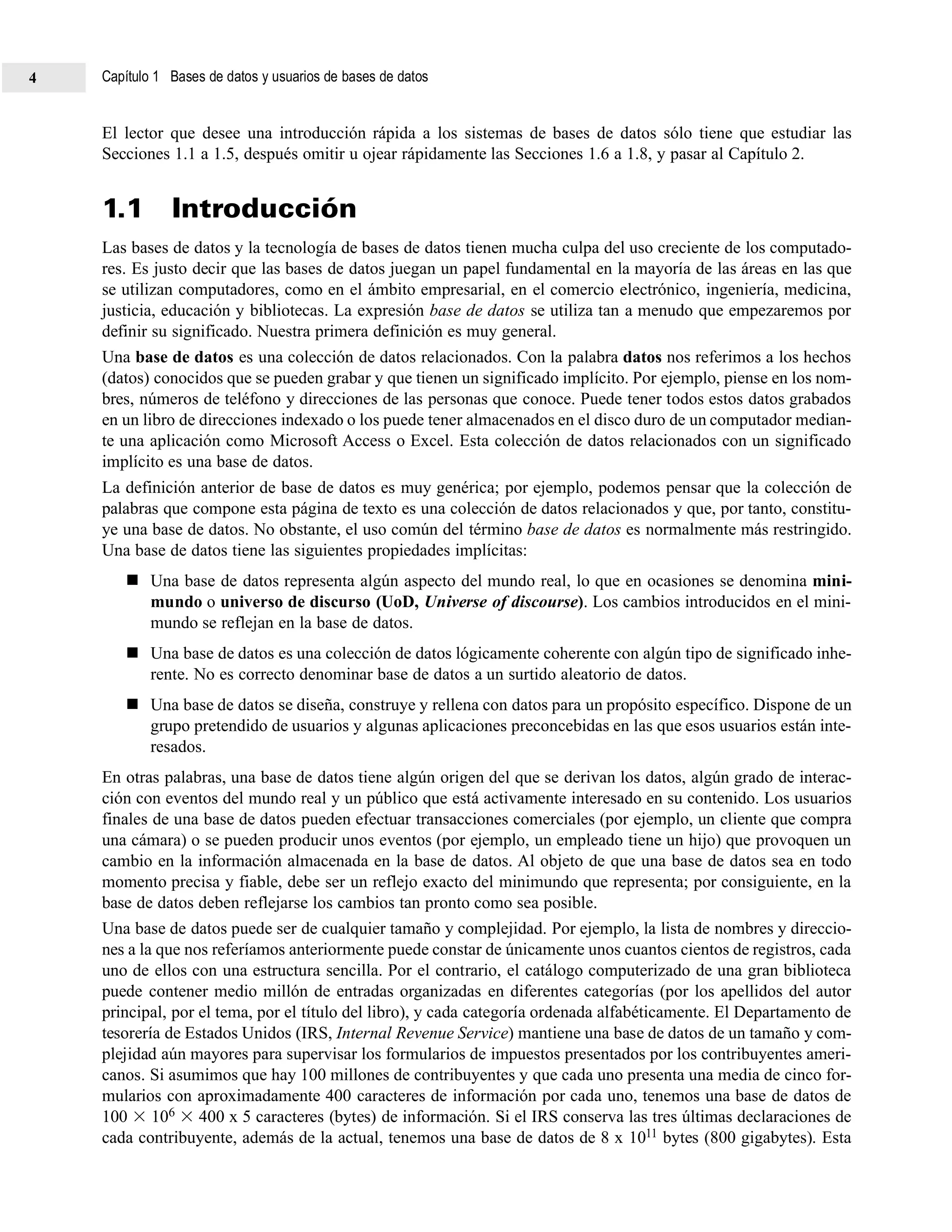 El lector que desee una introducción rápida a los sistemas de bases de datos sólo tiene que estudiar las
Secciones 1.1 a 1.5, después omitir u ojear rápidamente las Secciones 1.6 a 1.8, y pasar al Capítulo 2.
1.1 Introducción
Las bases de datos y la tecnología de bases de datos tienen mucha culpa del uso creciente de los computado-
res. Es justo decir que las bases de datos juegan un papel fundamental en la mayoría de las áreas en las que
se utilizan computadores, como en el ámbito empresarial, en el comercio electrónico, ingeniería, medicina,
justicia, educación y bibliotecas. La expresión base de datos se utiliza tan a menudo que empezaremos por
definir su significado. Nuestra primera definición es muy general.
Una base de datos es una colección de datos relacionados. Con la palabra datos nos referimos a los hechos
(datos) conocidos que se pueden grabar y que tienen un significado implícito. Por ejemplo, piense en los nom-
bres, números de teléfono y direcciones de las personas que conoce. Puede tener todos estos datos grabados
en un libro de direcciones indexado o los puede tener almacenados en el disco duro de un computador median-
te una aplicación como Microsoft Access o Excel. Esta colección de datos relacionados con un significado
implícito es una base de datos.
La definición anterior de base de datos es muy genérica; por ejemplo, podemos pensar que la colección de
palabras que compone esta página de texto es una colección de datos relacionados y que, por tanto, constitu-
ye una base de datos. No obstante, el uso común del término base de datos es normalmente más restringido.
Una base de datos tiene las siguientes propiedades implícitas:
Una base de datos representa algún aspecto del mundo real, lo que en ocasiones se denomina mini-
mundo o universo de discurso (UoD, Universe of discourse). Los cambios introducidos en el mini-
mundo se reflejan en la base de datos.
Una base de datos es una colección de datos lógicamente coherente con algún tipo de significado inhe-
rente. No es correcto denominar base de datos a un surtido aleatorio de datos.
Una base de datos se diseña, construye y rellena con datos para un propósito específico. Dispone de un
grupo pretendido de usuarios y algunas aplicaciones preconcebidas en las que esos usuarios están inte-
resados.
En otras palabras, una base de datos tiene algún origen del que se derivan los datos, algún grado de interac-
ción con eventos del mundo real y un público que está activamente interesado en su contenido. Los usuarios
finales de una base de datos pueden efectuar transacciones comerciales (por ejemplo, un cliente que compra
una cámara) o se pueden producir unos eventos (por ejemplo, un empleado tiene un hijo) que provoquen un
cambio en la información almacenada en la base de datos. Al objeto de que una base de datos sea en todo
momento precisa y fiable, debe ser un reflejo exacto del minimundo que representa; por consiguiente, en la
base de datos deben reflejarse los cambios tan pronto como sea posible.
Una base de datos puede ser de cualquier tamaño y complejidad. Por ejemplo, la lista de nombres y direccio-
nes a la que nos referíamos anteriormente puede constar de únicamente unos cuantos cientos de registros, cada
uno de ellos con una estructura sencilla. Por el contrario, el catálogo computerizado de una gran biblioteca
puede contener medio millón de entradas organizadas en diferentes categorías (por los apellidos del autor
principal, por el tema, por el título del libro), y cada categoría ordenada alfabéticamente. El Departamento de
tesorería de Estados Unidos (IRS, Internal Revenue Service) mantiene una base de datos de un tamaño y com-
plejidad aún mayores para supervisar los formularios de impuestos presentados por los contribuyentes ameri-
canos. Si asumimos que hay 100 millones de contribuyentes y que cada uno presenta una media de cinco for-
mularios con aproximadamente 400 caracteres de información por cada uno, tenemos una base de datos de
100 106 400 x 5 caracteres (bytes) de información. Si el IRS conserva las tres últimas declaraciones de
cada contribuyente, además de la actual, tenemos una base de datos de 8 x 1011 bytes (800 gigabytes). Esta
Capítulo 1 Bases de datos y usuarios de bases de datos4
 