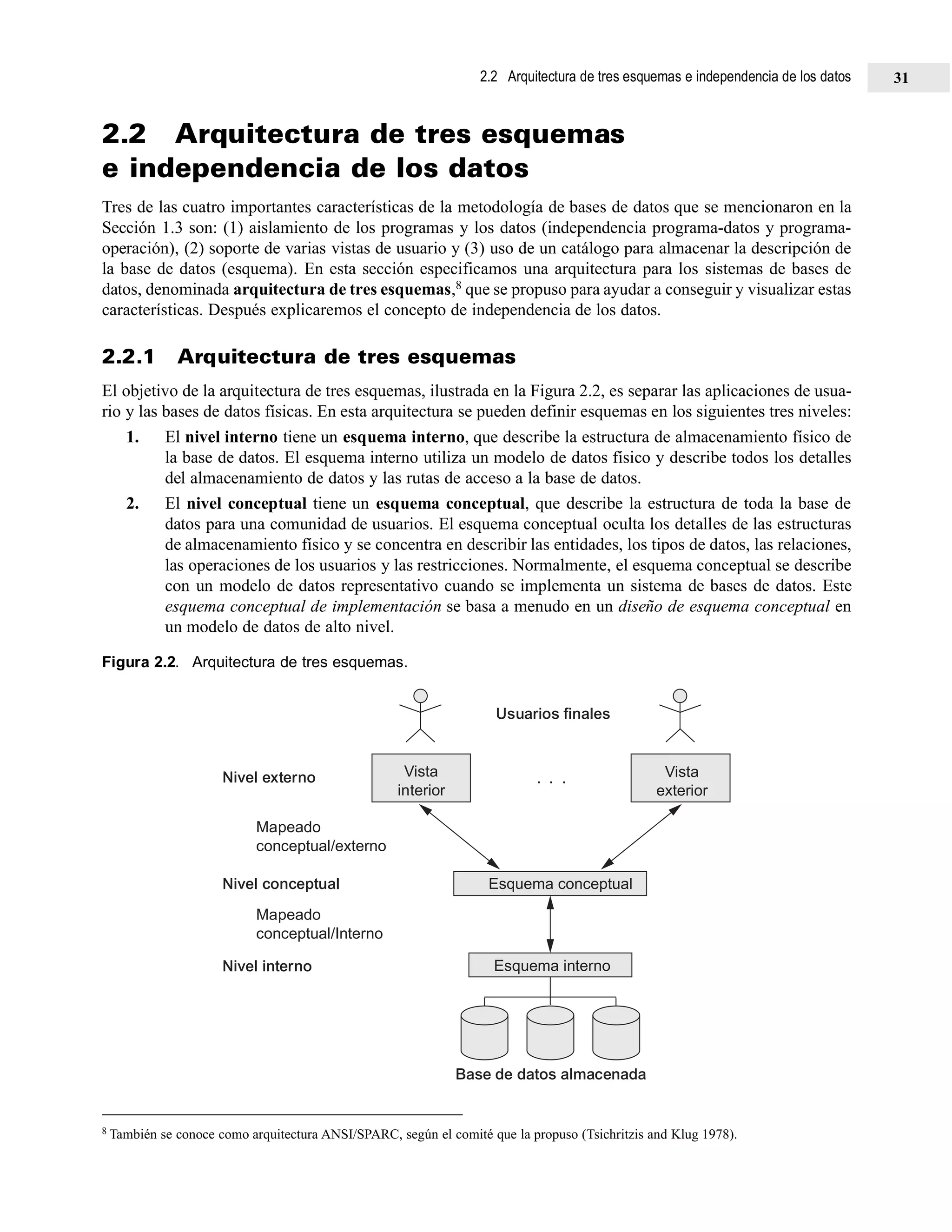 2.2 Arquitectura de tres esquemas
e independencia de los datos
Tres de las cuatro importantes características de la metodología de bases de datos que se mencionaron en la
Sección 1.3 son: (1) aislamiento de los programas y los datos (independencia programa-datos y programa-
operación), (2) soporte de varias vistas de usuario y (3) uso de un catálogo para almacenar la descripción de
la base de datos (esquema). En esta sección especificamos una arquitectura para los sistemas de bases de
datos, denominada arquitectura de tres esquemas,8 que se propuso para ayudar a conseguir y visualizar estas
características. Después explicaremos el concepto de independencia de los datos.
2.2.1 Arquitectura de tres esquemas
El objetivo de la arquitectura de tres esquemas, ilustrada en la Figura 2.2, es separar las aplicaciones de usua-
rio y las bases de datos físicas. En esta arquitectura se pueden definir esquemas en los siguientes tres niveles:
1. El nivel interno tiene un esquema interno, que describe la estructura de almacenamiento físico de
la base de datos. El esquema interno utiliza un modelo de datos físico y describe todos los detalles
del almacenamiento de datos y las rutas de acceso a la base de datos.
2. El nivel conceptual tiene un esquema conceptual, que describe la estructura de toda la base de
datos para una comunidad de usuarios. El esquema conceptual oculta los detalles de las estructuras
de almacenamiento físico y se concentra en describir las entidades, los tipos de datos, las relaciones,
las operaciones de los usuarios y las restricciones. Normalmente, el esquema conceptual se describe
con un modelo de datos representativo cuando se implementa un sistema de bases de datos. Este
esquema conceptual de implementación se basa a menudo en un diseño de esquema conceptual en
un modelo de datos de alto nivel.
Figura 2.2. Arquitectura de tres esquemas.
8 También se conoce como arquitectura ANSI/SPARC, según el comité que la propuso (Tsichritzis and Klug 1978).
Vista
interior
Esquema conceptual
Esquema interno
Base de datos almacenada
Vista
exterior
Nivel interno
Mapeado
conceptual/Interno
Nivel conceptual
Mapeado
conceptual/externo
Nivel externo
Usuarios finales
. . .
2.2 Arquitectura de tres esquemas e independencia de los datos 31
 