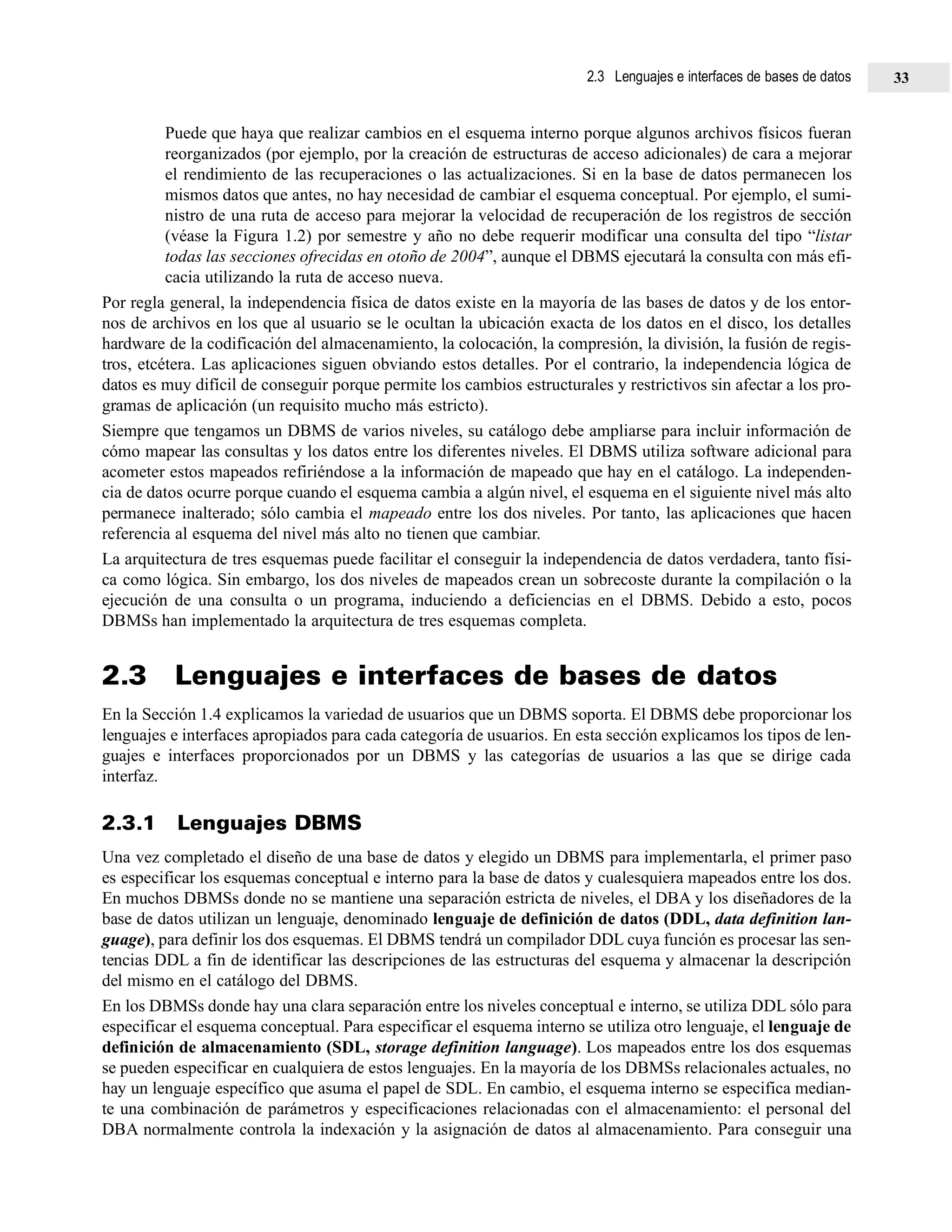 Puede que haya que realizar cambios en el esquema interno porque algunos archivos físicos fueran
reorganizados (por ejemplo, por la creación de estructuras de acceso adicionales) de cara a mejorar
el rendimiento de las recuperaciones o las actualizaciones. Si en la base de datos permanecen los
mismos datos que antes, no hay necesidad de cambiar el esquema conceptual. Por ejemplo, el sumi-
nistro de una ruta de acceso para mejorar la velocidad de recuperación de los registros de sección
(véase la Figura 1.2) por semestre y año no debe requerir modificar una consulta del tipo “listar
todas las secciones ofrecidas en otoño de 2004”, aunque el DBMS ejecutará la consulta con más efi-
cacia utilizando la ruta de acceso nueva.
Por regla general, la independencia física de datos existe en la mayoría de las bases de datos y de los entor-
nos de archivos en los que al usuario se le ocultan la ubicación exacta de los datos en el disco, los detalles
hardware de la codificación del almacenamiento, la colocación, la compresión, la división, la fusión de regis-
tros, etcétera. Las aplicaciones siguen obviando estos detalles. Por el contrario, la independencia lógica de
datos es muy difícil de conseguir porque permite los cambios estructurales y restrictivos sin afectar a los pro-
gramas de aplicación (un requisito mucho más estricto).
Siempre que tengamos un DBMS de varios niveles, su catálogo debe ampliarse para incluir información de
cómo mapear las consultas y los datos entre los diferentes niveles. El DBMS utiliza software adicional para
acometer estos mapeados refiriéndose a la información de mapeado que hay en el catálogo. La independen-
cia de datos ocurre porque cuando el esquema cambia a algún nivel, el esquema en el siguiente nivel más alto
permanece inalterado; sólo cambia el mapeado entre los dos niveles. Por tanto, las aplicaciones que hacen
referencia al esquema del nivel más alto no tienen que cambiar.
La arquitectura de tres esquemas puede facilitar el conseguir la independencia de datos verdadera, tanto físi-
ca como lógica. Sin embargo, los dos niveles de mapeados crean un sobrecoste durante la compilación o la
ejecución de una consulta o un programa, induciendo a deficiencias en el DBMS. Debido a esto, pocos
DBMSs han implementado la arquitectura de tres esquemas completa.
2.3 Lenguajes e interfaces de bases de datos
En la Sección 1.4 explicamos la variedad de usuarios que un DBMS soporta. El DBMS debe proporcionar los
lenguajes e interfaces apropiados para cada categoría de usuarios. En esta sección explicamos los tipos de len-
guajes e interfaces proporcionados por un DBMS y las categorías de usuarios a las que se dirige cada
interfaz.
2.3.1 Lenguajes DBMS
Una vez completado el diseño de una base de datos y elegido un DBMS para implementarla, el primer paso
es especificar los esquemas conceptual e interno para la base de datos y cualesquiera mapeados entre los dos.
En muchos DBMSs donde no se mantiene una separación estricta de niveles, el DBA y los diseñadores de la
base de datos utilizan un lenguaje, denominado lenguaje de definición de datos (DDL, data definition lan-
guage), para definir los dos esquemas. El DBMS tendrá un compilador DDL cuya función es procesar las sen-
tencias DDL a fin de identificar las descripciones de las estructuras del esquema y almacenar la descripción
del mismo en el catálogo del DBMS.
En los DBMSs donde hay una clara separación entre los niveles conceptual e interno, se utiliza DDL sólo para
especificar el esquema conceptual. Para especificar el esquema interno se utiliza otro lenguaje, el lenguaje de
definición de almacenamiento (SDL, storage definition language). Los mapeados entre los dos esquemas
se pueden especificar en cualquiera de estos lenguajes. En la mayoría de los DBMSs relacionales actuales, no
hay un lenguaje específico que asuma el papel de SDL. En cambio, el esquema interno se especifica median-
te una combinación de parámetros y especificaciones relacionadas con el almacenamiento: el personal del
DBA normalmente controla la indexación y la asignación de datos al almacenamiento. Para conseguir una
2.3 Lenguajes e interfaces de bases de datos 33
 