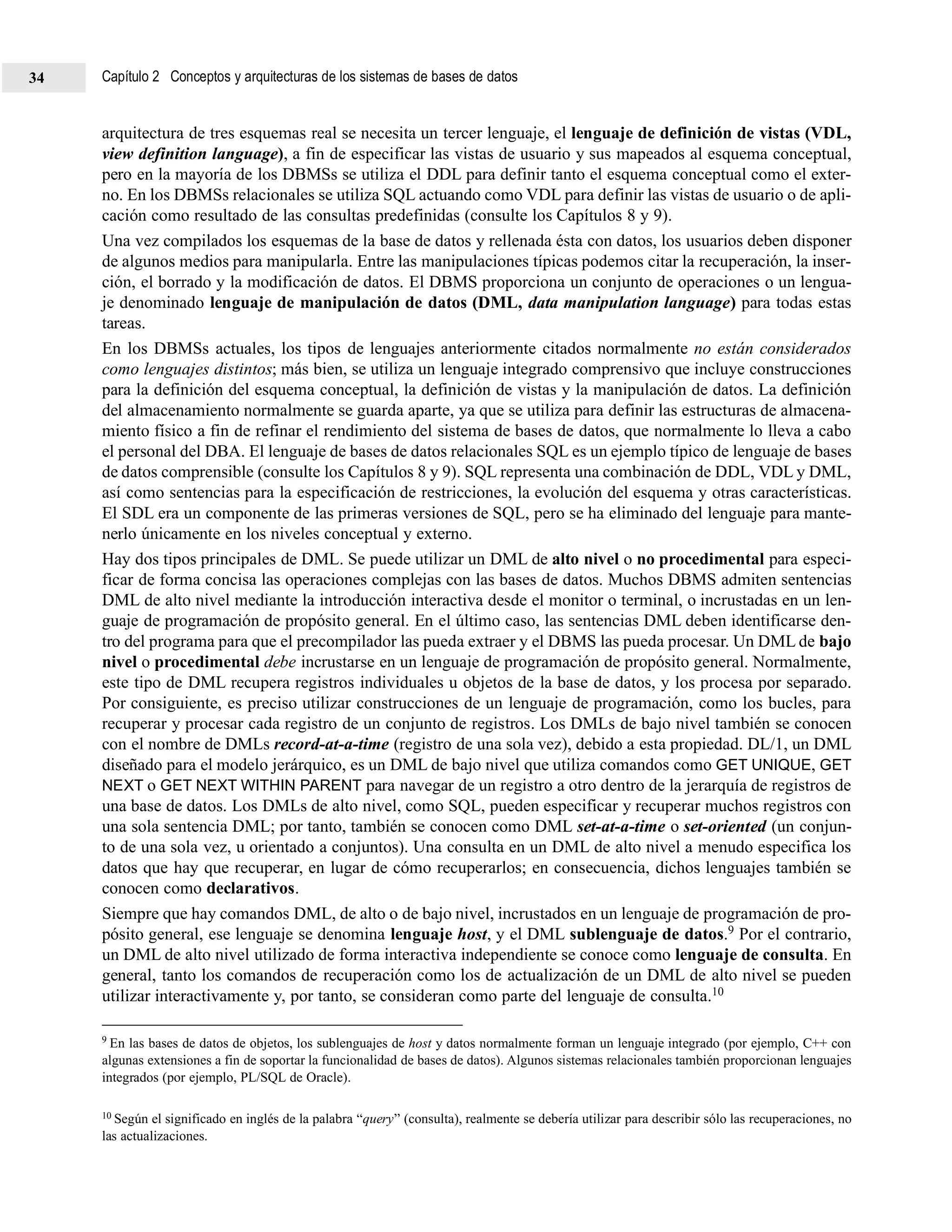 arquitectura de tres esquemas real se necesita un tercer lenguaje, el lenguaje de definición de vistas (VDL,
view definition language), a fin de especificar las vistas de usuario y sus mapeados al esquema conceptual,
pero en la mayoría de los DBMSs se utiliza el DDL para definir tanto el esquema conceptual como el exter-
no. En los DBMSs relacionales se utiliza SQL actuando como VDL para definir las vistas de usuario o de apli-
cación como resultado de las consultas predefinidas (consulte los Capítulos 8 y 9).
Una vez compilados los esquemas de la base de datos y rellenada ésta con datos, los usuarios deben disponer
de algunos medios para manipularla. Entre las manipulaciones típicas podemos citar la recuperación, la inser-
ción, el borrado y la modificación de datos. El DBMS proporciona un conjunto de operaciones o un lengua-
je denominado lenguaje de manipulación de datos (DML, data manipulation language) para todas estas
tareas.
En los DBMSs actuales, los tipos de lenguajes anteriormente citados normalmente no están considerados
como lenguajes distintos; más bien, se utiliza un lenguaje integrado comprensivo que incluye construcciones
para la definición del esquema conceptual, la definición de vistas y la manipulación de datos. La definición
del almacenamiento normalmente se guarda aparte, ya que se utiliza para definir las estructuras de almacena-
miento físico a fin de refinar el rendimiento del sistema de bases de datos, que normalmente lo lleva a cabo
el personal del DBA. El lenguaje de bases de datos relacionales SQL es un ejemplo típico de lenguaje de bases
de datos comprensible (consulte los Capítulos 8 y 9). SQL representa una combinación de DDL, VDL y DML,
así como sentencias para la especificación de restricciones, la evolución del esquema y otras características.
El SDL era un componente de las primeras versiones de SQL, pero se ha eliminado del lenguaje para mante-
nerlo únicamente en los niveles conceptual y externo.
Hay dos tipos principales de DML. Se puede utilizar un DML de alto nivel o no procedimental para especi-
ficar de forma concisa las operaciones complejas con las bases de datos. Muchos DBMS admiten sentencias
DML de alto nivel mediante la introducción interactiva desde el monitor o terminal, o incrustadas en un len-
guaje de programación de propósito general. En el último caso, las sentencias DML deben identificarse den-
tro del programa para que el precompilador las pueda extraer y el DBMS las pueda procesar. Un DML de bajo
nivel o procedimental debe incrustarse en un lenguaje de programación de propósito general. Normalmente,
este tipo de DML recupera registros individuales u objetos de la base de datos, y los procesa por separado.
Por consiguiente, es preciso utilizar construcciones de un lenguaje de programación, como los bucles, para
recuperar y procesar cada registro de un conjunto de registros. Los DMLs de bajo nivel también se conocen
con el nombre de DMLs record-at-a-time (registro de una sola vez), debido a esta propiedad. DL/1, un DML
diseñado para el modelo jerárquico, es un DML de bajo nivel que utiliza comandos como GET UNIQUE, GET
NEXT o GET NEXT WITHIN PARENT para navegar de un registro a otro dentro de la jerarquía de registros de
una base de datos. Los DMLs de alto nivel, como SQL, pueden especificar y recuperar muchos registros con
una sola sentencia DML; por tanto, también se conocen como DML set-at-a-time o set-oriented (un conjun-
to de una sola vez, u orientado a conjuntos). Una consulta en un DML de alto nivel a menudo especifica los
datos que hay que recuperar, en lugar de cómo recuperarlos; en consecuencia, dichos lenguajes también se
conocen como declarativos.
Siempre que hay comandos DML, de alto o de bajo nivel, incrustados en un lenguaje de programación de pro-
pósito general, ese lenguaje se denomina lenguaje host, y el DML sublenguaje de datos.9 Por el contrario,
un DML de alto nivel utilizado de forma interactiva independiente se conoce como lenguaje de consulta. En
general, tanto los comandos de recuperación como los de actualización de un DML de alto nivel se pueden
utilizar interactivamente y, por tanto, se consideran como parte del lenguaje de consulta.10
9 En las bases de datos de objetos, los sublenguajes de host y datos normalmente forman un lenguaje integrado (por ejemplo, C++ con
algunas extensiones a fin de soportar la funcionalidad de bases de datos). Algunos sistemas relacionales también proporcionan lenguajes
integrados (por ejemplo, PL/SQL de Oracle).
10 Según el significado en inglés de la palabra “query” (consulta), realmente se debería utilizar para describir sólo las recuperaciones, no
las actualizaciones.
Capítulo 2 Conceptos y arquitecturas de los sistemas de bases de datos34
 