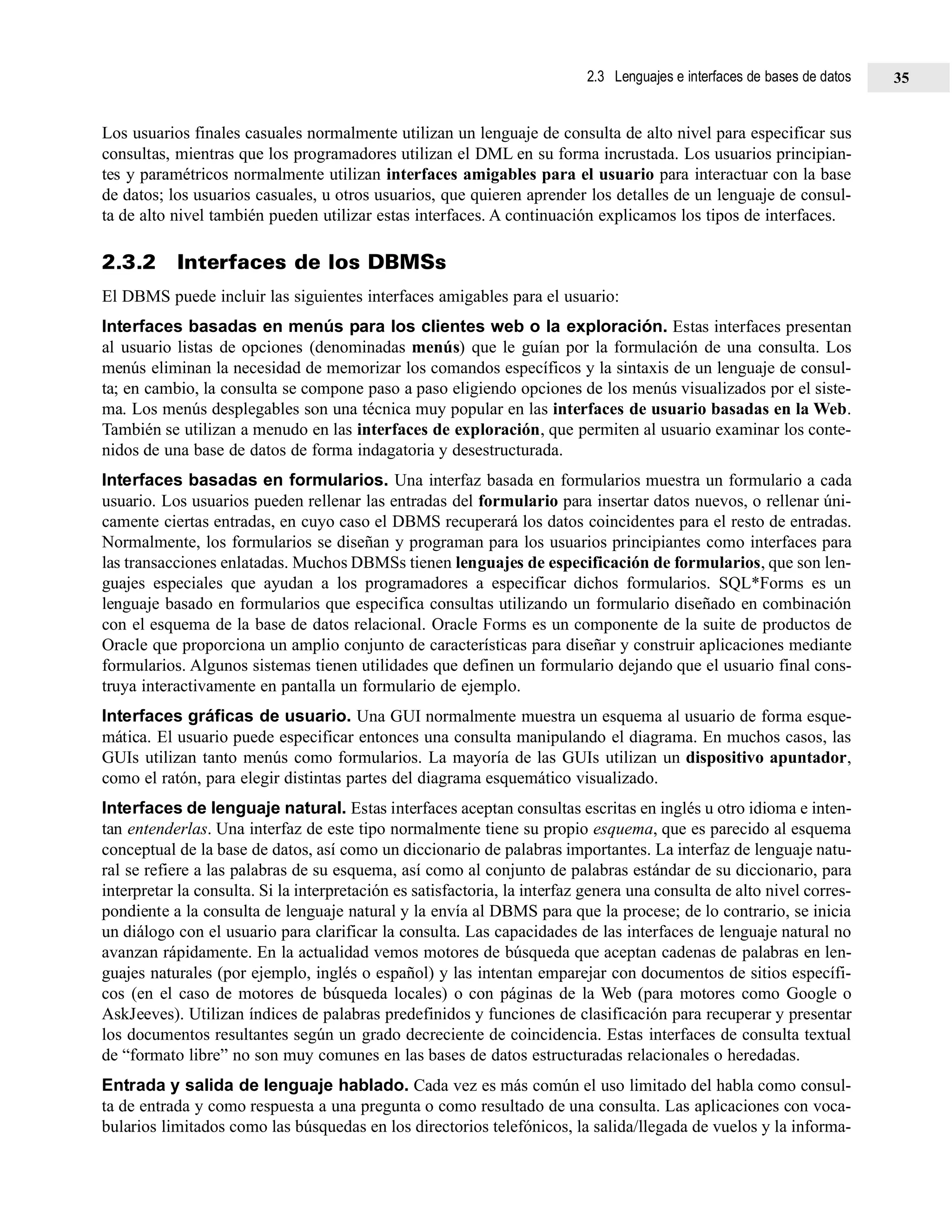 Los usuarios finales casuales normalmente utilizan un lenguaje de consulta de alto nivel para especificar sus
consultas, mientras que los programadores utilizan el DML en su forma incrustada. Los usuarios principian-
tes y paramétricos normalmente utilizan interfaces amigables para el usuario para interactuar con la base
de datos; los usuarios casuales, u otros usuarios, que quieren aprender los detalles de un lenguaje de consul-
ta de alto nivel también pueden utilizar estas interfaces. A continuación explicamos los tipos de interfaces.
2.3.2 Interfaces de los DBMSs
El DBMS puede incluir las siguientes interfaces amigables para el usuario:
Interfaces basadas en menús para los clientes web o la exploración. Estas interfaces presentan
al usuario listas de opciones (denominadas menús) que le guían por la formulación de una consulta. Los
menús eliminan la necesidad de memorizar los comandos específicos y la sintaxis de un lenguaje de consul-
ta; en cambio, la consulta se compone paso a paso eligiendo opciones de los menús visualizados por el siste-
ma. Los menús desplegables son una técnica muy popular en las interfaces de usuario basadas en la Web.
También se utilizan a menudo en las interfaces de exploración, que permiten al usuario examinar los conte-
nidos de una base de datos de forma indagatoria y desestructurada.
Interfaces basadas en formularios. Una interfaz basada en formularios muestra un formulario a cada
usuario. Los usuarios pueden rellenar las entradas del formulario para insertar datos nuevos, o rellenar úni-
camente ciertas entradas, en cuyo caso el DBMS recuperará los datos coincidentes para el resto de entradas.
Normalmente, los formularios se diseñan y programan para los usuarios principiantes como interfaces para
las transacciones enlatadas. Muchos DBMSs tienen lenguajes de especificación de formularios, que son len-
guajes especiales que ayudan a los programadores a especificar dichos formularios. SQL*Forms es un
lenguaje basado en formularios que especifica consultas utilizando un formulario diseñado en combinación
con el esquema de la base de datos relacional. Oracle Forms es un componente de la suite de productos de
Oracle que proporciona un amplio conjunto de características para diseñar y construir aplicaciones mediante
formularios. Algunos sistemas tienen utilidades que definen un formulario dejando que el usuario final cons-
truya interactivamente en pantalla un formulario de ejemplo.
Interfaces gráficas de usuario. Una GUI normalmente muestra un esquema al usuario de forma esque-
mática. El usuario puede especificar entonces una consulta manipulando el diagrama. En muchos casos, las
GUIs utilizan tanto menús como formularios. La mayoría de las GUIs utilizan un dispositivo apuntador,
como el ratón, para elegir distintas partes del diagrama esquemático visualizado.
Interfaces de lenguaje natural. Estas interfaces aceptan consultas escritas en inglés u otro idioma e inten-
tan entenderlas. Una interfaz de este tipo normalmente tiene su propio esquema, que es parecido al esquema
conceptual de la base de datos, así como un diccionario de palabras importantes. La interfaz de lenguaje natu-
ral se refiere a las palabras de su esquema, así como al conjunto de palabras estándar de su diccionario, para
interpretar la consulta. Si la interpretación es satisfactoria, la interfaz genera una consulta de alto nivel corres-
pondiente a la consulta de lenguaje natural y la envía al DBMS para que la procese; de lo contrario, se inicia
un diálogo con el usuario para clarificar la consulta. Las capacidades de las interfaces de lenguaje natural no
avanzan rápidamente. En la actualidad vemos motores de búsqueda que aceptan cadenas de palabras en len-
guajes naturales (por ejemplo, inglés o español) y las intentan emparejar con documentos de sitios específi-
cos (en el caso de motores de búsqueda locales) o con páginas de la Web (para motores como Google o
AskJeeves). Utilizan índices de palabras predefinidos y funciones de clasificación para recuperar y presentar
los documentos resultantes según un grado decreciente de coincidencia. Estas interfaces de consulta textual
de “formato libre” no son muy comunes en las bases de datos estructuradas relacionales o heredadas.
Entrada y salida de lenguaje hablado. Cada vez es más común el uso limitado del habla como consul-
ta de entrada y como respuesta a una pregunta o como resultado de una consulta. Las aplicaciones con voca-
bularios limitados como las búsquedas en los directorios telefónicos, la salida/llegada de vuelos y la informa-
2.3 Lenguajes e interfaces de bases de datos 35
 