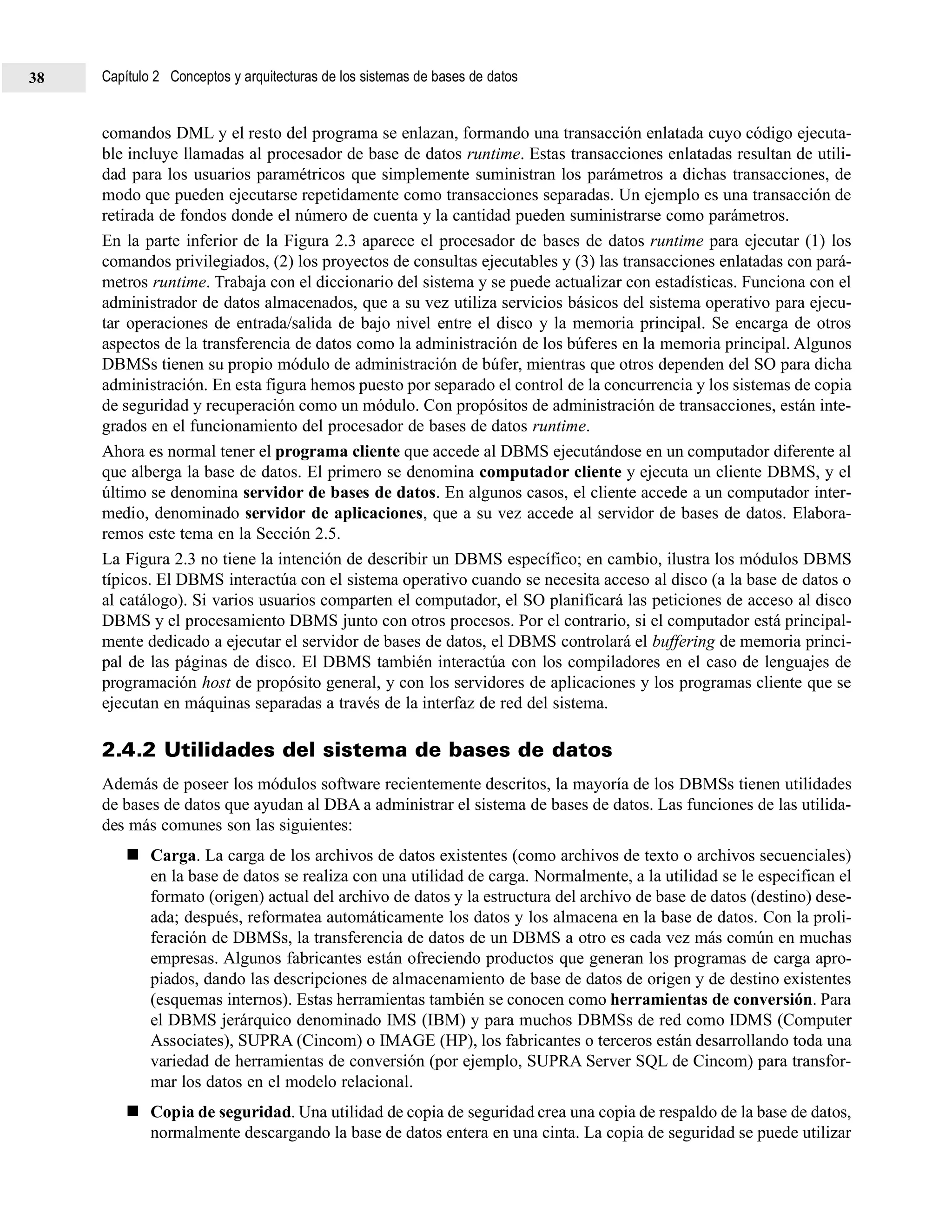 comandos DML y el resto del programa se enlazan, formando una transacción enlatada cuyo código ejecuta-
ble incluye llamadas al procesador de base de datos runtime. Estas transacciones enlatadas resultan de utili-
dad para los usuarios paramétricos que simplemente suministran los parámetros a dichas transacciones, de
modo que pueden ejecutarse repetidamente como transacciones separadas. Un ejemplo es una transacción de
retirada de fondos donde el número de cuenta y la cantidad pueden suministrarse como parámetros.
En la parte inferior de la Figura 2.3 aparece el procesador de bases de datos runtime para ejecutar (1) los
comandos privilegiados, (2) los proyectos de consultas ejecutables y (3) las transacciones enlatadas con pará-
metros runtime. Trabaja con el diccionario del sistema y se puede actualizar con estadísticas. Funciona con el
administrador de datos almacenados, que a su vez utiliza servicios básicos del sistema operativo para ejecu-
tar operaciones de entrada/salida de bajo nivel entre el disco y la memoria principal. Se encarga de otros
aspectos de la transferencia de datos como la administración de los búferes en la memoria principal. Algunos
DBMSs tienen su propio módulo de administración de búfer, mientras que otros dependen del SO para dicha
administración. En esta figura hemos puesto por separado el control de la concurrencia y los sistemas de copia
de seguridad y recuperación como un módulo. Con propósitos de administración de transacciones, están inte-
grados en el funcionamiento del procesador de bases de datos runtime.
Ahora es normal tener el programa cliente que accede al DBMS ejecutándose en un computador diferente al
que alberga la base de datos. El primero se denomina computador cliente y ejecuta un cliente DBMS, y el
último se denomina servidor de bases de datos. En algunos casos, el cliente accede a un computador inter-
medio, denominado servidor de aplicaciones, que a su vez accede al servidor de bases de datos. Elabora-
remos este tema en la Sección 2.5.
La Figura 2.3 no tiene la intención de describir un DBMS específico; en cambio, ilustra los módulos DBMS
típicos. El DBMS interactúa con el sistema operativo cuando se necesita acceso al disco (a la base de datos o
al catálogo). Si varios usuarios comparten el computador, el SO planificará las peticiones de acceso al disco
DBMS y el procesamiento DBMS junto con otros procesos. Por el contrario, si el computador está principal-
mente dedicado a ejecutar el servidor de bases de datos, el DBMS controlará el buffering de memoria princi-
pal de las páginas de disco. El DBMS también interactúa con los compiladores en el caso de lenguajes de
programación host de propósito general, y con los servidores de aplicaciones y los programas cliente que se
ejecutan en máquinas separadas a través de la interfaz de red del sistema.
2.4.2 Utilidades del sistema de bases de datos
Además de poseer los módulos software recientemente descritos, la mayoría de los DBMSs tienen utilidades
de bases de datos que ayudan al DBA a administrar el sistema de bases de datos. Las funciones de las utilida-
des más comunes son las siguientes:
Carga. La carga de los archivos de datos existentes (como archivos de texto o archivos secuenciales)
en la base de datos se realiza con una utilidad de carga. Normalmente, a la utilidad se le especifican el
formato (origen) actual del archivo de datos y la estructura del archivo de base de datos (destino) dese-
ada; después, reformatea automáticamente los datos y los almacena en la base de datos. Con la proli-
feración de DBMSs, la transferencia de datos de un DBMS a otro es cada vez más común en muchas
empresas. Algunos fabricantes están ofreciendo productos que generan los programas de carga apro-
piados, dando las descripciones de almacenamiento de base de datos de origen y de destino existentes
(esquemas internos). Estas herramientas también se conocen como herramientas de conversión. Para
el DBMS jerárquico denominado IMS (IBM) y para muchos DBMSs de red como IDMS (Computer
Associates), SUPRA (Cincom) o IMAGE (HP), los fabricantes o terceros están desarrollando toda una
variedad de herramientas de conversión (por ejemplo, SUPRA Server SQL de Cincom) para transfor-
mar los datos en el modelo relacional.
Copia de seguridad. Una utilidad de copia de seguridad crea una copia de respaldo de la base de datos,
normalmente descargando la base de datos entera en una cinta. La copia de seguridad se puede utilizar
Capítulo 2 Conceptos y arquitecturas de los sistemas de bases de datos38
 
