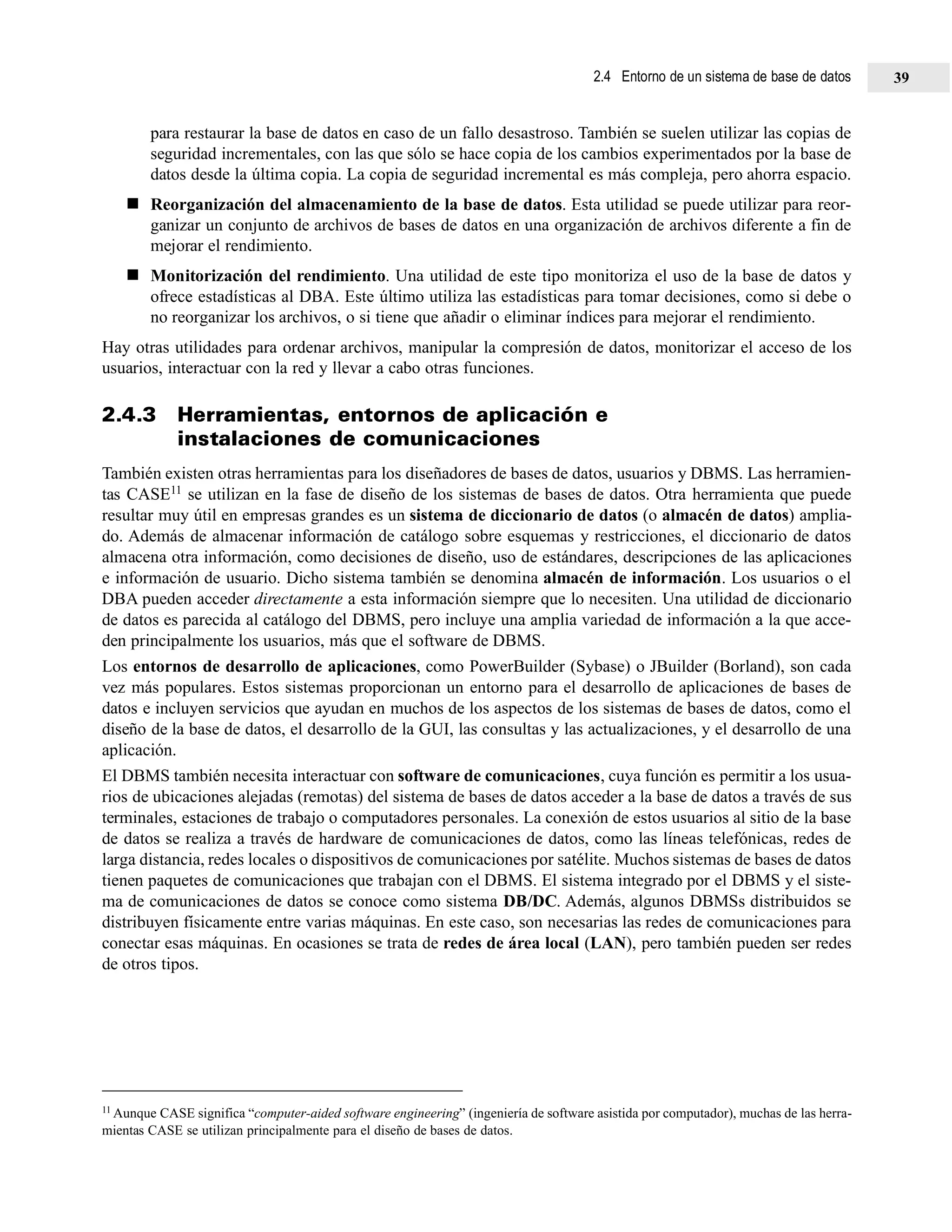 para restaurar la base de datos en caso de un fallo desastroso. También se suelen utilizar las copias de
seguridad incrementales, con las que sólo se hace copia de los cambios experimentados por la base de
datos desde la última copia. La copia de seguridad incremental es más compleja, pero ahorra espacio.
Reorganización del almacenamiento de la base de datos. Esta utilidad se puede utilizar para reor-
ganizar un conjunto de archivos de bases de datos en una organización de archivos diferente a fin de
mejorar el rendimiento.
Monitorización del rendimiento. Una utilidad de este tipo monitoriza el uso de la base de datos y
ofrece estadísticas al DBA. Este último utiliza las estadísticas para tomar decisiones, como si debe o
no reorganizar los archivos, o si tiene que añadir o eliminar índices para mejorar el rendimiento.
Hay otras utilidades para ordenar archivos, manipular la compresión de datos, monitorizar el acceso de los
usuarios, interactuar con la red y llevar a cabo otras funciones.
2.4.3 Herramientas, entornos de aplicación e
instalaciones de comunicaciones
También existen otras herramientas para los diseñadores de bases de datos, usuarios y DBMS. Las herramien-
tas CASE11 se utilizan en la fase de diseño de los sistemas de bases de datos. Otra herramienta que puede
resultar muy útil en empresas grandes es un sistema de diccionario de datos (o almacén de datos) amplia-
do. Además de almacenar información de catálogo sobre esquemas y restricciones, el diccionario de datos
almacena otra información, como decisiones de diseño, uso de estándares, descripciones de las aplicaciones
e información de usuario. Dicho sistema también se denomina almacén de información. Los usuarios o el
DBA pueden acceder directamente a esta información siempre que lo necesiten. Una utilidad de diccionario
de datos es parecida al catálogo del DBMS, pero incluye una amplia variedad de información a la que acce-
den principalmente los usuarios, más que el software de DBMS.
Los entornos de desarrollo de aplicaciones, como PowerBuilder (Sybase) o JBuilder (Borland), son cada
vez más populares. Estos sistemas proporcionan un entorno para el desarrollo de aplicaciones de bases de
datos e incluyen servicios que ayudan en muchos de los aspectos de los sistemas de bases de datos, como el
diseño de la base de datos, el desarrollo de la GUI, las consultas y las actualizaciones, y el desarrollo de una
aplicación.
El DBMS también necesita interactuar con software de comunicaciones, cuya función es permitir a los usua-
rios de ubicaciones alejadas (remotas) del sistema de bases de datos acceder a la base de datos a través de sus
terminales, estaciones de trabajo o computadores personales. La conexión de estos usuarios al sitio de la base
de datos se realiza a través de hardware de comunicaciones de datos, como las líneas telefónicas, redes de
larga distancia, redes locales o dispositivos de comunicaciones por satélite. Muchos sistemas de bases de datos
tienen paquetes de comunicaciones que trabajan con el DBMS. El sistema integrado por el DBMS y el siste-
ma de comunicaciones de datos se conoce como sistema DB/DC. Además, algunos DBMSs distribuidos se
distribuyen físicamente entre varias máquinas. En este caso, son necesarias las redes de comunicaciones para
conectar esas máquinas. En ocasiones se trata de redes de área local (LAN), pero también pueden ser redes
de otros tipos.
11 Aunque CASE significa “computer-aided software engineering” (ingeniería de software asistida por computador), muchas de las herra-
mientas CASE se utilizan principalmente para el diseño de bases de datos.
2.4 Entorno de un sistema de base de datos 39
 