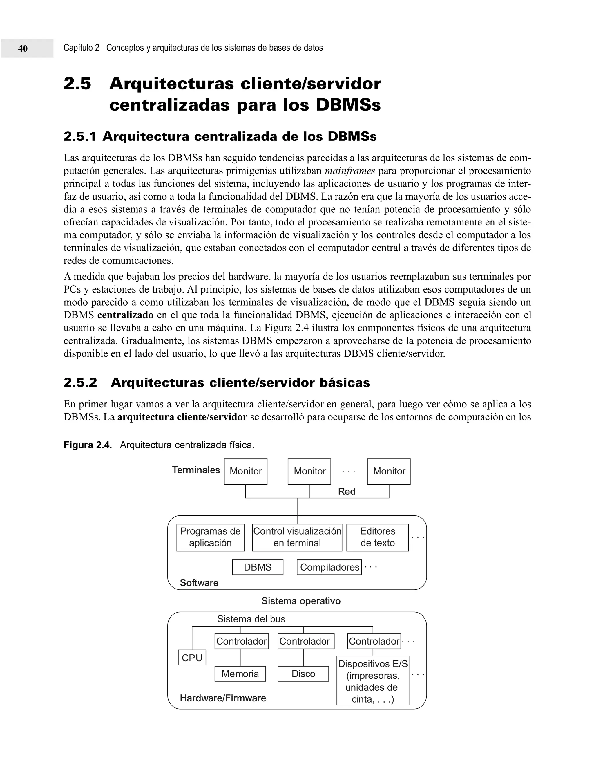 2.5 Arquitecturas cliente/servidor
centralizadas para los DBMSs
2.5.1 Arquitectura centralizada de los DBMSs
Las arquitecturas de los DBMSs han seguido tendencias parecidas a las arquitecturas de los sistemas de com-
putación generales. Las arquitecturas primigenias utilizaban mainframes para proporcionar el procesamiento
principal a todas las funciones del sistema, incluyendo las aplicaciones de usuario y los programas de inter-
faz de usuario, así como a toda la funcionalidad del DBMS. La razón era que la mayoría de los usuarios acce-
día a esos sistemas a través de terminales de computador que no tenían potencia de procesamiento y sólo
ofrecían capacidades de visualización. Por tanto, todo el procesamiento se realizaba remotamente en el siste-
ma computador, y sólo se enviaba la información de visualización y los controles desde el computador a los
terminales de visualización, que estaban conectados con el computador central a través de diferentes tipos de
redes de comunicaciones.
A medida que bajaban los precios del hardware, la mayoría de los usuarios reemplazaban sus terminales por
PCs y estaciones de trabajo. Al principio, los sistemas de bases de datos utilizaban esos computadores de un
modo parecido a como utilizaban los terminales de visualización, de modo que el DBMS seguía siendo un
DBMS centralizado en el que toda la funcionalidad DBMS, ejecución de aplicaciones e interacción con el
usuario se llevaba a cabo en una máquina. La Figura 2.4 ilustra los componentes físicos de una arquitectura
centralizada. Gradualmente, los sistemas DBMS empezaron a aprovecharse de la potencia de procesamiento
disponible en el lado del usuario, lo que llevó a las arquitecturas DBMS cliente/servidor.
2.5.2 Arquitecturas cliente/servidor básicas
En primer lugar vamos a ver la arquitectura cliente/servidor en general, para luego ver cómo se aplica a los
DBMSs. La arquitectura cliente/servidor se desarrolló para ocuparse de los entornos de computación en los
Figura 2.4. Arquitectura centralizada física.
Monitor Monitor
Red
Software
Hardware/Firmware
Sistema operativo
Monitor
Programas de
aplicación
DBMS
Controlador
CPU
Controlador
. . .
. . .
. . .
Controlador
Memoria Disco
Dispositivos E/S
(impresoras,
unidades de
cinta, . . .)
Compiladores
Editores
de texto
Control visualización
en terminal
Sistema del bus
Terminales . . .
. . .
Capítulo 2 Conceptos y arquitecturas de los sistemas de bases de datos40
 