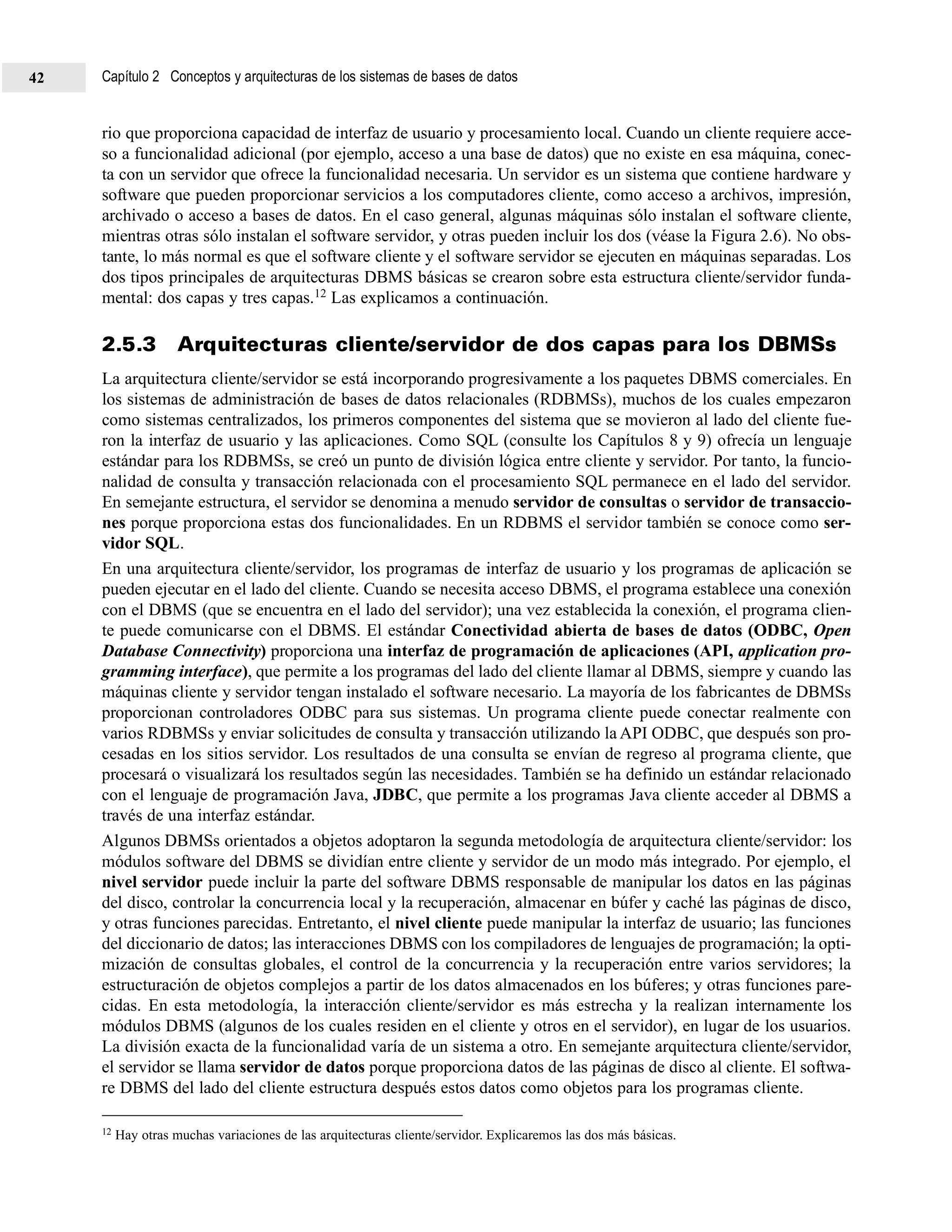 rio que proporciona capacidad de interfaz de usuario y procesamiento local. Cuando un cliente requiere acce-
so a funcionalidad adicional (por ejemplo, acceso a una base de datos) que no existe en esa máquina, conec-
ta con un servidor que ofrece la funcionalidad necesaria. Un servidor es un sistema que contiene hardware y
software que pueden proporcionar servicios a los computadores cliente, como acceso a archivos, impresión,
archivado o acceso a bases de datos. En el caso general, algunas máquinas sólo instalan el software cliente,
mientras otras sólo instalan el software servidor, y otras pueden incluir los dos (véase la Figura 2.6). No obs-
tante, lo más normal es que el software cliente y el software servidor se ejecuten en máquinas separadas. Los
dos tipos principales de arquitecturas DBMS básicas se crearon sobre esta estructura cliente/servidor funda-
mental: dos capas y tres capas.12 Las explicamos a continuación.
2.5.3 Arquitecturas cliente/servidor de dos capas para los DBMSs
La arquitectura cliente/servidor se está incorporando progresivamente a los paquetes DBMS comerciales. En
los sistemas de administración de bases de datos relacionales (RDBMSs), muchos de los cuales empezaron
como sistemas centralizados, los primeros componentes del sistema que se movieron al lado del cliente fue-
ron la interfaz de usuario y las aplicaciones. Como SQL (consulte los Capítulos 8 y 9) ofrecía un lenguaje
estándar para los RDBMSs, se creó un punto de división lógica entre cliente y servidor. Por tanto, la funcio-
nalidad de consulta y transacción relacionada con el procesamiento SQL permanece en el lado del servidor.
En semejante estructura, el servidor se denomina a menudo servidor de consultas o servidor de transaccio-
nes porque proporciona estas dos funcionalidades. En un RDBMS el servidor también se conoce como ser-
vidor SQL.
En una arquitectura cliente/servidor, los programas de interfaz de usuario y los programas de aplicación se
pueden ejecutar en el lado del cliente. Cuando se necesita acceso DBMS, el programa establece una conexión
con el DBMS (que se encuentra en el lado del servidor); una vez establecida la conexión, el programa clien-
te puede comunicarse con el DBMS. El estándar Conectividad abierta de bases de datos (ODBC, Open
Database Connectivity) proporciona una interfaz de programación de aplicaciones (API, application pro-
gramming interface), que permite a los programas del lado del cliente llamar al DBMS, siempre y cuando las
máquinas cliente y servidor tengan instalado el software necesario. La mayoría de los fabricantes de DBMSs
proporcionan controladores ODBC para sus sistemas. Un programa cliente puede conectar realmente con
varios RDBMSs y enviar solicitudes de consulta y transacción utilizando la API ODBC, que después son pro-
cesadas en los sitios servidor. Los resultados de una consulta se envían de regreso al programa cliente, que
procesará o visualizará los resultados según las necesidades. También se ha definido un estándar relacionado
con el lenguaje de programación Java, JDBC, que permite a los programas Java cliente acceder al DBMS a
través de una interfaz estándar.
Algunos DBMSs orientados a objetos adoptaron la segunda metodología de arquitectura cliente/servidor: los
módulos software del DBMS se dividían entre cliente y servidor de un modo más integrado. Por ejemplo, el
nivel servidor puede incluir la parte del software DBMS responsable de manipular los datos en las páginas
del disco, controlar la concurrencia local y la recuperación, almacenar en búfer y caché las páginas de disco,
y otras funciones parecidas. Entretanto, el nivel cliente puede manipular la interfaz de usuario; las funciones
del diccionario de datos; las interacciones DBMS con los compiladores de lenguajes de programación; la opti-
mización de consultas globales, el control de la concurrencia y la recuperación entre varios servidores; la
estructuración de objetos complejos a partir de los datos almacenados en los búferes; y otras funciones pare-
cidas. En esta metodología, la interacción cliente/servidor es más estrecha y la realizan internamente los
módulos DBMS (algunos de los cuales residen en el cliente y otros en el servidor), en lugar de los usuarios.
La división exacta de la funcionalidad varía de un sistema a otro. En semejante arquitectura cliente/servidor,
el servidor se llama servidor de datos porque proporciona datos de las páginas de disco al cliente. El softwa-
re DBMS del lado del cliente estructura después estos datos como objetos para los programas cliente.
12 Hay otras muchas variaciones de las arquitecturas cliente/servidor. Explicaremos las dos más básicas.
Capítulo 2 Conceptos y arquitecturas de los sistemas de bases de datos42
 
