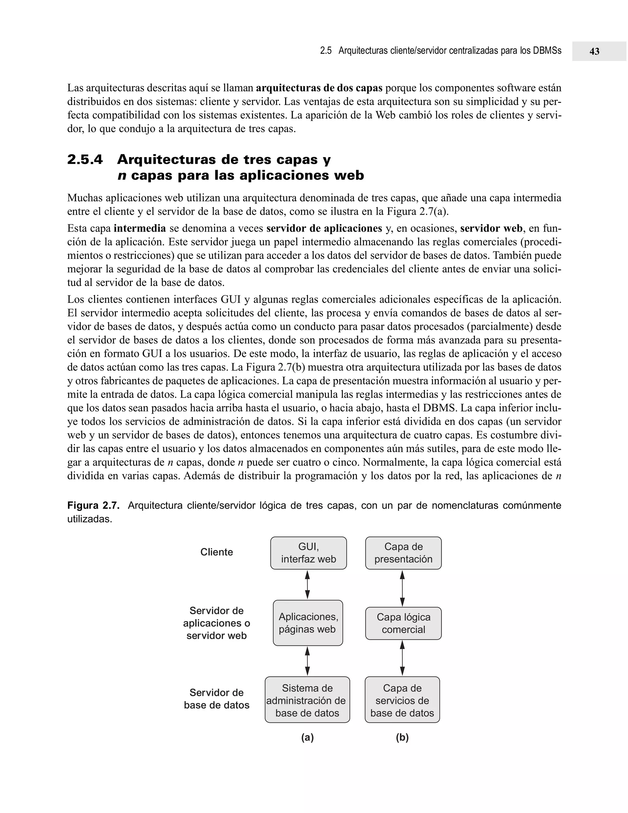 Las arquitecturas descritas aquí se llaman arquitecturas de dos capas porque los componentes software están
distribuidos en dos sistemas: cliente y servidor. Las ventajas de esta arquitectura son su simplicidad y su per-
fecta compatibilidad con los sistemas existentes. La aparición de la Web cambió los roles de clientes y servi-
dor, lo que condujo a la arquitectura de tres capas.
2.5.4 Arquitecturas de tres capas y
n capas para las aplicaciones web
Muchas aplicaciones web utilizan una arquitectura denominada de tres capas, que añade una capa intermedia
entre el cliente y el servidor de la base de datos, como se ilustra en la Figura 2.7(a).
Esta capa intermedia se denomina a veces servidor de aplicaciones y, en ocasiones, servidor web, en fun-
ción de la aplicación. Este servidor juega un papel intermedio almacenando las reglas comerciales (procedi-
mientos o restricciones) que se utilizan para acceder a los datos del servidor de bases de datos. También puede
mejorar la seguridad de la base de datos al comprobar las credenciales del cliente antes de enviar una solici-
tud al servidor de la base de datos.
Los clientes contienen interfaces GUI y algunas reglas comerciales adicionales específicas de la aplicación.
El servidor intermedio acepta solicitudes del cliente, las procesa y envía comandos de bases de datos al ser-
vidor de bases de datos, y después actúa como un conducto para pasar datos procesados (parcialmente) desde
el servidor de bases de datos a los clientes, donde son procesados de forma más avanzada para su presenta-
ción en formato GUI a los usuarios. De este modo, la interfaz de usuario, las reglas de aplicación y el acceso
de datos actúan como las tres capas. La Figura 2.7(b) muestra otra arquitectura utilizada por las bases de datos
y otros fabricantes de paquetes de aplicaciones. La capa de presentación muestra información al usuario y per-
mite la entrada de datos. La capa lógica comercial manipula las reglas intermedias y las restricciones antes de
que los datos sean pasados hacia arriba hasta el usuario, o hacia abajo, hasta el DBMS. La capa inferior inclu-
ye todos los servicios de administración de datos. Si la capa inferior está dividida en dos capas (un servidor
web y un servidor de bases de datos), entonces tenemos una arquitectura de cuatro capas. Es costumbre divi-
dir las capas entre el usuario y los datos almacenados en componentes aún más sutiles, para de este modo lle-
gar a arquitecturas de n capas, donde n puede ser cuatro o cinco. Normalmente, la capa lógica comercial está
dividida en varias capas. Además de distribuir la programación y los datos por la red, las aplicaciones de n
Figura 2.7. Arquitectura cliente/servidor lógica de tres capas, con un par de nomenclaturas comúnmente
utilizadas.
GUI,
interfaz web
Cliente
Servidor de
aplicaciones o
servidor web
Servidor de
base de datos
Aplicaciones,
páginas web
Sistema de
administración de
base de datos
Capa de
presentación
Capa lógica
comercial
Capa de
servicios de
base de datos
(a) (b)
2.5 Arquitecturas cliente/servidor centralizadas para los DBMSs 43
 