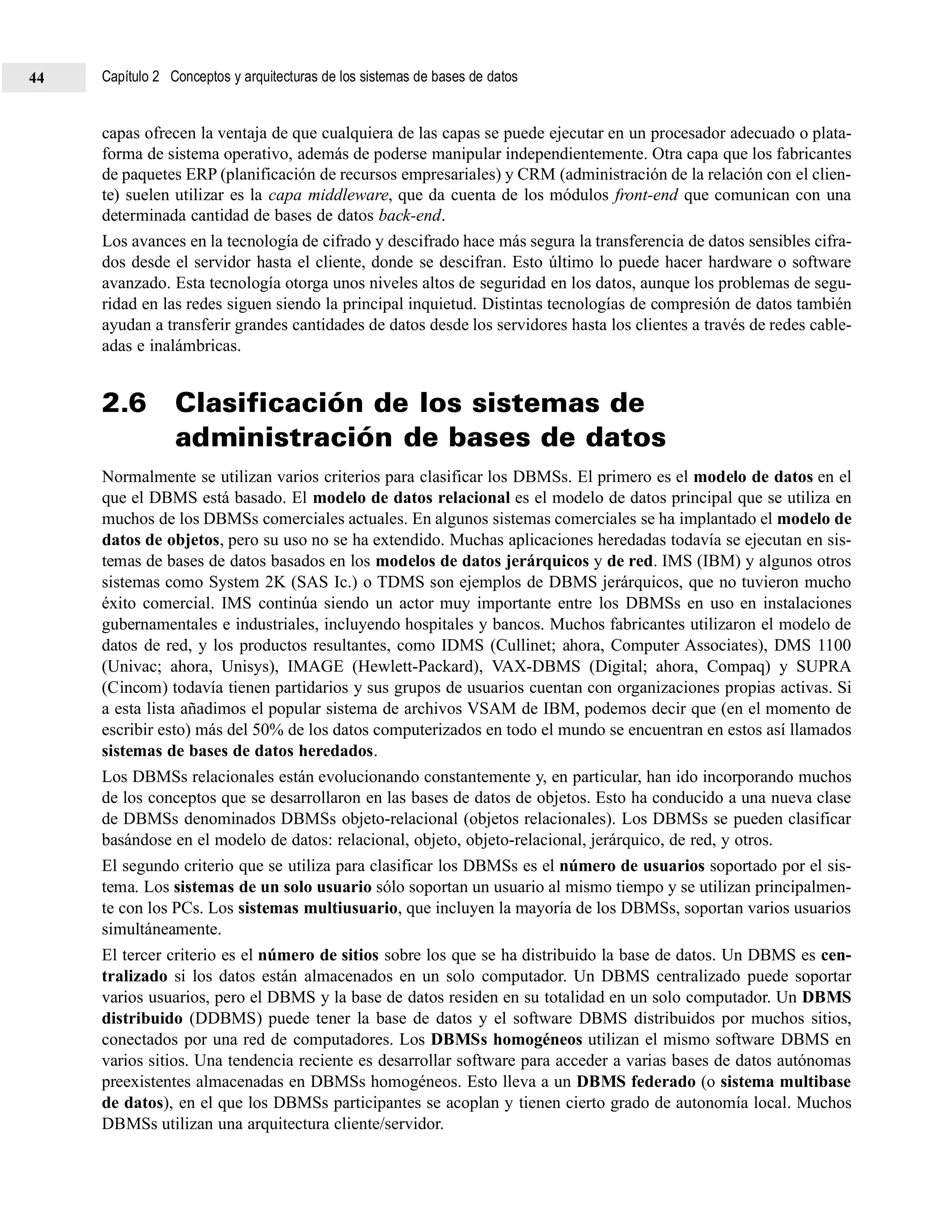capas ofrecen la ventaja de que cualquiera de las capas se puede ejecutar en un procesador adecuado o plata-
forma de sistema operativo, además de poderse manipular independientemente. Otra capa que los fabricantes
de paquetes ERP (planificación de recursos empresariales) y CRM (administración de la relación con el clien-
te) suelen utilizar es la capa middleware, que da cuenta de los módulos front-end que comunican con una
determinada cantidad de bases de datos back-end.
Los avances en la tecnología de cifrado y descifrado hace más segura la transferencia de datos sensibles cifra-
dos desde el servidor hasta el cliente, donde se descifran. Esto último lo puede hacer hardware o software
avanzado. Esta tecnología otorga unos niveles altos de seguridad en los datos, aunque los problemas de segu-
ridad en las redes siguen siendo la principal inquietud. Distintas tecnologías de compresión de datos también
ayudan a transferir grandes cantidades de datos desde los servidores hasta los clientes a través de redes cable-
adas e inalámbricas.
2.6 Clasificación de los sistemas de
administración de bases de datos
Normalmente se utilizan varios criterios para clasificar los DBMSs. El primero es el modelo de datos en el
que el DBMS está basado. El modelo de datos relacional es el modelo de datos principal que se utiliza en
muchos de los DBMSs comerciales actuales. En algunos sistemas comerciales se ha implantado el modelo de
datos de objetos, pero su uso no se ha extendido. Muchas aplicaciones heredadas todavía se ejecutan en sis-
temas de bases de datos basados en los modelos de datos jerárquicos y de red. IMS (IBM) y algunos otros
sistemas como System 2K (SAS Ic.) o TDMS son ejemplos de DBMS jerárquicos, que no tuvieron mucho
éxito comercial. IMS continúa siendo un actor muy importante entre los DBMSs en uso en instalaciones
gubernamentales e industriales, incluyendo hospitales y bancos. Muchos fabricantes utilizaron el modelo de
datos de red, y los productos resultantes, como IDMS (Cullinet; ahora, Computer Associates), DMS 1100
(Univac; ahora, Unisys), IMAGE (Hewlett-Packard), VAX-DBMS (Digital; ahora, Compaq) y SUPRA
(Cincom) todavía tienen partidarios y sus grupos de usuarios cuentan con organizaciones propias activas. Si
a esta lista añadimos el popular sistema de archivos VSAM de IBM, podemos decir que (en el momento de
escribir esto) más del 50% de los datos computerizados en todo el mundo se encuentran en estos así llamados
sistemas de bases de datos heredados.
Los DBMSs relacionales están evolucionando constantemente y, en particular, han ido incorporando muchos
de los conceptos que se desarrollaron en las bases de datos de objetos. Esto ha conducido a una nueva clase
de DBMSs denominados DBMSs objeto-relacional (objetos relacionales). Los DBMSs se pueden clasificar
basándose en el modelo de datos: relacional, objeto, objeto-relacional, jerárquico, de red, y otros.
El segundo criterio que se utiliza para clasificar los DBMSs es el número de usuarios soportado por el sis-
tema. Los sistemas de un solo usuario sólo soportan un usuario al mismo tiempo y se utilizan principalmen-
te con los PCs. Los sistemas multiusuario, que incluyen la mayoría de los DBMSs, soportan varios usuarios
simultáneamente.
El tercer criterio es el número de sitios sobre los que se ha distribuido la base de datos. Un DBMS es cen-
tralizado si los datos están almacenados en un solo computador. Un DBMS centralizado puede soportar
varios usuarios, pero el DBMS y la base de datos residen en su totalidad en un solo computador. Un DBMS
distribuido (DDBMS) puede tener la base de datos y el software DBMS distribuidos por muchos sitios,
conectados por una red de computadores. Los DBMSs homogéneos utilizan el mismo software DBMS en
varios sitios. Una tendencia reciente es desarrollar software para acceder a varias bases de datos autónomas
preexistentes almacenadas en DBMSs homogéneos. Esto lleva a un DBMS federado (o sistema multibase
de datos), en el que los DBMSs participantes se acoplan y tienen cierto grado de autonomía local. Muchos
DBMSs utilizan una arquitectura cliente/servidor.
Capítulo 2 Conceptos y arquitecturas de los sistemas de bases de datos44
 