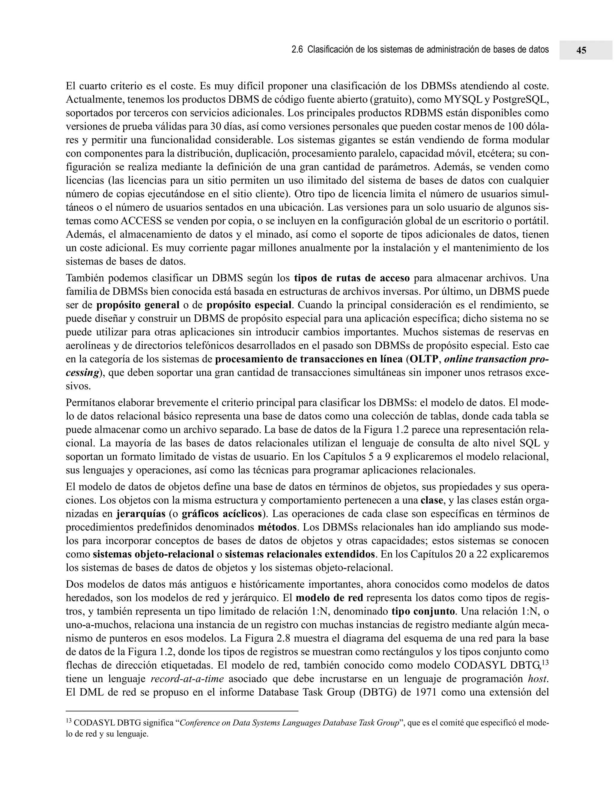 El cuarto criterio es el coste. Es muy difícil proponer una clasificación de los DBMSs atendiendo al coste.
Actualmente, tenemos los productos DBMS de código fuente abierto (gratuito), como MYSQL y PostgreSQL,
soportados por terceros con servicios adicionales. Los principales productos RDBMS están disponibles como
versiones de prueba válidas para 30 días, así como versiones personales que pueden costar menos de 100 dóla-
res y permitir una funcionalidad considerable. Los sistemas gigantes se están vendiendo de forma modular
con componentes para la distribución, duplicación, procesamiento paralelo, capacidad móvil, etcétera; su con-
figuración se realiza mediante la definición de una gran cantidad de parámetros. Además, se venden como
licencias (las licencias para un sitio permiten un uso ilimitado del sistema de bases de datos con cualquier
número de copias ejecutándose en el sitio cliente). Otro tipo de licencia limita el número de usuarios simul-
táneos o el número de usuarios sentados en una ubicación. Las versiones para un solo usuario de algunos sis-
temas como ACCESS se venden por copia, o se incluyen en la configuración global de un escritorio o portátil.
Además, el almacenamiento de datos y el minado, así como el soporte de tipos adicionales de datos, tienen
un coste adicional. Es muy corriente pagar millones anualmente por la instalación y el mantenimiento de los
sistemas de bases de datos.
También podemos clasificar un DBMS según los tipos de rutas de acceso para almacenar archivos. Una
familia de DBMSs bien conocida está basada en estructuras de archivos inversas. Por último, un DBMS puede
ser de propósito general o de propósito especial. Cuando la principal consideración es el rendimiento, se
puede diseñar y construir un DBMS de propósito especial para una aplicación específica; dicho sistema no se
puede utilizar para otras aplicaciones sin introducir cambios importantes. Muchos sistemas de reservas en
aerolíneas y de directorios telefónicos desarrollados en el pasado son DBMSs de propósito especial. Esto cae
en la categoría de los sistemas de procesamiento de transacciones en línea (OLTP, online transaction pro-
cessing), que deben soportar una gran cantidad de transacciones simultáneas sin imponer unos retrasos exce-
sivos.
Permítanos elaborar brevemente el criterio principal para clasificar los DBMSs: el modelo de datos. El mode-
lo de datos relacional básico representa una base de datos como una colección de tablas, donde cada tabla se
puede almacenar como un archivo separado. La base de datos de la Figura 1.2 parece una representación rela-
cional. La mayoría de las bases de datos relacionales utilizan el lenguaje de consulta de alto nivel SQL y
soportan un formato limitado de vistas de usuario. En los Capítulos 5 a 9 explicaremos el modelo relacional,
sus lenguajes y operaciones, así como las técnicas para programar aplicaciones relacionales.
El modelo de datos de objetos define una base de datos en términos de objetos, sus propiedades y sus opera-
ciones. Los objetos con la misma estructura y comportamiento pertenecen a una clase, y las clases están orga-
nizadas en jerarquías (o gráficos acíclicos). Las operaciones de cada clase son específicas en términos de
procedimientos predefinidos denominados métodos. Los DBMSs relacionales han ido ampliando sus mode-
los para incorporar conceptos de bases de datos de objetos y otras capacidades; estos sistemas se conocen
como sistemas objeto-relacional o sistemas relacionales extendidos. En los Capítulos 20 a 22 explicaremos
los sistemas de bases de datos de objetos y los sistemas objeto-relacional.
Dos modelos de datos más antiguos e históricamente importantes, ahora conocidos como modelos de datos
heredados, son los modelos de red y jerárquico. El modelo de red representa los datos como tipos de regis-
tros, y también representa un tipo limitado de relación 1:N, denominado tipo conjunto. Una relación 1:N, o
uno-a-muchos, relaciona una instancia de un registro con muchas instancias de registro mediante algún meca-
nismo de punteros en esos modelos. La Figura 2.8 muestra el diagrama del esquema de una red para la base
de datos de la Figura 1.2, donde los tipos de registros se muestran como rectángulos y los tipos conjunto como
flechas de dirección etiquetadas. El modelo de red, también conocido como modelo CODASYL DBTG,13
tiene un lenguaje record-at-a-time asociado que debe incrustarse en un lenguaje de programación host.
El DML de red se propuso en el informe Database Task Group (DBTG) de 1971 como una extensión del
13 CODASYL DBTG significa “Conference on Data Systems Languages Database Task Group”, que es el comité que especificó el mode-
lo de red y su lenguaje.
2.6 Clasificación de los sistemas de administración de bases de datos 45
 