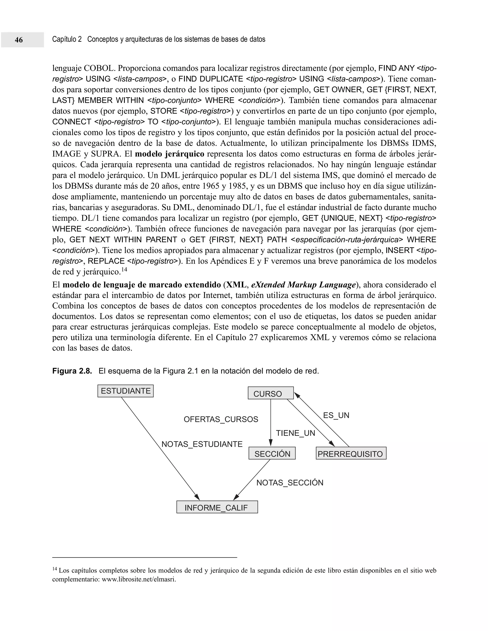 lenguaje COBOL. Proporciona comandos para localizar registros directamente (por ejemplo, FIND ANY <tipo-
registro> USING <lista-campos>, o FIND DUPLICATE <tipo-registro> USING <lista-campos>). Tiene coman-
dos para soportar conversiones dentro de los tipos conjunto (por ejemplo, GET OWNER, GET {FIRST, NEXT,
LAST} MEMBER WITHIN <tipo-conjunto> WHERE <condición>). También tiene comandos para almacenar
datos nuevos (por ejemplo, STORE <tipo-registro>) y convertirlos en parte de un tipo conjunto (por ejemplo,
CONNECT <tipo-registro> TO <tipo-conjunto>). El lenguaje también manipula muchas consideraciones adi-
cionales como los tipos de registro y los tipos conjunto, que están definidos por la posición actual del proce-
so de navegación dentro de la base de datos. Actualmente, lo utilizan principalmente los DBMSs IDMS,
IMAGE y SUPRA. El modelo jerárquico representa los datos como estructuras en forma de árboles jerár-
quicos. Cada jerarquía representa una cantidad de registros relacionados. No hay ningún lenguaje estándar
para el modelo jerárquico. Un DML jerárquico popular es DL/1 del sistema IMS, que dominó el mercado de
los DBMSs durante más de 20 años, entre 1965 y 1985, y es un DBMS que incluso hoy en día sigue utilizán-
dose ampliamente, manteniendo un porcentaje muy alto de datos en bases de datos gubernamentales, sanita-
rias, bancarias y aseguradoras. Su DML, denominado DL/1, fue el estándar industrial de facto durante mucho
tiempo. DL/1 tiene comandos para localizar un registro (por ejemplo, GET {UNIQUE, NEXT} <tipo-registro>
WHERE <condición>). También ofrece funciones de navegación para navegar por las jerarquías (por ejem-
plo, GET NEXT WITHIN PARENT o GET {FIRST, NEXT} PATH <especificación-ruta-jerárquica> WHERE
<condición>). Tiene los medios apropiados para almacenar y actualizar registros (por ejemplo, INSERT <tipo-
registro>, REPLACE <tipo-registro>). En los Apéndices E y F veremos una breve panorámica de los modelos
de red y jerárquico.14
El modelo de lenguaje de marcado extendido (XML, eXtended Markup Language), ahora considerado el
estándar para el intercambio de datos por Internet, también utiliza estructuras en forma de árbol jerárquico.
Combina los conceptos de bases de datos con conceptos procedentes de los modelos de representación de
documentos. Los datos se representan como elementos; con el uso de etiquetas, los datos se pueden anidar
para crear estructuras jerárquicas complejas. Este modelo se parece conceptualmente al modelo de objetos,
pero utiliza una terminología diferente. En el Capítulo 27 explicaremos XML y veremos cómo se relaciona
con las bases de datos.
Figura 2.8. El esquema de la Figura 2.1 en la notación del modelo de red.
14 Los capítulos completos sobre los modelos de red y jerárquico de la segunda edición de este libro están disponibles en el sitio web
complementario: www.librosite.net/elmasri.
INFORME_CALIF
SECCIÓN
OFERTAS_CURSOS
NOTAS_ESTUDIANTE
TIENE_UN
ES_UN
PRERREQUISITO
NOTAS_SECCIÓN
ESTUDIANTE CURSO
Capítulo 2 Conceptos y arquitecturas de los sistemas de bases de datos46
 