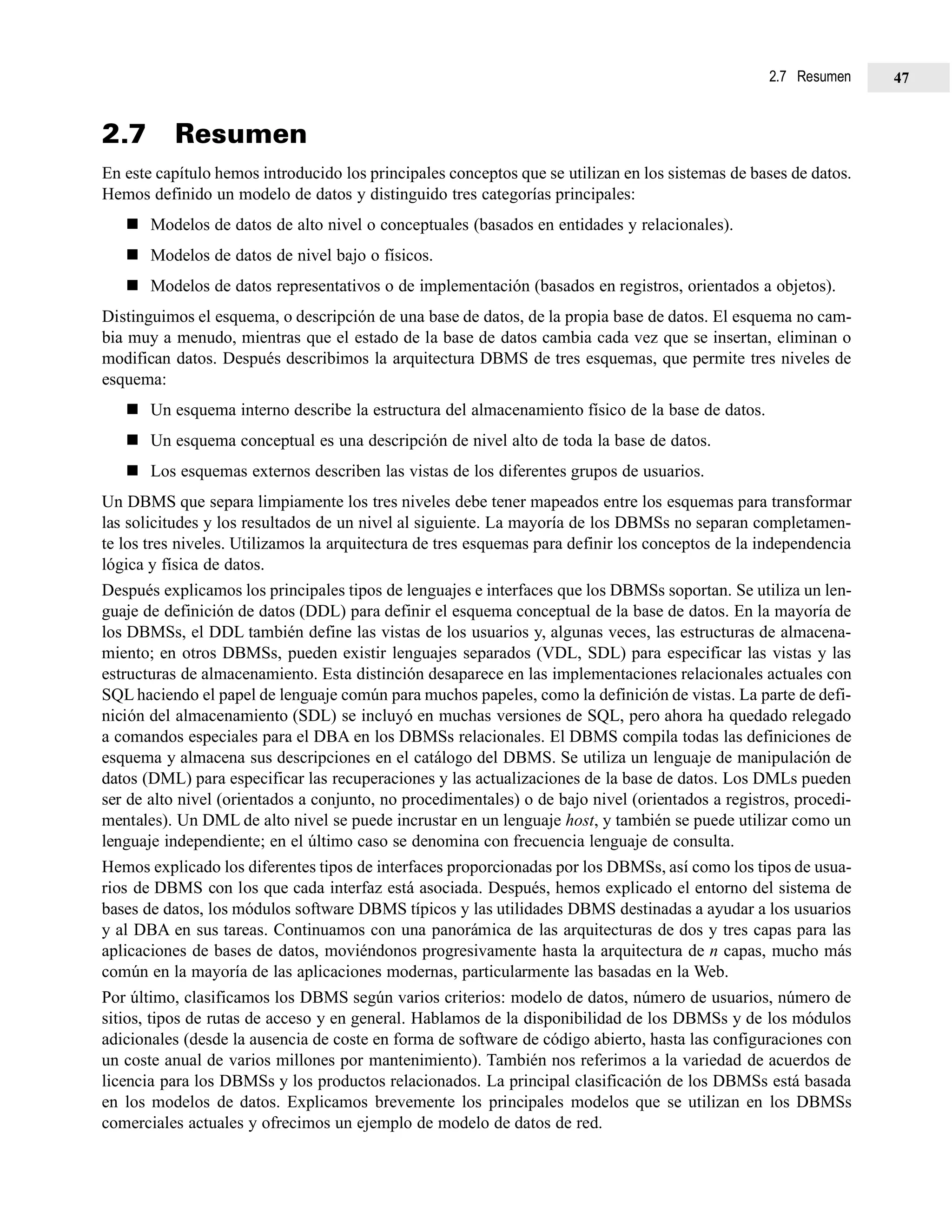2.7 Resumen
En este capítulo hemos introducido los principales conceptos que se utilizan en los sistemas de bases de datos.
Hemos definido un modelo de datos y distinguido tres categorías principales:
Modelos de datos de alto nivel o conceptuales (basados en entidades y relacionales).
Modelos de datos de nivel bajo o físicos.
Modelos de datos representativos o de implementación (basados en registros, orientados a objetos).
Distinguimos el esquema, o descripción de una base de datos, de la propia base de datos. El esquema no cam-
bia muy a menudo, mientras que el estado de la base de datos cambia cada vez que se insertan, eliminan o
modifican datos. Después describimos la arquitectura DBMS de tres esquemas, que permite tres niveles de
esquema:
Un esquema interno describe la estructura del almacenamiento físico de la base de datos.
Un esquema conceptual es una descripción de nivel alto de toda la base de datos.
Los esquemas externos describen las vistas de los diferentes grupos de usuarios.
Un DBMS que separa limpiamente los tres niveles debe tener mapeados entre los esquemas para transformar
las solicitudes y los resultados de un nivel al siguiente. La mayoría de los DBMSs no separan completamen-
te los tres niveles. Utilizamos la arquitectura de tres esquemas para definir los conceptos de la independencia
lógica y física de datos.
Después explicamos los principales tipos de lenguajes e interfaces que los DBMSs soportan. Se utiliza un len-
guaje de definición de datos (DDL) para definir el esquema conceptual de la base de datos. En la mayoría de
los DBMSs, el DDL también define las vistas de los usuarios y, algunas veces, las estructuras de almacena-
miento; en otros DBMSs, pueden existir lenguajes separados (VDL, SDL) para especificar las vistas y las
estructuras de almacenamiento. Esta distinción desaparece en las implementaciones relacionales actuales con
SQL haciendo el papel de lenguaje común para muchos papeles, como la definición de vistas. La parte de defi-
nición del almacenamiento (SDL) se incluyó en muchas versiones de SQL, pero ahora ha quedado relegado
a comandos especiales para el DBA en los DBMSs relacionales. El DBMS compila todas las definiciones de
esquema y almacena sus descripciones en el catálogo del DBMS. Se utiliza un lenguaje de manipulación de
datos (DML) para especificar las recuperaciones y las actualizaciones de la base de datos. Los DMLs pueden
ser de alto nivel (orientados a conjunto, no procedimentales) o de bajo nivel (orientados a registros, procedi-
mentales). Un DML de alto nivel se puede incrustar en un lenguaje host, y también se puede utilizar como un
lenguaje independiente; en el último caso se denomina con frecuencia lenguaje de consulta.
Hemos explicado los diferentes tipos de interfaces proporcionadas por los DBMSs, así como los tipos de usua-
rios de DBMS con los que cada interfaz está asociada. Después, hemos explicado el entorno del sistema de
bases de datos, los módulos software DBMS típicos y las utilidades DBMS destinadas a ayudar a los usuarios
y al DBA en sus tareas. Continuamos con una panorámica de las arquitecturas de dos y tres capas para las
aplicaciones de bases de datos, moviéndonos progresivamente hasta la arquitectura de n capas, mucho más
común en la mayoría de las aplicaciones modernas, particularmente las basadas en la Web.
Por último, clasificamos los DBMS según varios criterios: modelo de datos, número de usuarios, número de
sitios, tipos de rutas de acceso y en general. Hablamos de la disponibilidad de los DBMSs y de los módulos
adicionales (desde la ausencia de coste en forma de software de código abierto, hasta las configuraciones con
un coste anual de varios millones por mantenimiento). También nos referimos a la variedad de acuerdos de
licencia para los DBMSs y los productos relacionados. La principal clasificación de los DBMSs está basada
en los modelos de datos. Explicamos brevemente los principales modelos que se utilizan en los DBMSs
comerciales actuales y ofrecimos un ejemplo de modelo de datos de red.
2.7 Resumen 47
 