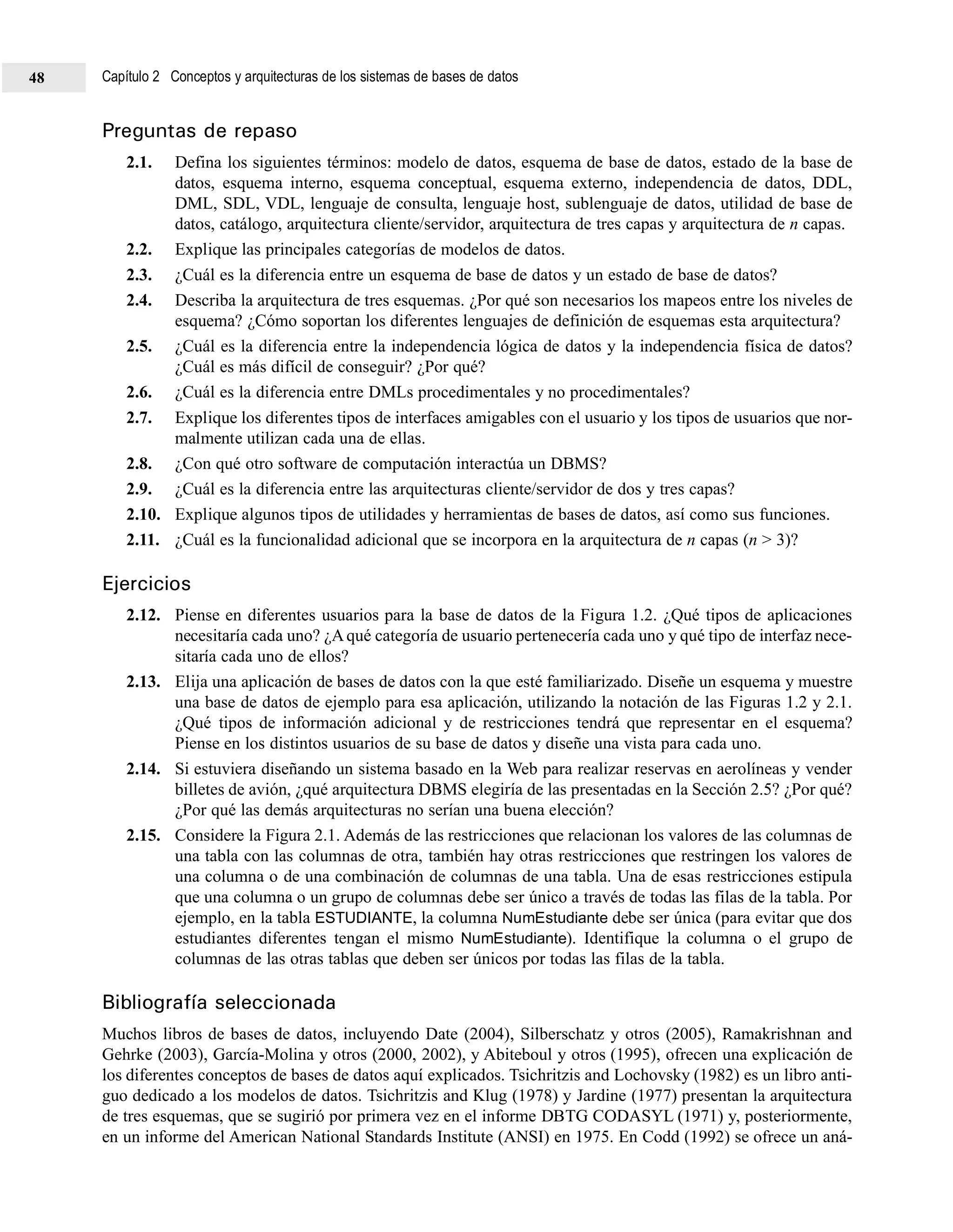 Preguntas de repaso
2.1. Defina los siguientes términos: modelo de datos, esquema de base de datos, estado de la base de
datos, esquema interno, esquema conceptual, esquema externo, independencia de datos, DDL,
DML, SDL, VDL, lenguaje de consulta, lenguaje host, sublenguaje de datos, utilidad de base de
datos, catálogo, arquitectura cliente/servidor, arquitectura de tres capas y arquitectura de n capas.
2.2. Explique las principales categorías de modelos de datos.
2.3. ¿Cuál es la diferencia entre un esquema de base de datos y un estado de base de datos?
2.4. Describa la arquitectura de tres esquemas. ¿Por qué son necesarios los mapeos entre los niveles de
esquema? ¿Cómo soportan los diferentes lenguajes de definición de esquemas esta arquitectura?
2.5. ¿Cuál es la diferencia entre la independencia lógica de datos y la independencia física de datos?
¿Cuál es más difícil de conseguir? ¿Por qué?
2.6. ¿Cuál es la diferencia entre DMLs procedimentales y no procedimentales?
2.7. Explique los diferentes tipos de interfaces amigables con el usuario y los tipos de usuarios que nor-
malmente utilizan cada una de ellas.
2.8. ¿Con qué otro software de computación interactúa un DBMS?
2.9. ¿Cuál es la diferencia entre las arquitecturas cliente/servidor de dos y tres capas?
2.10. Explique algunos tipos de utilidades y herramientas de bases de datos, así como sus funciones.
2.11. ¿Cuál es la funcionalidad adicional que se incorpora en la arquitectura de n capas (n > 3)?
Ejercicios
2.12. Piense en diferentes usuarios para la base de datos de la Figura 1.2. ¿Qué tipos de aplicaciones
necesitaría cada uno? ¿Aqué categoría de usuario pertenecería cada uno y qué tipo de interfaz nece-
sitaría cada uno de ellos?
2.13. Elija una aplicación de bases de datos con la que esté familiarizado. Diseñe un esquema y muestre
una base de datos de ejemplo para esa aplicación, utilizando la notación de las Figuras 1.2 y 2.1.
¿Qué tipos de información adicional y de restricciones tendrá que representar en el esquema?
Piense en los distintos usuarios de su base de datos y diseñe una vista para cada uno.
2.14. Si estuviera diseñando un sistema basado en la Web para realizar reservas en aerolíneas y vender
billetes de avión, ¿qué arquitectura DBMS elegiría de las presentadas en la Sección 2.5? ¿Por qué?
¿Por qué las demás arquitecturas no serían una buena elección?
2.15. Considere la Figura 2.1. Además de las restricciones que relacionan los valores de las columnas de
una tabla con las columnas de otra, también hay otras restricciones que restringen los valores de
una columna o de una combinación de columnas de una tabla. Una de esas restricciones estipula
que una columna o un grupo de columnas debe ser único a través de todas las filas de la tabla. Por
ejemplo, en la tabla ESTUDIANTE, la columna NumEstudiante debe ser única (para evitar que dos
estudiantes diferentes tengan el mismo NumEstudiante). Identifique la columna o el grupo de
columnas de las otras tablas que deben ser únicos por todas las filas de la tabla.
Bibliografía seleccionada
Muchos libros de bases de datos, incluyendo Date (2004), Silberschatz y otros (2005), Ramakrishnan and
Gehrke (2003), García-Molina y otros (2000, 2002), y Abiteboul y otros (1995), ofrecen una explicación de
los diferentes conceptos de bases de datos aquí explicados. Tsichritzis and Lochovsky (1982) es un libro anti-
guo dedicado a los modelos de datos. Tsichritzis and Klug (1978) y Jardine (1977) presentan la arquitectura
de tres esquemas, que se sugirió por primera vez en el informe DBTG CODASYL (1971) y, posteriormente,
en un informe del American National Standards Institute (ANSI) en 1975. En Codd (1992) se ofrece un aná-
Capítulo 2 Conceptos y arquitecturas de los sistemas de bases de datos48
 