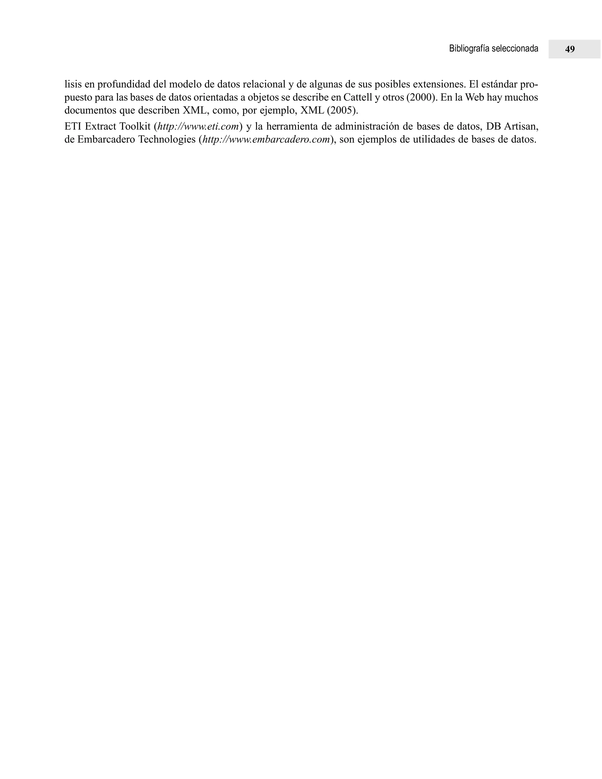 lisis en profundidad del modelo de datos relacional y de algunas de sus posibles extensiones. El estándar pro-
puesto para las bases de datos orientadas a objetos se describe en Cattell y otros (2000). En la Web hay muchos
documentos que describen XML, como, por ejemplo, XML (2005).
ETI Extract Toolkit (http://www.eti.com) y la herramienta de administración de bases de datos, DB Artisan,
de Embarcadero Technologies (http://www.embarcadero.com), son ejemplos de utilidades de bases de datos.
Bibliografía seleccionada 49
 