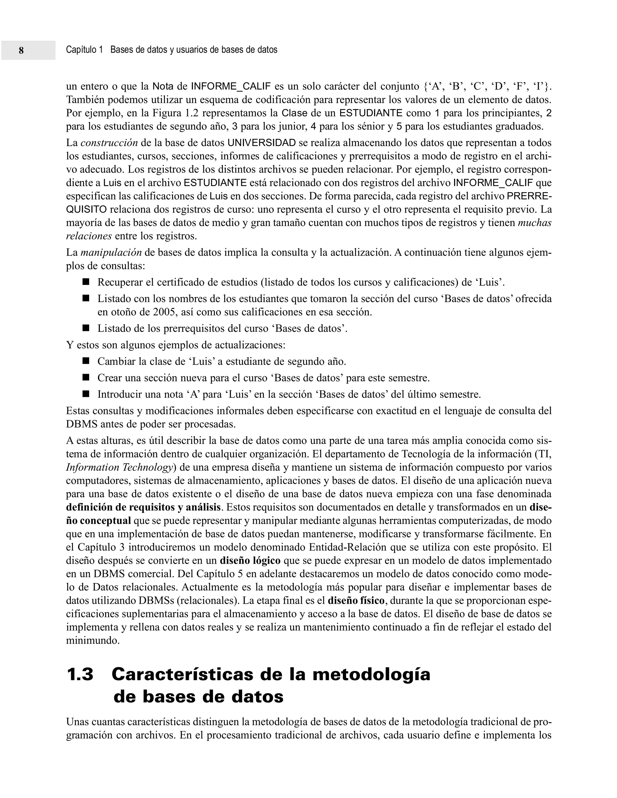 un entero o que la Nota de INFORME_CALIF es un solo carácter del conjunto {‘A’, ‘B’, ‘C’, ‘D’, ‘F’, ‘I’}.
También podemos utilizar un esquema de codificación para representar los valores de un elemento de datos.
Por ejemplo, en la Figura 1.2 representamos la Clase de un ESTUDIANTE como 1 para los principiantes, 2
para los estudiantes de segundo año, 3 para los junior, 4 para los sénior y 5 para los estudiantes graduados.
La construcción de la base de datos UNIVERSIDAD se realiza almacenando los datos que representan a todos
los estudiantes, cursos, secciones, informes de calificaciones y prerrequisitos a modo de registro en el archi-
vo adecuado. Los registros de los distintos archivos se pueden relacionar. Por ejemplo, el registro correspon-
diente a Luis en el archivo ESTUDIANTE está relacionado con dos registros del archivo INFORME_CALIF que
especifican las calificaciones de Luis en dos secciones. De forma parecida, cada registro del archivo PRERRE-
QUISITO relaciona dos registros de curso: uno representa el curso y el otro representa el requisito previo. La
mayoría de las bases de datos de medio y gran tamaño cuentan con muchos tipos de registros y tienen muchas
relaciones entre los registros.
La manipulación de bases de datos implica la consulta y la actualización. A continuación tiene algunos ejem-
plos de consultas:
Recuperar el certificado de estudios (listado de todos los cursos y calificaciones) de ‘Luis’.
Listado con los nombres de los estudiantes que tomaron la sección del curso ‘Bases de datos’ ofrecida
en otoño de 2005, así como sus calificaciones en esa sección.
Listado de los prerrequisitos del curso ‘Bases de datos’.
Y estos son algunos ejemplos de actualizaciones:
Cambiar la clase de ‘Luis’ a estudiante de segundo año.
Crear una sección nueva para el curso ‘Bases de datos’ para este semestre.
Introducir una nota ‘A’ para ‘Luis’ en la sección ‘Bases de datos’ del último semestre.
Estas consultas y modificaciones informales deben especificarse con exactitud en el lenguaje de consulta del
DBMS antes de poder ser procesadas.
A estas alturas, es útil describir la base de datos como una parte de una tarea más amplia conocida como sis-
tema de información dentro de cualquier organización. El departamento de Tecnología de la información (TI,
Information Technology) de una empresa diseña y mantiene un sistema de información compuesto por varios
computadores, sistemas de almacenamiento, aplicaciones y bases de datos. El diseño de una aplicación nueva
para una base de datos existente o el diseño de una base de datos nueva empieza con una fase denominada
definición de requisitos y análisis. Estos requisitos son documentados en detalle y transformados en un dise-
ño conceptual que se puede representar y manipular mediante algunas herramientas computerizadas, de modo
que en una implementación de base de datos puedan mantenerse, modificarse y transformarse fácilmente. En
el Capítulo 3 introduciremos un modelo denominado Entidad-Relación que se utiliza con este propósito. El
diseño después se convierte en un diseño lógico que se puede expresar en un modelo de datos implementado
en un DBMS comercial. Del Capítulo 5 en adelante destacaremos un modelo de datos conocido como mode-
lo de Datos relacionales. Actualmente es la metodología más popular para diseñar e implementar bases de
datos utilizando DBMSs (relacionales). La etapa final es el diseño físico, durante la que se proporcionan espe-
cificaciones suplementarias para el almacenamiento y acceso a la base de datos. El diseño de base de datos se
implementa y rellena con datos reales y se realiza un mantenimiento continuado a fin de reflejar el estado del
minimundo.
1.3 Características de la metodología
de bases de datos
Unas cuantas características distinguen la metodología de bases de datos de la metodología tradicional de pro-
gramación con archivos. En el procesamiento tradicional de archivos, cada usuario define e implementa los
Capítulo 1 Bases de datos y usuarios de bases de datos8
 