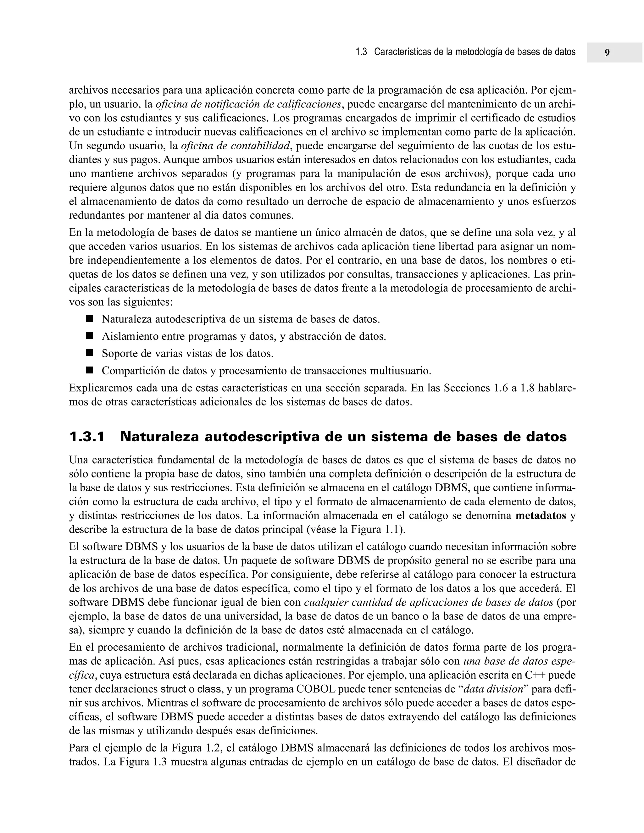 archivos necesarios para una aplicación concreta como parte de la programación de esa aplicación. Por ejem-
plo, un usuario, la oficina de notificación de calificaciones, puede encargarse del mantenimiento de un archi-
vo con los estudiantes y sus calificaciones. Los programas encargados de imprimir el certificado de estudios
de un estudiante e introducir nuevas calificaciones en el archivo se implementan como parte de la aplicación.
Un segundo usuario, la oficina de contabilidad, puede encargarse del seguimiento de las cuotas de los estu-
diantes y sus pagos. Aunque ambos usuarios están interesados en datos relacionados con los estudiantes, cada
uno mantiene archivos separados (y programas para la manipulación de esos archivos), porque cada uno
requiere algunos datos que no están disponibles en los archivos del otro. Esta redundancia en la definición y
el almacenamiento de datos da como resultado un derroche de espacio de almacenamiento y unos esfuerzos
redundantes por mantener al día datos comunes.
En la metodología de bases de datos se mantiene un único almacén de datos, que se define una sola vez, y al
que acceden varios usuarios. En los sistemas de archivos cada aplicación tiene libertad para asignar un nom-
bre independientemente a los elementos de datos. Por el contrario, en una base de datos, los nombres o eti-
quetas de los datos se definen una vez, y son utilizados por consultas, transacciones y aplicaciones. Las prin-
cipales características de la metodología de bases de datos frente a la metodología de procesamiento de archi-
vos son las siguientes:
Naturaleza autodescriptiva de un sistema de bases de datos.
Aislamiento entre programas y datos, y abstracción de datos.
Soporte de varias vistas de los datos.
Compartición de datos y procesamiento de transacciones multiusuario.
Explicaremos cada una de estas características en una sección separada. En las Secciones 1.6 a 1.8 hablare-
mos de otras características adicionales de los sistemas de bases de datos.
1.3.1 Naturaleza autodescriptiva de un sistema de bases de datos
Una característica fundamental de la metodología de bases de datos es que el sistema de bases de datos no
sólo contiene la propia base de datos, sino también una completa definición o descripción de la estructura de
la base de datos y sus restricciones. Esta definición se almacena en el catálogo DBMS, que contiene informa-
ción como la estructura de cada archivo, el tipo y el formato de almacenamiento de cada elemento de datos,
y distintas restricciones de los datos. La información almacenada en el catálogo se denomina metadatos y
describe la estructura de la base de datos principal (véase la Figura 1.1).
El software DBMS y los usuarios de la base de datos utilizan el catálogo cuando necesitan información sobre
la estructura de la base de datos. Un paquete de software DBMS de propósito general no se escribe para una
aplicación de base de datos específica. Por consiguiente, debe referirse al catálogo para conocer la estructura
de los archivos de una base de datos específica, como el tipo y el formato de los datos a los que accederá. El
software DBMS debe funcionar igual de bien con cualquier cantidad de aplicaciones de bases de datos (por
ejemplo, la base de datos de una universidad, la base de datos de un banco o la base de datos de una empre-
sa), siempre y cuando la definición de la base de datos esté almacenada en el catálogo.
En el procesamiento de archivos tradicional, normalmente la definición de datos forma parte de los progra-
mas de aplicación. Así pues, esas aplicaciones están restringidas a trabajar sólo con una base de datos espe-
cífica, cuya estructura está declarada en dichas aplicaciones. Por ejemplo, una aplicación escrita en C++ puede
tener declaraciones struct o class, y un programa COBOL puede tener sentencias de “data division” para defi-
nir sus archivos. Mientras el software de procesamiento de archivos sólo puede acceder a bases de datos espe-
cíficas, el software DBMS puede acceder a distintas bases de datos extrayendo del catálogo las definiciones
de las mismas y utilizando después esas definiciones.
Para el ejemplo de la Figura 1.2, el catálogo DBMS almacenará las definiciones de todos los archivos mos-
trados. La Figura 1.3 muestra algunas entradas de ejemplo en un catálogo de base de datos. El diseñador de
1.3 Características de la metodología de bases de datos 9
 