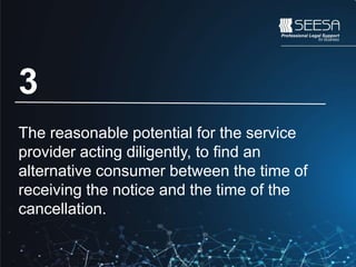 A reasonable cancellation penalty is calculated with the
following criteria:
1. The nature of the goods or services that were reserved or
booked.
2. The length of notice of cancellation provided by the consumer.
3. The reasonable potential for the service provider acting diligently,
to find an alternative consumer between the time of receiving the
notice and the time of the cancellation.
4. The general practice of the relevant industry.
3
The reasonable potential for the service
provider acting diligently, to find an
alternative consumer between the time of
receiving the notice and the time of the
cancellation.
 