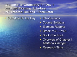 Welcome to Chemistry I – Day IWelcome to Chemistry I – Day I
Portland Evening ScholarsPortland Evening Scholars
Mr. Treothe Bullock - InstructorMr. Treothe Bullock - Instructor
• Schedule for the DaySchedule for the Day • IntroductionsIntroductions
• Course SyllabusCourse Syllabus
• Element ReportsElement Reports
• Break 7:30 – 7:45Break 7:30 – 7:45
• Book CheckoutBook Checkout
• Overview of Chapter IOverview of Chapter I
Matter & ChangeMatter & Change
• Research TimeResearch Time
 