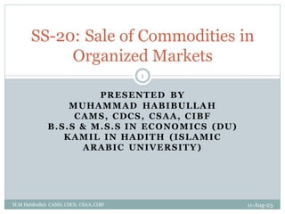 PRESENTED BY
MUHAMMAD HABIBULLAH
CAMS, CDCS, CSAA, CIBF
B.S.S & M.S.S IN ECONOMICS (DU)
KAMIL IN HADITH (ISLAMIC
ARABIC UNIVERSITY)
11-Aug-23
M.M Habibullah CAMS, CDCS, CSAA, CIBF
1
SS-20: Sale of Commodities in
Organized Markets
 