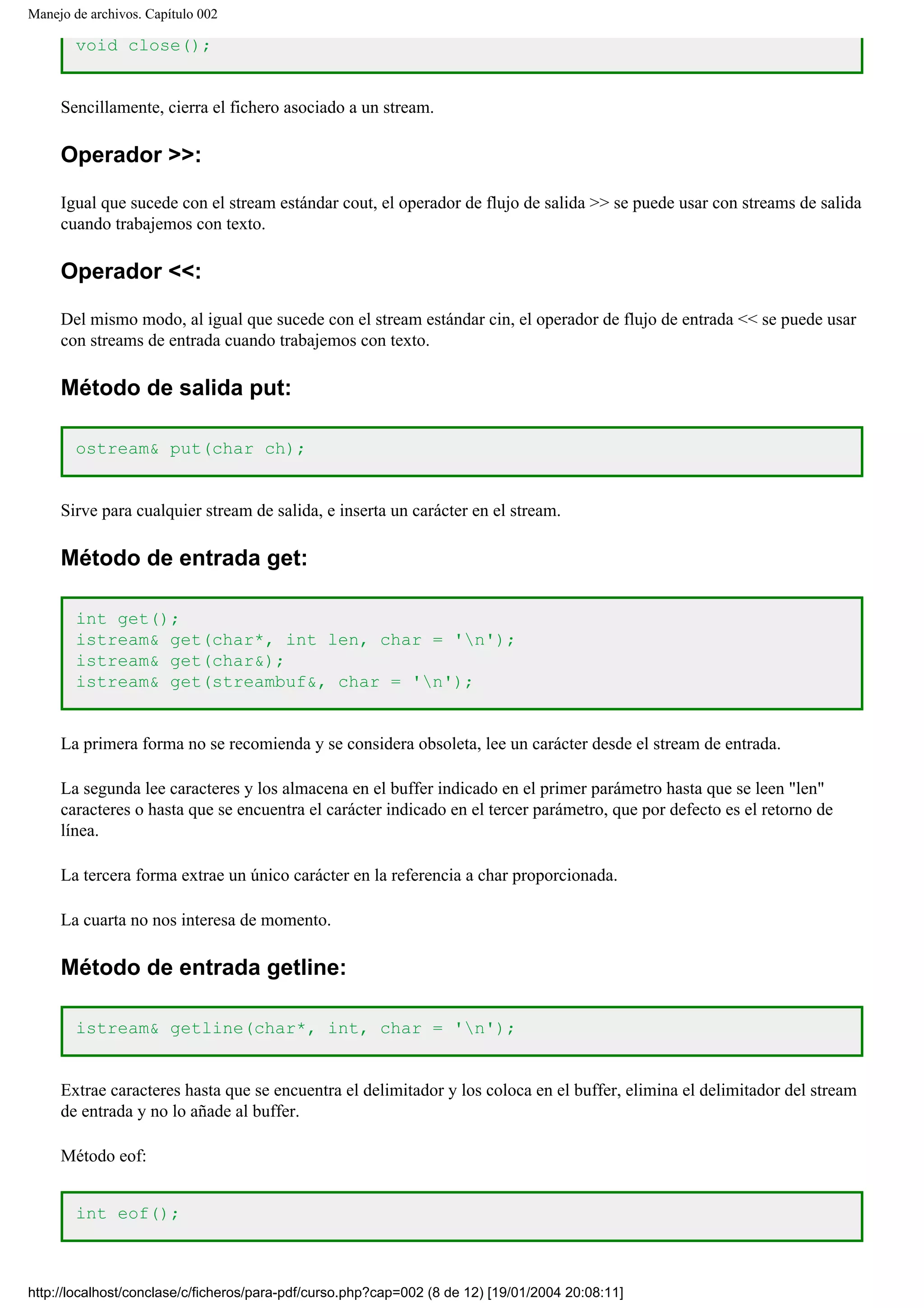 Manejo de archivos. Capítulo 002
void close();
Sencillamente, cierra el fichero asociado a un stream.
Operador >>:
Igual que sucede con el stream estándar cout, el operador de flujo de salida >> se puede usar con streams de salida
cuando trabajemos con texto.
Operador <<:
Del mismo modo, al igual que sucede con el stream estándar cin, el operador de flujo de entrada << se puede usar
con streams de entrada cuando trabajemos con texto.
Método de salida put:
ostream& put(char ch);
Sirve para cualquier stream de salida, e inserta un carácter en el stream.
Método de entrada get:
int get();
istream& get(char*, int len, char = 'n');
istream& get(char&);
istream& get(streambuf&, char = 'n');
La primera forma no se recomienda y se considera obsoleta, lee un carácter desde el stream de entrada.
La segunda lee caracteres y los almacena en el buffer indicado en el primer parámetro hasta que se leen "len"
caracteres o hasta que se encuentra el carácter indicado en el tercer parámetro, que por defecto es el retorno de
línea.
La tercera forma extrae un único carácter en la referencia a char proporcionada.
La cuarta no nos interesa de momento.
Método de entrada getline:
istream& getline(char*, int, char = 'n');
Extrae caracteres hasta que se encuentra el delimitador y los coloca en el buffer, elimina el delimitador del stream
de entrada y no lo añade al buffer.
Método eof:
int eof();
http://localhost/conclase/c/ficheros/para-pdf/curso.php?cap=002 (8 de 12) [19/01/2004 20:08:11]
 