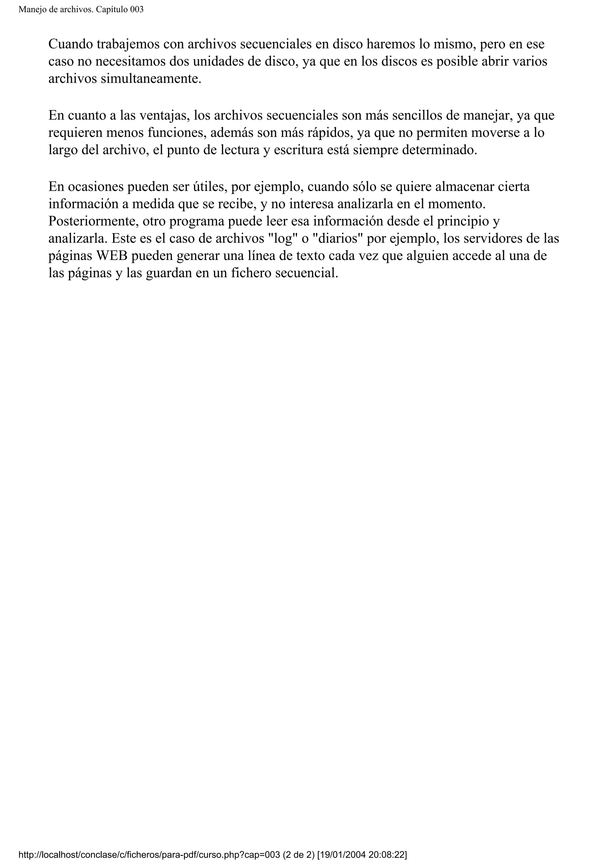 Manejo de archivos. Capítulo 003
Cuando trabajemos con archivos secuenciales en disco haremos lo mismo, pero en ese
caso no necesitamos dos unidades de disco, ya que en los discos es posible abrir varios
archivos simultaneamente.
En cuanto a las ventajas, los archivos secuenciales son más sencillos de manejar, ya que
requieren menos funciones, además son más rápidos, ya que no permiten moverse a lo
largo del archivo, el punto de lectura y escritura está siempre determinado.
En ocasiones pueden ser útiles, por ejemplo, cuando sólo se quiere almacenar cierta
información a medida que se recibe, y no interesa analizarla en el momento.
Posteriormente, otro programa puede leer esa información desde el principio y
analizarla. Este es el caso de archivos "log" o "diarios" por ejemplo, los servidores de las
páginas WEB pueden generar una línea de texto cada vez que alguien accede al una de
las páginas y las guardan en un fichero secuencial.
http://localhost/conclase/c/ficheros/para-pdf/curso.php?cap=003 (2 de 2) [19/01/2004 20:08:22]
 
