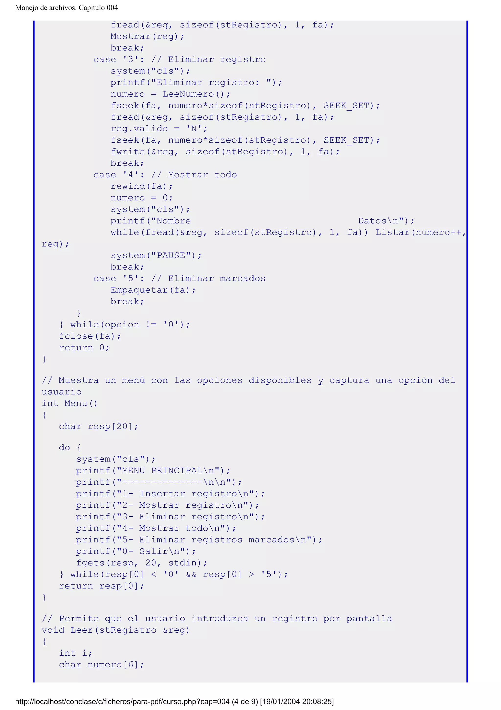 Manejo de archivos. Capítulo 004
fread(&reg, sizeof(stRegistro), 1, fa);
Mostrar(reg);
break;
case '3': // Eliminar registro
system("cls");
printf("Eliminar registro: ");
numero = LeeNumero();
fseek(fa, numero*sizeof(stRegistro), SEEK_SET);
fread(&reg, sizeof(stRegistro), 1, fa);
reg.valido = 'N';
fseek(fa, numero*sizeof(stRegistro), SEEK_SET);
fwrite(&reg, sizeof(stRegistro), 1, fa);
break;
case '4': // Mostrar todo
rewind(fa);
numero = 0;
system("cls");
printf("Nombre Datosn");
while(fread(&reg, sizeof(stRegistro), 1, fa)) Listar(numero++,
reg);
system("PAUSE");
break;
case '5': // Eliminar marcados
Empaquetar(fa);
break;
}
} while(opcion != '0');
fclose(fa);
return 0;
}
// Muestra un menú con las opciones disponibles y captura una opción del
usuario
int Menu()
{
char resp[20];
do {
system("cls");
printf("MENU PRINCIPALn");
printf("--------------nn");
printf("1- Insertar registron");
printf("2- Mostrar registron");
printf("3- Eliminar registron");
printf("4- Mostrar todon");
printf("5- Eliminar registros marcadosn");
printf("0- Salirn");
fgets(resp, 20, stdin);
} while(resp[0] < '0' && resp[0] > '5');
return resp[0];
}
// Permite que el usuario introduzca un registro por pantalla
void Leer(stRegistro &reg)
{
int i;
char numero[6];
http://localhost/conclase/c/ficheros/para-pdf/curso.php?cap=004 (4 de 9) [19/01/2004 20:08:25]
 