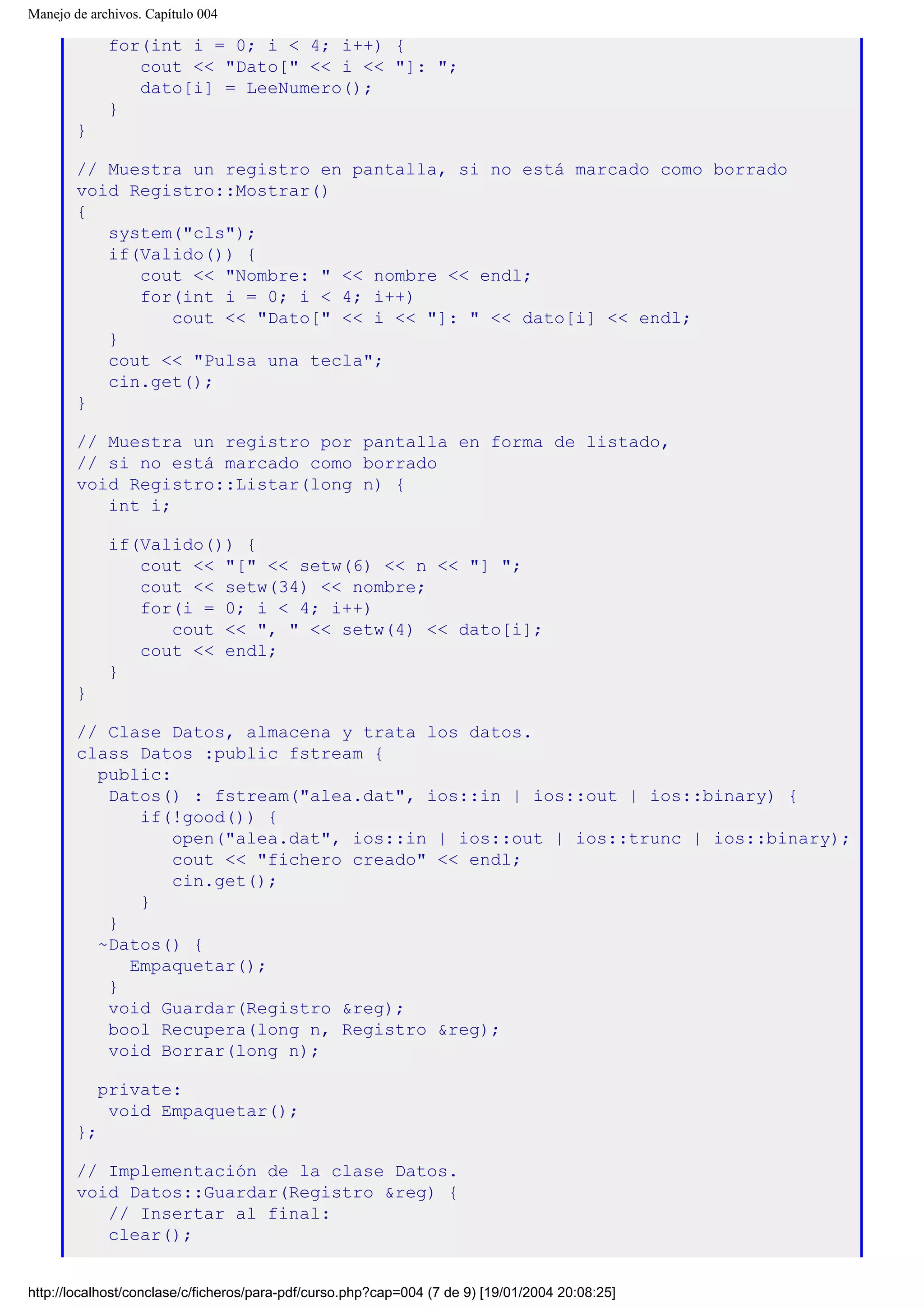 Manejo de archivos. Capítulo 004
for(int i = 0; i < 4; i++) {
cout << "Dato[" << i << "]: ";
dato[i] = LeeNumero();
}
}
// Muestra un registro en pantalla, si no está marcado como borrado
void Registro::Mostrar()
{
system("cls");
if(Valido()) {
cout << "Nombre: " << nombre << endl;
for(int i = 0; i < 4; i++)
cout << "Dato[" << i << "]: " << dato[i] << endl;
}
cout << "Pulsa una tecla";
cin.get();
}
// Muestra un registro por pantalla en forma de listado,
// si no está marcado como borrado
void Registro::Listar(long n) {
int i;
if(Valido()) {
cout << "[" << setw(6) << n << "] ";
cout << setw(34) << nombre;
for(i = 0; i < 4; i++)
cout << ", " << setw(4) << dato[i];
cout << endl;
}
}
// Clase Datos, almacena y trata los datos.
class Datos :public fstream {
public:
Datos() : fstream("alea.dat", ios::in | ios::out | ios::binary) {
if(!good()) {
open("alea.dat", ios::in | ios::out | ios::trunc | ios::binary);
cout << "fichero creado" << endl;
cin.get();
}
}
~Datos() {
Empaquetar();
}
void Guardar(Registro &reg);
bool Recupera(long n, Registro &reg);
void Borrar(long n);
private:
void Empaquetar();
};
// Implementación de la clase Datos.
void Datos::Guardar(Registro &reg) {
// Insertar al final:
clear();
http://localhost/conclase/c/ficheros/para-pdf/curso.php?cap=004 (7 de 9) [19/01/2004 20:08:25]
 
