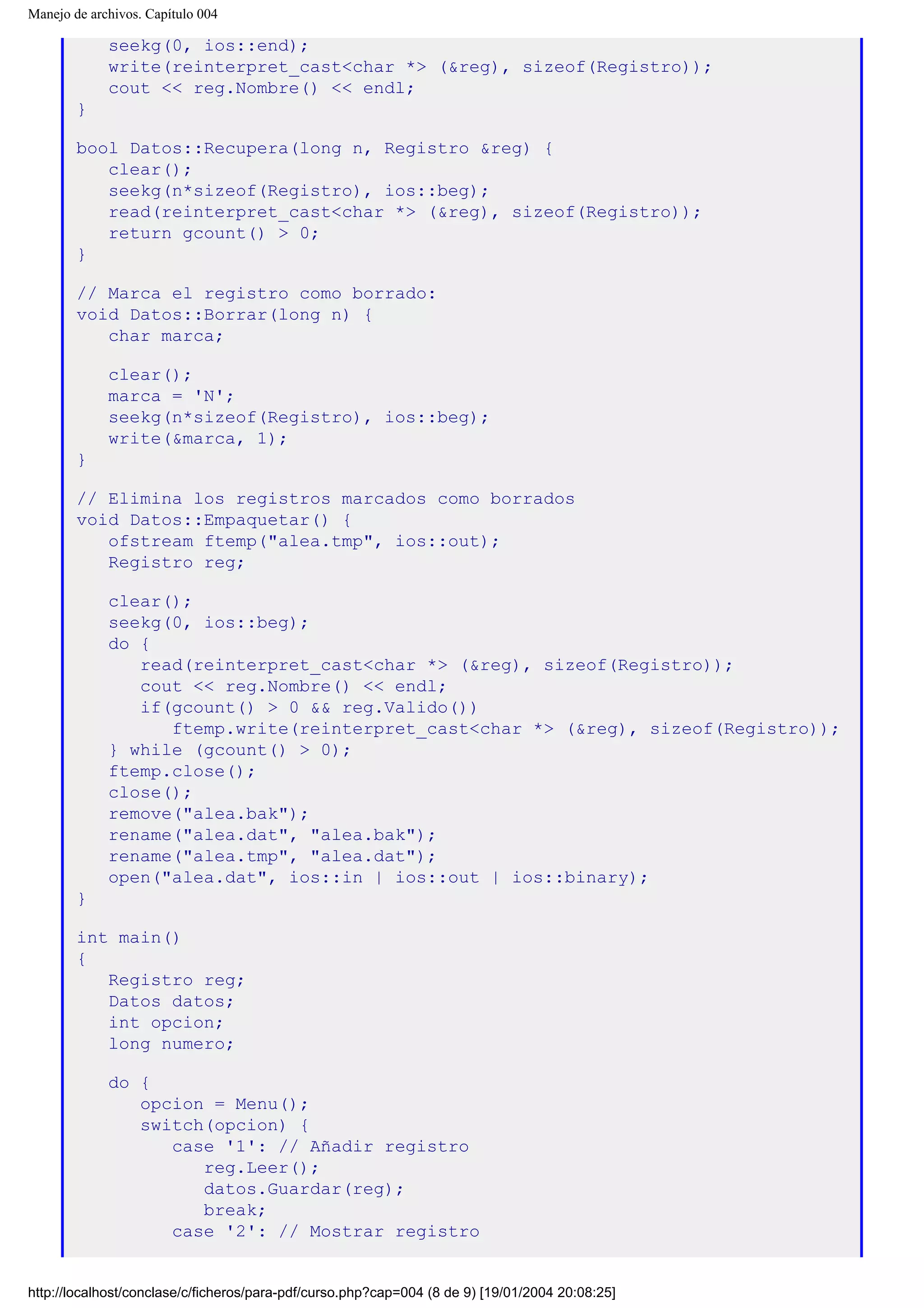 Manejo de archivos. Capítulo 004
seekg(0, ios::end);
write(reinterpret_cast<char *> (&reg), sizeof(Registro));
cout << reg.Nombre() << endl;
}
bool Datos::Recupera(long n, Registro &reg) {
clear();
seekg(n*sizeof(Registro), ios::beg);
read(reinterpret_cast<char *> (&reg), sizeof(Registro));
return gcount() > 0;
}
// Marca el registro como borrado:
void Datos::Borrar(long n) {
char marca;
clear();
marca = 'N';
seekg(n*sizeof(Registro), ios::beg);
write(&marca, 1);
}
// Elimina los registros marcados como borrados
void Datos::Empaquetar() {
ofstream ftemp("alea.tmp", ios::out);
Registro reg;
clear();
seekg(0, ios::beg);
do {
read(reinterpret_cast<char *> (&reg), sizeof(Registro));
cout << reg.Nombre() << endl;
if(gcount() > 0 && reg.Valido())
ftemp.write(reinterpret_cast<char *> (&reg), sizeof(Registro));
} while (gcount() > 0);
ftemp.close();
close();
remove("alea.bak");
rename("alea.dat", "alea.bak");
rename("alea.tmp", "alea.dat");
open("alea.dat", ios::in | ios::out | ios::binary);
}
int main()
{
Registro reg;
Datos datos;
int opcion;
long numero;
do {
opcion = Menu();
switch(opcion) {
case '1': // Añadir registro
reg.Leer();
datos.Guardar(reg);
break;
case '2': // Mostrar registro
http://localhost/conclase/c/ficheros/para-pdf/curso.php?cap=004 (8 de 9) [19/01/2004 20:08:25]
 