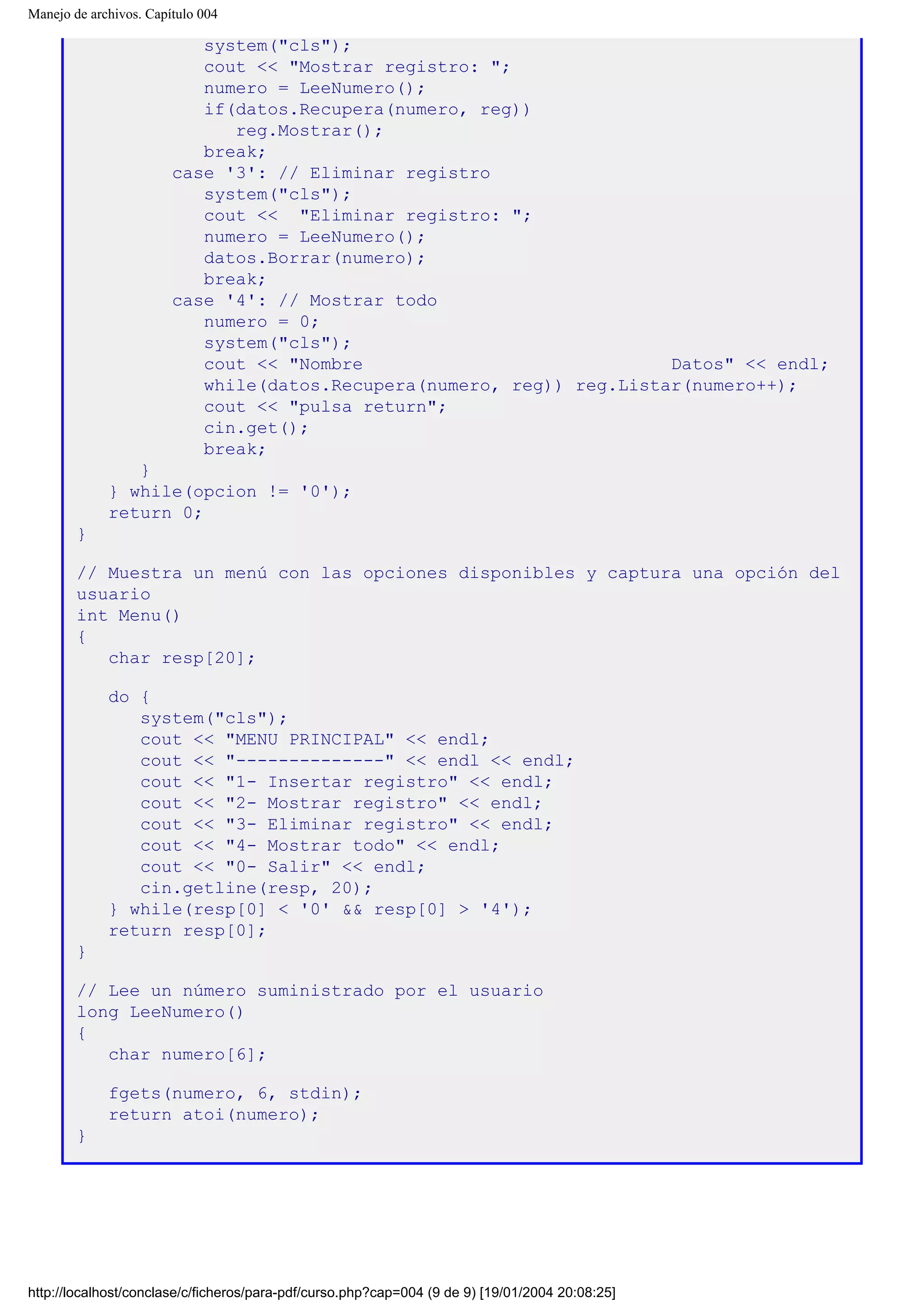 Manejo de archivos. Capítulo 004
system("cls");
cout << "Mostrar registro: ";
numero = LeeNumero();
if(datos.Recupera(numero, reg))
reg.Mostrar();
break;
case '3': // Eliminar registro
system("cls");
cout << "Eliminar registro: ";
numero = LeeNumero();
datos.Borrar(numero);
break;
case '4': // Mostrar todo
numero = 0;
system("cls");
cout << "Nombre Datos" << endl;
while(datos.Recupera(numero, reg)) reg.Listar(numero++);
cout << "pulsa return";
cin.get();
break;
}
} while(opcion != '0');
return 0;
}
// Muestra un menú con las opciones disponibles y captura una opción del
usuario
int Menu()
{
char resp[20];
do {
system("cls");
cout << "MENU PRINCIPAL" << endl;
cout << "--------------" << endl << endl;
cout << "1- Insertar registro" << endl;
cout << "2- Mostrar registro" << endl;
cout << "3- Eliminar registro" << endl;
cout << "4- Mostrar todo" << endl;
cout << "0- Salir" << endl;
cin.getline(resp, 20);
} while(resp[0] < '0' && resp[0] > '4');
return resp[0];
}
// Lee un número suministrado por el usuario
long LeeNumero()
{
char numero[6];
fgets(numero, 6, stdin);
return atoi(numero);
}
http://localhost/conclase/c/ficheros/para-pdf/curso.php?cap=004 (9 de 9) [19/01/2004 20:08:25]
 
